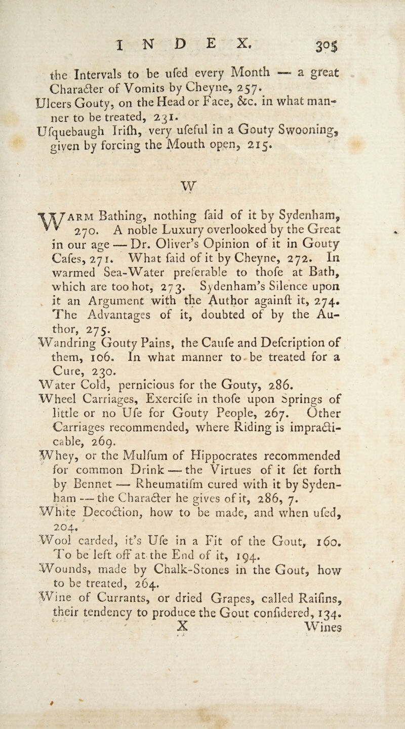 index, 30$ the Intervals to be ufed every Month — a great Character of Vomits by Cheyne, 257. Ulcers Gouty5 on the Head or Face, &c, in what man** ner to be treated, 231. Ufquebaugh Irilh, very ufeful in a Gouty Swooning* given by forcing the Mouth opqn, 215, w Warm Bathing, nothing faid of it by Sydenham* 270. A noble Luxury overlooked by the Great In our age — Dr. Oliver’s Opinion of it in Gouty Cafes, 27 1* What faid of it by Cheyne, 272. In warmed Sea-Water preferable to thofe at Bath, which are too hot, 273. Sydenham’s Silence upon It an Argument with the Author againfl it, 274. The Advantages of it, doubted of by the Au¬ thor, 275. Wandring Gouty Pains, the Caufe and Defcription of them, 106. In what manner to be treated for a Cure, 230. Water Cold, pernicious for the Gouty, 286. Wheel Carriages, Exercife in thofe upon springs of little or no Ufe for Gouty People, 267. Other Carriages recommended, where Riding is impra&i- eahle, 269. Whey, or the Mulfum of Hippocrates recommended for common Drink—-the Virtues of it fet forth by Bennet — Rheumatifm cured with it by Syden¬ ham -— the Character he gives of it, 286, 7. White Deco&ion, how to be made, and when ufed, 204, Wool carded, it’s Ufe in a Fit of the Gout, x6o. 1 o be left off at the End of it, 194. Wounds, made by Chalk-Stones in the Gout, how to be treated, 264. Wine of Currants, or dried Grapes, called Raifins, their tendency to produce the Gout confidered, 134* X Wines