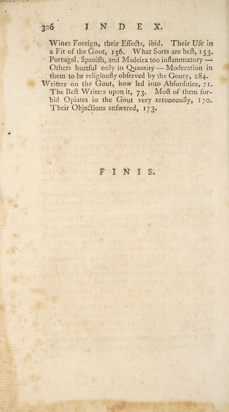 Wines Foreign, their Effects, ibid. Their Ufe in a Fit of the Gout, 156. What Sorts are heft, 153.. Portugal, Spanijfh, and Madeira too inflammatory — Others hurtful only in Quantity — Moderation in them to be religion fly obferved by the Gouty, 284. Writers on the Gout, how led into Abfurdities, 71. The Beil Writers upon it, 73. Moft of them for¬ bid Opiates in the Gout very .erroneoufly5 170. Their Obje&ions anfwered3 173, P I N 1 8*