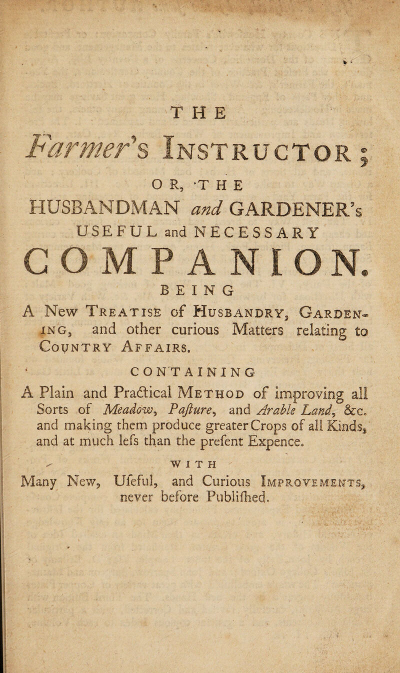 THE O R, THE HUSBANDMAN and GARDENER’S USEFUL and NECESSARY COMPANION. BEING A New Treatise of Husbandry, Garden¬ ing, and other curious Matters relating to Country Affairs. * CONTAINING A Plain and Practical Method of improving all Sorts of Meadow, Pajiure, and Arable Land, and making them produce greater Crops of all Kinds* and at much lefs than the prefent Expence. WITH Many New, Uleful, and Curious Improvements, never before Publifhed.