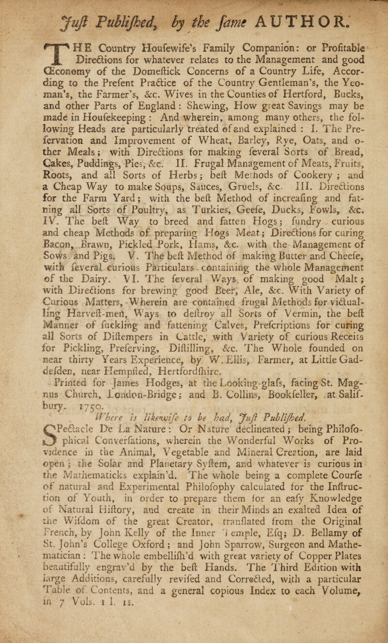 Juft Puhlijhed, by tie fame AUTHOR. 4 THE Country Houfewlfe’s Family Companion: or Profitable Directions for whatever relates to the Management and good CEconemy of the Domeftick Concerns of a Country Life, Accor¬ ding to the Prefent Practice of the Country Gentleman’s, the Yeo¬ man’s, the Farmer’s, See. Wives in the Counties of Hertford, Bucks, and other Parts of England: Shewing, How great Savings may be made in Houfekeeping : And wherein, among many others, the fol¬ lowing Heads are particularly treated of and explained : I. The Pre- fervation and Improvement of Wheat, Barley, Rye, Oats, and o- ther Meals; with Directions for making feveral Sorts of Bread, Cakes, Puddings, Pies, &c. II. Frugal Management of Meats, Fruits, Roots, and all Sorts of Herbs; bell Methods of Cookery ; and a Cheap Way to make Soups, Sauces, Gruels, &c- III. Directions for the Farm Yard; with the bell Method of increafing and fat- Ding all Sorts of Poultry, as Turkies, Geefe, Ducks, Fowls, Sec. IV. The bed Way to breed and fatten Hogs; fundry curious and cheap Methods of preparing Hogs Meat; Directions for curing Bacon, Brawn, Pickled Pork, Hams, &c. with the- Management of Sows and Pigs. V. The belt Method of making Butter and Cheefe, with feveral curious Particulars containing the whole Management of the Dairy. VI. The feveral Ways, of making good Malt; with Directions for brewing good Beer, Ale, &c. With Variety of Curious Matters, Wherein are contained frugal Methods for victual¬ ling Harveft-meil, Ways to deltroy all Sorts of Vermin, the belt Manner of fuckling and fattening Calves, Prelcriptions for curing all Sorts of Diltempers in Cattle, with Variety of curious Receits for Pickling, Preferving, Diddling, &c. The Whole founded on near thirty Years Experience, by W. Ellis, Farmer, at Little Gad - defden, near Hempfted, Hertfordfftire, Printed for James Hodges, at the Looking-glafs, facing St. Mag¬ nus Church, London-Bridge; and B. Collins, Bookfeller, at SaliL bury. 275 o. Where is likenvife to he had, Juft Puhlijhed. SPeCtacle De La Nature : Or Nature declineated; being Philofo- phical Converfations, wherein the Wonderful Works of Pro¬ vidence in the Animal, Vegetable and Mineral Creation, are laid open ; the Solar and Planetary Syftem, and whatever is curious in the Mathematicks explain’d. The whole being a complete Courfe of natural and Experimental Philofophy calculated for the Inftruc- tion of Youth, in order to prepare them for an eafy Knowledge of Natural Hiflory, and create in their Minds an exalted Idea of the Wifdom of the great Creator, tranflated from the Original French, by John Kelly of the Inner i emple, Efq; D. Bellamy of St.John’s College Oxford; and John Sparrow, Surgeon and Mathe¬ matician : The whole embellifh’d with great variety of Copper Plates beautifully engrav’d by the bell Hands. The Third Edition with large Additions, carefully reviled and Corrected, with a particular Table of Contents, and a general copious Index to each Volume,