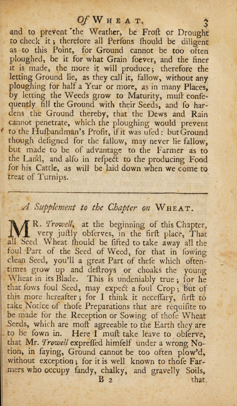 and to prevent 'the Weather, be Frofl or Drought to check it; therefore all Perfons fhould be diligent as to this Point, for Ground cannot be too often ploughed, be it for what Grain foever, and the finer it is made, the more it will produce; therefore the letting Ground lie, as they call it, fallow, without any ploughing for half a Year or more, as in many Places, by letting the Weeds grow to Maturity, muft confe- quently fill the Ground with their Seeds, and fo har¬ dens the Ground thereby, that the Dews and Rain cannot penetrate, which the ploughing would prevent # to the Hufbandman’s Profit, if it was ufed: but Ground though defigned for the fallow, may never lie fallow, but made to be of advantage to the Farmer as to the Land, and alfo in refpedt to the producing Food for his Cattle, as will be laid down when we come to treat of Turnips. A Supplement to the Chapter on Wheat. MR. Trow ell^ at the beginning of this Chapter, very juftly obferves, in the firfl place, That all Seed Wheat fhould be lifted to take away all the foul Part of the Seed of Weed, for that in lowing clean Seed, you’ll a great Part of thefe which often¬ times grow up and dellroys or choaks the young Wheat in its Blade. This is undeniably true ; for he that lows foul Seed, may expedl a foul Crop; but of this more hereafter; for I think it neceffary, firfl to take Notice of thofe Preparations that are requifite to be made for the Reception or Sowing of thofe Wheat Seeds, which are mofl agreeable to the Earth they are to be fown in. Here I muft take leave to obferve, that Mr. Trowell expreffed himfelf under a wrong No¬ tion, in faying, Ground cannot be too often plow’d, without exception; for it is well known to thofe Far¬ mers who occupy fandy, chalky, and gravelly Soils, B 2 that.