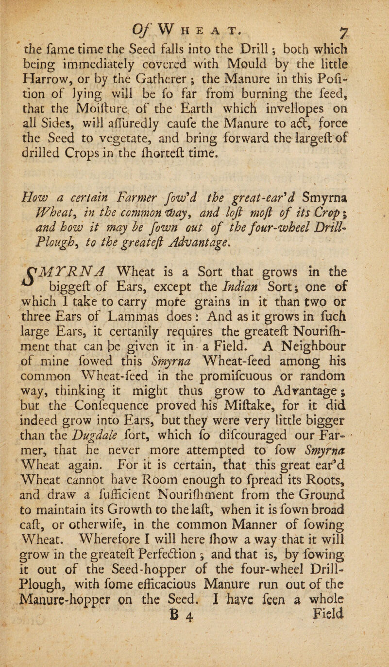 the fame time the Seed falls into the Drill *, both which being immediately covered with Mould by the little Harrow, or by the Gatherer ; the Manure in this Por¬ tion of lying will be fo far from burning the feed, that the Moifture, of the Earth which invellopes on all Sides, will affuredly caufe the Manure to a<5b, force the Seed to vegetate, and bring forward the largeft of drilled Crops in the fhorteft time. How a certain Farmer fow’d the great-ear*d Smyrna Wheats in the common Way, and loft mo ft of its Crop5 and how it may be fown out of the four-wheel Drill- Plough, to the greateft Advantage. VMTRNA Wheat is a Sort that grows in the ^ biggeft of Ears, except the Indian Sort j one of which I take to carry more grains in it than two or three Ears of Lammas does: And as it grows in fuch large Ears, it certanily requires the greateft Nourifli- ment that can be given it in a Field. A Neighbour of mine fowed this Smyrna Wheat-feed among his common Wheat-feed in the promifeuous or random way, thinking it might thus grow to Advantage % but the Conlequence proved his Miftake, for it did indeed grow into Ears, but they were very little bigger than the Dugdale fort, which fo difeouraged our Far- ■ mer, that he never more attempted to fow Smyrna Wheat again. For it is certain, that this great ear’d Wheat cannot have Room enough to fpread its Roots, and draw a fufficient Nourifhment from the Ground to maintain its Growth to thelaft, when it is fown broad caft, or otherwife, in the common Manner of fowing Wheat. Wherefore I will here fhow a way that it will grow in the greateft Perfe&ion ^ and that is, by fowing it out of the Seed-hopper of the four-wheel Drill- Plough, with fome efficacious Manure run out of the Manure-hopper on the Seed. I have feen a whole B 4 Field