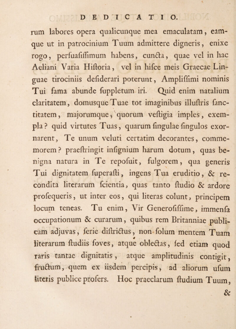 rum labores opera qualicunque mea emaculatam, eam- que ut in patrocinium Tuum admittere digneris, enixe rogo, perfuaiiihmum habens, cunfta, quae vel in hac Aeliani Varia Hiitoria, vel in hifce meis Graecae Lin¬ guae tirociniis deiiderari poterunt, Amplifiimi nominis Tui fama abunde fuppletunv iri. Quid enim natalium claritatem, domusque Tuae tot imaginibus illuilris fanc- * titatem, majorumque, quorum veiligia imples, exem¬ pla ? quid virtutes Tuas, quarum fmgulae fingulos exor¬ narent, Te unum veluti certatim decorantes, comme¬ morem ? praeftringit infignium harum dotum, quas be¬ nigna natura in Te repofuit, fulgorem, qua generis Tui dignitatem fuperaili, ingens Tua eruditio, & re¬ condita literarum fcientia, quas tanto {ludio & ardore profequeris, ut inter eos, qui literas colunt, principem locum teneas. Tu enim, Vir Generofiffime, immenfa occupationum & curarum, quibus rem Britanniae publi¬ cam adjuvas, ferie diftriflus, non folum mentem Tuam * literarum {ludiis foves, atque oble&as, fed etiam quod raris tantae dignitatis , atque amplitudinis contigit, fru&um, quem ex iisdem percipis, ad aliorum ufum literis publice profers. Hoc praeclarum {ludium Tuum, &