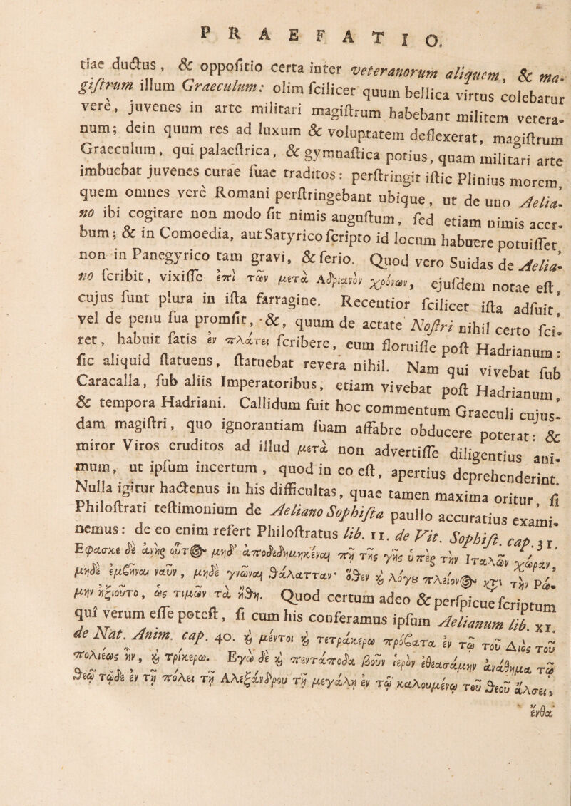 P R A E F A Τ dae dudus, & oppofitio certa inter veteranorum aliquem, & m. gifirum .Ilum Graeculum: clim fcilicet quum bellica virtus colebatur vere, juvenes in arte militari magiftrum habebant militem vetera» num; dem quum res ad luxum & voluptatem deflexerat, magiflrum Graeculum, qui palaeilrica, &gymnaitica potius, quam militari arte imbuebat juvenes curae fuae traditos: perftringit iftic Plinius morem quem omnes vere Romani perftringebant ubique, ut de uno Aelii no ibi cogitare non modo fit nimis anguitum, fed etiam nimis accr» oum; & in Comoedia, autSatyricofcripto id locum habuere potuiiTer non in Panegyrico tam gravi, & ferio. Quod vero Suidas de Aelii no fcribit, vixiiTe rSr ejufdem notae eft cujus funt plura in ifta farragine. Recentior fcilicet ifta adfuit’ vel de pena fua promfit ·&, quum de aetate Nofiri nihil certo fcil ret, babuit fatis . fcribere, eum floruifle poft Hadrianum: ile aliquid ftatuens, flatuebat revera nihil. Nam qui vivebat fnh GaracaUa, fub aliis Imperatoribus, etiam vivebat poft Hadrianum & tempora Hadriani. Callidum fuit hoc commentum Graeculi cuiuY dam magiftri, quo ignorantiam fuam affabre obducere poterat · & miror Viros eruditos ad illud μιτϊ non advertiffe diligentius ani mum, ut ipfum incertum , quod in eo eft, apertius deprehenderint' Nulla igitur hacftenus in his difficultas, quae tamen maxima oritur ύ Philoftrati teftimonium de Aeliano Sophi fi a paullo accuratius «ami aemus: de eo enim refert Philoftratus lib. n.de Vit Sophi,fi E7^ ***··· f’ ™ * ** * ^*£ ™ ’ ί* ΓΓ ^TT<W‘ ^ ^ νλώ*. ™ Tl PV μψyo.ro, τψ., u i3* Quod certum adeo & perfpicuYfcriptum qm verum effepoteft, f, cum his conferamus ipfum Aelianum lib de Nat.Anim. cap. 40. $ μίη« ·* τντρ^ψ, h T2 ToZ A,hs roZ ’ * TT. Ey;/? ** Mr r5 Τ^έ £/ Ti’ T? w Tf κΛΚαυμί,α roZ $i0Z ίλσίι\ ' UcL