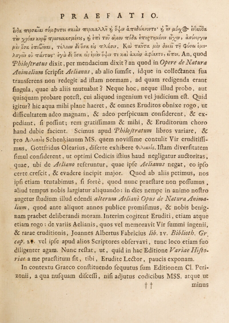 eVlk rttpo-ejou σύμφυτοι vxih περικαλλή $ o^iv iirtSkiwvvTo· 59 'w μό<%®* ΙίΙαΖ6& rh χροΛν χ,ηρω 'προσζλχ,&σμίνος, xj \tc\ του ωμού TtoL· hϊν,ξτημίνον ιιχίΊ 5 ίσυνίργορ μίν OJCL βτπ&ν&ι, τί\Μν 3\q<t& ζις ττλίσιν. Κου TclZtcl μίν 3οκίί τν\ <φυσ& ομο· Aoynv ον 7τοίντωζ* ζ*γω 3ζ occa ζΐζ ζμ^ Ο'ψιν τζ neti ctxo>jy αφίχ,ίτο) ζιτίον, All, quod Thilojtratus dixit, per mendacium dixit ? an quod in Opere de Natura Animalium fcripfit Aelianus , ab alio fumfit, idque in collectanea fua transferens non redegit ad iftam normam, ad quam redigenda erant fingula, quae ab aliis mutuabat ? Neque hoc, neque illud probo, aut quisquam probare poteft, cui aliquod ingenium vel judicium e it. Quid igitur? hic aqua mihi plane haeret, & omnes Eruditos obnixe rogo, ut difficultatem adeo magnam, & adeo perfpicuam confiderent, 8c ex* pediant, fi poffint; rem gratiifimam & mihi, & Eruditorum choro haud dubie facient. Scimus apud Bhilojtratum libros variare, & pro Αιλι&νο$ Schenkianum MS. quem noviifime contulit Vir eruditiifi- mus, Gottfridus Olearius, diferte exhibere Φιλι&νο$. Iftam diverfitatem fimul confiderent, ut optimi Codicis iftius haud negligatur auitoritas, quae, ubi de Aeliano referuntur, quae ipfe Aelianus negat, eo ipfo certe crefcit, & evadere incipit major. Quod ab aliis petimus, nos ipfi etiam tentabimus , fi forte , quod nunc praeftare non poiTumus , aliud tempus nobis largiatur aliquando: in dies nempe in animo noflro augetur ftudium illud edendi alterum Aeliani Opus de Natura Anima¬ lium, quod ante aliquot annos publice promiilmus, & nobis benig¬ nam praebet deliberandi moram. In teri m cogitent Eruditi, etiam atque etiam rogo : de variis Aelianis, quos vel memoravit Vir fummi ingenii, 8c rarae eruditionis, Joannes Albertus Fabricius lib. iv. Biblioth. Grt cap. at. vel ipfe apud alios Scriptores obfervavi, tunc loco etiam fuo diligenter agam. Nunc reftat, ut, quid in hac Editione Variae Hifto- riae a me praeftitum fit, tibi, Erudite Ledbor, paucis exponam. In contextu Graeco conilituendo fequutus fum Editionem Cl. Perl· zonii, aquanufquam difceffi, nifi adjutus codicibus MSS. atque ut f | minus