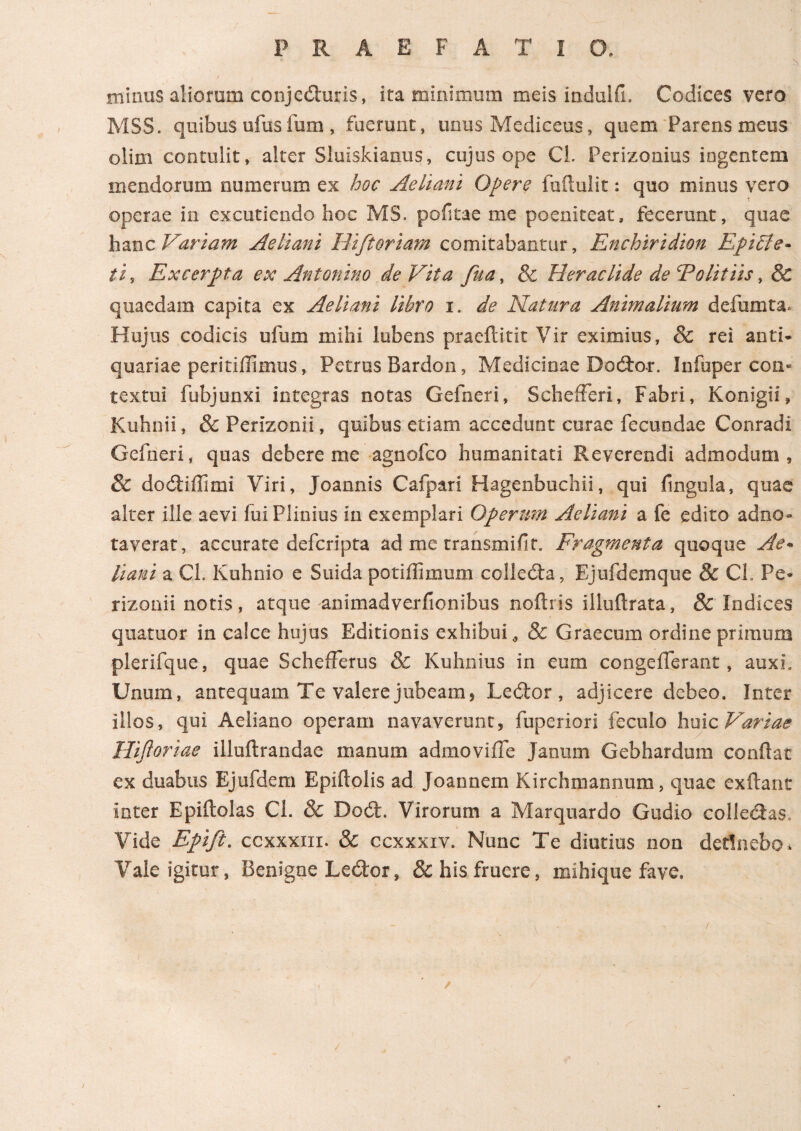 P R A E F A T I O. minus aliorum conjeduris, ita minimum meis indulii. Codices vero MSS. quibus ufuslum , fuerunt, unus Mediceus, quem Parens meus olim contulit, alter Sluiskianus, cujus ope CL Perizonius ingentem mendorum numerum ex hoc Aeliani Opere fuftulit: quo minus vero operae in excutiendo hoc MS. pofitae me poenitear, fecerunt, quae hanc Variam Aeliani Bifioriam comitabantur, Enchiridion Epiffe- iis Excerpta ex Antonino deVita fua, 8c Heraclide de Ψ olit iis, & quaedam capita ex Aeliani libro i. de Natura Animalium defumta* Hujus codicis ufum mihi lobens praefinit Vir eximius, 8c rei anti¬ quariae peritiilimus, Petrus Bardon, Medicinae Dodor. Infuper con¬ textui fubjunxi integras notas Gei aeri, Schefferi, Fabri, Konigii, Kuhnii, & Perizonii, quibus etiam accedunt curae fecundae Conradi Gefneri, quas debere me agnofco humanitati Reverendi admodum, & dodiffimi Viri, Joannis Calpari Hagenbuchii, qui fingula, quae alter ille aevi lui Plinius in exemplari Operum Aeliani a fe edito adno- taverat, accurate defer i pta ad me transmifit. Fragmenta quoque Ae* liant a Cl. Kuhnio e Suida potiffimum colleda, Ejufdemque & Ch Pe- rizonii notis, atque anlmadverfionibus noilris illuftrata, & Indices quatuor in calce hujus Editionis exhibui* & Graecum ordine primum plerifque, quae ScheiFerus & Kuhnius in eum congeiTerant, auxi» Unum, antequam Te valere jubeam, Ledor , adjicere debeo. Inter illos, qui Aeliano operam navaverunt, fuperiori feculo huic Variae Hiftoriae illuftrandae manum admovifle Janum Gebhardum confiat ex duabus Ejufdem Epiftolis ad Joannem Kirchmannum, quae exftant inter Epiftolas Cl. & Dod. Virorum a Marquardo Gudio colledas. Vide Epifi. ccxxxm. & ccxxxiv. Nunc Te diutius non detinebo i Vale igitur, Benigne Ledor, & his fruere, mihique fave. /