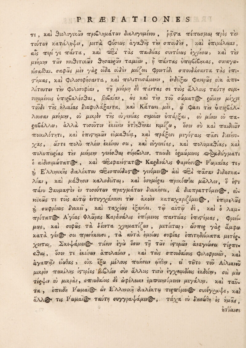 re 5 secti $εολογικων προβλημάτων διαλεγομενου , ραΤα πεπεισμα\ προς rh τούτων καταλη^ιν, μετά φυσεως αγαθής την σπουδήν , χα! επιμελ^αν, αΤς περί γζ παντα, χαΐ τας παιδείας συντόνως εχρησω > κα! την μνήμην των νου^ετικων 3ησαυξων ταμειον , η πάντας υπερ£ε£ηχας, συναγοο· νίσα&αι. σαφώς μεν γαξ οίία oui^v μείζονι φροντίδι σπουδασαντα τας επι· ψημας, καί φιλοσοφησαντα, και πολιτευσάμινον , eviii^ou φανερως ουκ απο* λίτευτον την φιλοσοφίαν , τη μνημν} δε πάντας σι τους άλλους ταυ τη σίμ«* νυνομενοις υπεε&αλ'εσ^αι, βεζαίαν 9 ως κα! την του σωματ@* ξρομην μ'ϊχρ* τουδε της ηλικίας διχφυλάξαντα. και Κάτωνι μεν, φ φασι την υπεξ£χλ~ λουσαν μνημην 9 ου μιχ,ρίν της ευγενζίας σημιιον υπάρζαι , ου μόνον ου πα~ ξχζχλλω, αλλά τοσουτον εκείνον ητίη^ηναι νομίζω , οσον συ κα] παιδειών ποικιλότητα κα\ επιτημων ευμα9’εια, και πράζεσι μεγίψαις πάσι διενηνο- •χας, ώστε πολύ πλέον εκείνου σοι , χα! ευγενείας, xcu πολύ μανίας, χα! 'vroAuTT&gias τ!ιν μνημην γινεσ9τα\ συμζολον. τοιωδε θυμωμένος /ο^ρδείγματι ο αϊδεσιμωτατ@* , χα! τ&Αφχνετατ@* Καξδινάλις Φαρνησι@* Ρωμαίας τι* χ, Ε'λλψικης διαλέκτου τ^σπούδατφ1 γζνόμενφ* άει πάσαν δίδασκα* λίαν , xcu μά^ησιν χαλινδειτα] > και οσημεςαι προκότσίζι μάλλον, 0' Ιτ-i cravu θαυματον ev τοσούτων πραγμάτων διοικήσει, α διαπραττίμεν®*, eu·» yoVxa>£ re το7$ αυτοί «ντυγχανουσί τ??ν αχο*ιν καταχαριζόμεν®*, επιμζλως ^ σωφρόνως διοικεί , καί ταχέως ίζχνυ&ι. τω αύτω δε 9 καί ο Λαμ* πρότατ®* Αργίας Φλώρας Καρδινάλις επόμενος παντοίας ιπιψημας 3 φρονί~ μως, καί σοφοί* τα ί μγγ* χρηματίζων , μετίετα), oiWgg yag αμφώλ κατα ygy@* σοί προσηκουσι , τα αυτά ομοίως σοφίας επιτηδεύματα μττίς- χονταυ^ ΣκεφοΙμεν@* τοίνυν εγω οσον τνι των ι^οριων ayaym<m τεεπε* trSicm, οσον re gxeiv^v απολαυ^ν , χα! του^ σπουδαίους φιλοφρονεΐν ? χαί Ayct^jrciv είωύας -> ούκ εζω μέλους ποιήσειν ωη6ψ 9 ύ τ&το του Αιλιανου μικρόν ποικίλης ιΤορίχς βιζλίον συν όίλλοις τ^σίν εγχπριδίοις εκδοίην > σο! ^ugy ου μιχραν) σπουδαίοις δε ωφέλειαν εμτσοιψόμενον μεγάλην. χαΐ tau« τα f έττειίϊί ΡΓώ)μα<@ν ώ'ν Ε’λΑ^νίχϊ ΛαλΙχτβο τεξτσόμεν^ συνεγ^ρ^ζ, έ;λλ@^ Τί5 P^cu^· ταυτ^ συγγρα'ψά^δν^ 9 τ^α· ^ htwfy ζς ημάς 9 Wiixm