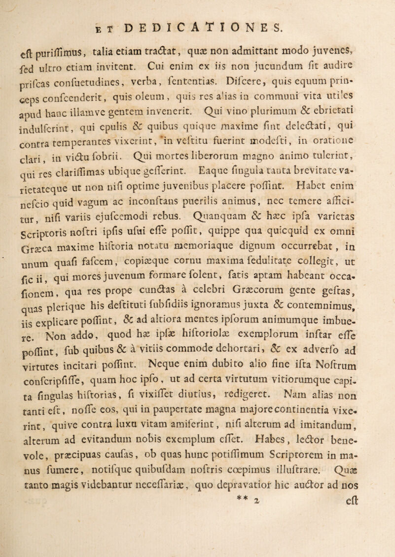 eft puriffimus, talia etiam tradat, qux non admittant modo juvenes, fed ultro etiam invitent. Cui enim ex iis non jucundum fit audire prifcas confuetudines, verba, fententias. Diicere, quis equum prin¬ ceps confcenderit, quis oleum , quis res alias ia communi vita utiles apud hanc illamve gentem invenerit. Qui vino plurimum & ebrietati indulferint, qui epulis & quibus quique maxime fint deledati, qui contra temperantes vixerint, 'in veftitu fuerint modefti, in oratione clari, in vidufobrii. Qui mortes liberorum magno animo tulerint, qui res clariflimas ubique gcflerint. Eaquc ftngula tanta brevitate va¬ rietateque ut non nifi optime juvenibus placere poffint. Habet enim nefcio quid vagum ac inconftans puerilis animus, nec temere affici¬ tur, nifi variis ejufcemodi rebus. Quanquam & hxc ipfa varietas Scriptoris noftri ipfts ufui e (Te poffit, quippe qua quicquid ex omni Graeca maxime hifeoria notatu memoriaque dignum occurrebat, in tinum quafi fafcem, copixque cornu maxima ledulitate collegit, ut f,cii, qui mores juvenum formare folent, fatis aptam habeant occa- fionem, qua res prope eundas a celebri Grxcorum gente gefras, quas plerique his deftituti fnbfidiis ignoramus juxta 8c contemnimus, iis explicare poffint, & ad altiora mentes ipforum animumque imbue¬ re. Non addo, quod hac ipfo hiftoriolx exemplorum inftar e ile poffint, fub quibus & a vitiis commode dehortari, 8c ex adverfo ad virtutes incitari poffint. Neque enim dubito alio fine ifta Noftrum confcripfifTe, quam hoc ipfo , ut ad certa virtutum vitiorumque capi, ta fingulas hiftorias, fi vixiflet diutius, redigeret. Nam alias non tanti eft, nofie eos, qui in paupertate magna majore continentia vixe¬ rint, quive contra luxu vitam amiserint, nifi alterum ad imitandum, alterum ad evitandum nobis exemplum efiet. Habes, ledor bene¬ vole, prxeipuas caufas, ob quas huuc potiffimum Scriptorem in ma¬ nus fumere, notifque quibufdam nofrris coepimus illuftrare. Quas tanto magis videbantur neceiTarix, quo depravatior hic audor ad nos * * X