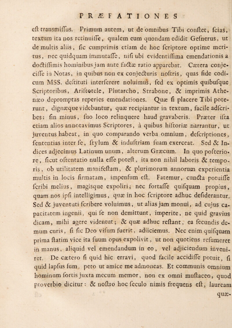 eft transmiiTus. Primum autem, ut de omnibus Tibi conflet, fcias, textum ita nos retinuilTe, qualem eum quondam edidit Gefnerus, ut de multis aliis, fic cumprimis etiam de hoc fcriptore optime meri¬ tus, nec quidquam immutafle, nifi ubi evidentiffima emendationis a dodiifimis hominibus jam ante fadae ratio apparebat. Castera conje- ciiTe io Notas, in quibus non ex conjcdturis noftris, quas fide codi¬ cum MSS. deitituti interferere noluimus, fed ex optimis quibufque Scriptoribus, Ariitotele, Plutarcho, Strabone, & imprimis Athe¬ naeo depromptas reperies emendationes. Quae fi placere Tibi pote¬ runt, dignaeque videbuntur, quae recipiantur in textum, facile adfcri- bes: fin minus, fuo loco relinquere haud gravaberis. Praeter ifta etiam alios annotavimus Scriptores, a quibus hiftorias narrantur, ut juventus habeat, in quo comparando verba omnium, defcriptiones, fententias inter fe, ftylum & induftriam fuam exerceat. Sed & In¬ dices adjecimus Latinum unum , alterum Graecum. In quo pofterio- re, ficut oftentatio nulla e fle poteft, ita non nihil laboris & tempo¬ ris , ob utilitatem manifeftam, & plurimorum annorum experientia inultis in locis firmatam, impenfum eft. Fatemur, eunda potuifle feribi melius, magisque expoliri; nec fortaflfe quifquam propius, quam nos ipfi intelligimus, quas in hoc fcriptore adhuc defiderantur. Sed & juventuti feribere voluimus, ut alias jam monui, ad cujus ca¬ pacitatem ingenii, qui fe non demittunt, imperite, ne quid gravius dicam, mihi agere videntut; & quae adhuc reflant, ea fecundis de¬ mum curis, fi fic Deo vifum fuerit, adiiciemus. Nec enim quifquam prima ftatim vice ita fuum opus expolivit, ut non quotiens refumeret in manus, aliquid vel emendandum in eo, vel adjiciendum inveni¬ ret. De esetero fi quid hic erravi, quod facile accidiffe potuit, fi quid lapfus fum, peto ut amice me admoneas. Et communis omnium hominum fortis juxta mecum memor, non ex omni muftaceo, quod proverbio dicitur: & noftio hoc feculo nimis frequens eft, lauream quas-