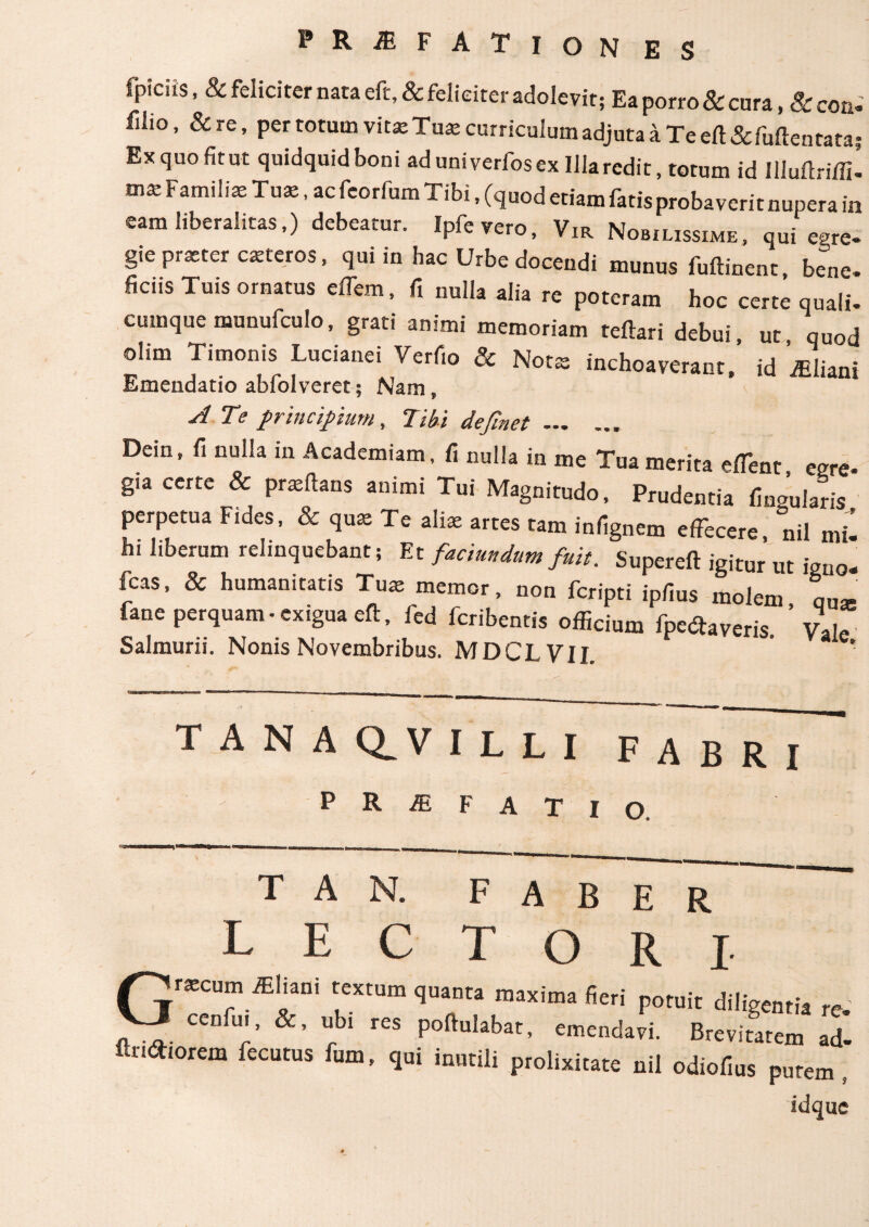 fpiciis, & feliciter nata eft, & feliciter adolevit; Ea porro & cura, & coq. filio, &re, per totum vits Tus curriculum adjuta a Te eft & fulte n tata Exquofitut quidquidboni ad univerfosex Illa redit, totum id Illuftriffi. mst Familiae Tus, ac feorfum Tibi, (quod etiam fatis probaverit nupera in eam liberalitas,) debeatur. Ipfevero, Vir Nobilissime, qui egre- gie prster csteros, qui in hac Urbe docendi munus fuftinent, be^ne. liciis Tuis ornatus effem, fi nulla alia re poteram hoc certe quali. cumque munufculo, grati animi memoriam teftari debui ut quod olim Timonis Lucianei Verfio & Nots inchoaverant/ id iEliani Emendatio abfolveret 5 Nam, A Te principium, Tibi definet. Dein, fi nulla in Academiam, fi nulla in me Tua merita effient eere* gia certe & prsftans animi Tui Magnitudo, Prudentia fingularis perpetua Fides, & qus Te ali* artes tam infignem effecere, nil mil hi liberum relinquebant; Et facundum fuit. Supereft igitur ut igno- fcas, & humanitatis Tus memor, non fcripti ipfius molem L* fane perquam-exigua eft, fed feribentis officium fpedtaveris ’ Vale Salmurii. Nonis Novembribus. MDCLVIL TANA CLV ILLI FABRI profati o. τ A N. FABER LECTORI- Γΐ'*'? lEIiani textum q„a„ta maxima fieri ρο„|( ^ VJ cenfui, &, ubi res poltulabat, emendavi. Brevitatem ad- fluorem fecotus fum, qui inutili prolixitate nil odiodus putem, idque