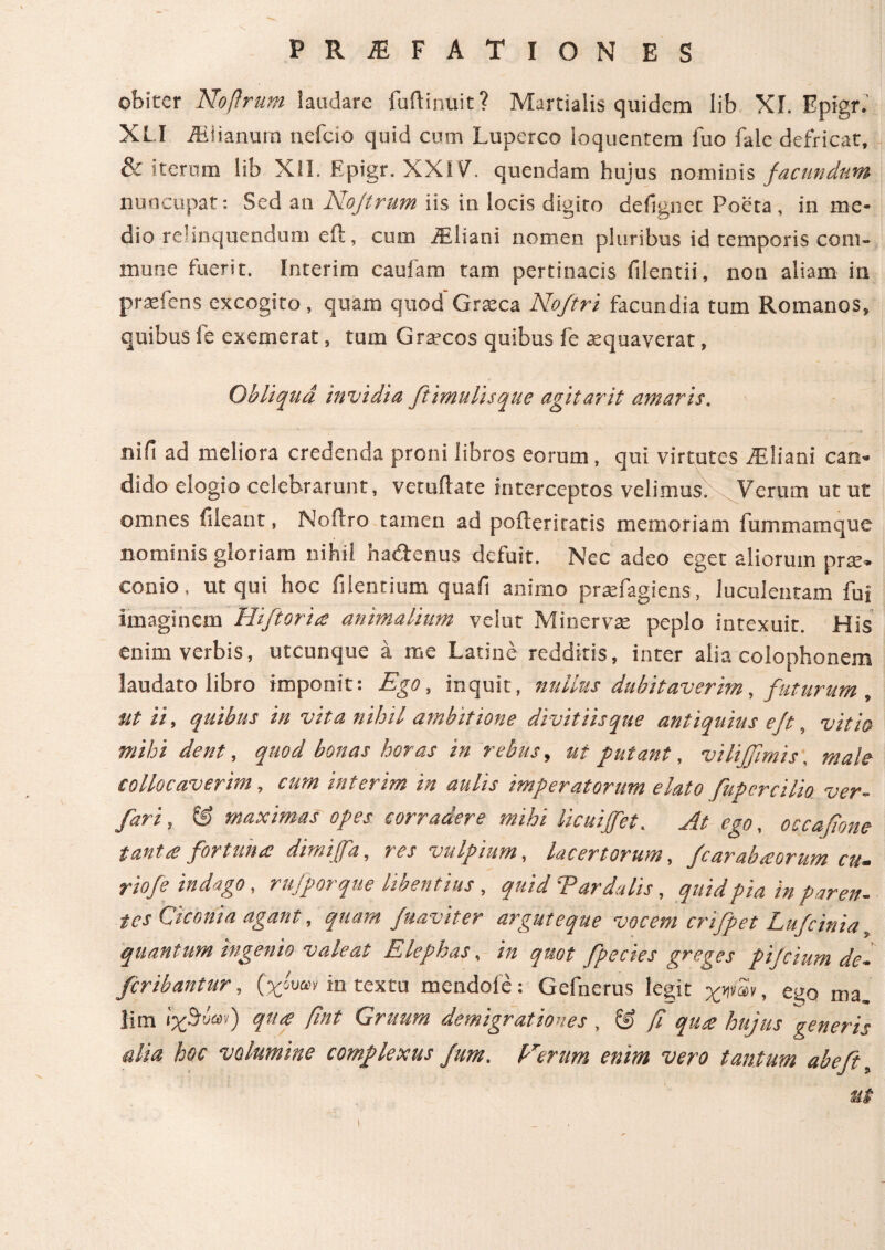 obiter Noftrum laudare fudi nuit? Martialis quidem lib XI. Epigr. XLI iEiianum nefcio quid cum Luperco ioquentem luo fale defricat, & iterum lib XII. Epigr. XXI V. quendam hujus nominis facundum nuncupat: Sed an Nojtrum iis in locis digito defignec Poeta , in me¬ dio relinquendum eft, cum iEliani nomen pluribus id temporis com¬ mune fuerit. Interim caufam tam pertinacis filentii, non aliam in pra^fens excogito, quam quod Graeca Noftri facundia tum Romanos, quibus fe exemerat, tum Graecos quibus fe aequaverat, Obliqua invidia ftimulisque agitarit amaris. nifi ad meliora credenda proni libros eorum, qui virtutes iEliani can¬ dido elogio celebrarunt, vetuftate interceptos velimus.. Verum ut ut omnes fileant, Noflro tamen ad poileriratis memoriam fummamque nominis gloriam nihil ha&enus defuit. Nec adeo eget aliorum prae, conio, ut qui hoc fi lentium quali animo praefagiens, luculentam fui Imaginem Hiftoria animalium velut Minervae peplo intexuit. His enim verbis, utcunque a me Latine redditis, inter alia Colophonem laudato libro imponit: Ego, inquit, nullus dubitaverim, futurum , ut ii, quibus in vita nihil ambitione divitiisque antiquius eft, vitio mihi dent, quod bonas horas in rebus, ut putant, vilijfimis male collocaverim, cum interim in aulis imperatorum elato fupcrcilio ver. fari, © maximas opes corradere mihi licuiffet. At ego, occafione tanta fortuna dimijfa, res vulpium, lacertorum, fcarabaorum cu- riofe indago, rufporque libentius, quid Tardatis, quid pia in paren¬ tes Ciconia agant, quam /uaviter arguteque vocem crifpet Lufcinia quantum ingenio valeat Elephas, in quot fpecies greges pijcium de¬ fer ibantur , (χόυαν in textu mendoie: Gefnerus legit χψων, ego ma. iim ίχΒόαν) qua ftnt Gruum demigrationes , & β qua hujus generis alia hoc volumine complexus fum. forum enim vero tantum ab eft, ut i