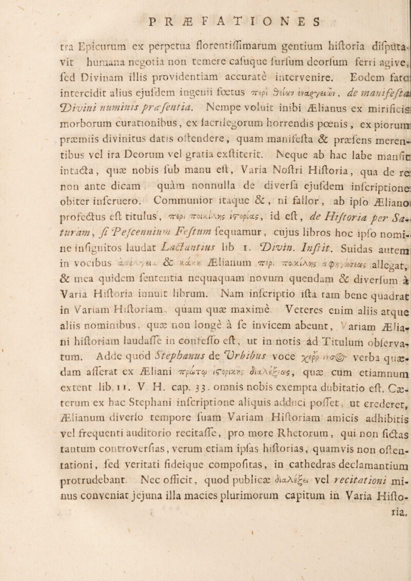 tra Epicurum ex perpetua florentiillmarum gentium hiiloria difputa·. vit humana negotia non temere caiuque i urium deorlum ferri agive, fed Divinam iliis providentiam accurate intervenire. Eodem fato intercidit alius ejufdem ingenii foetus τηρι SoNv evctgy&av. de manifeft a\ \Divini numinis prafientia. Nempe voluit inibi iElianus ex mirificis morborum curationibus, ex iacrilegorum horrendis pernis , ex piorum praemiis divinitus datis offendere, quam manifefta & praeiens meren¬ tibus vel ira Deorum vel gratia exftiterit. Neque ab hac labe mande intacfta, quae nobis fub manu eft, Varia Noftri Hiiloria, qua de re non ante dicam quam nonnulla de diverfa ejufdem inferiptione obiter inferuero. Communior itaque &, ni fallor, ab ipio fEliano profedtus eil titulus, πψ ποικίλης ιτορίας, id eft, de Htfloria per Sal¬ turam, fi Ψejcennium Fefitum fequamur, cujus libros hoc ipfo nomi¬ ne infiguitos laudat Ladiantius lib i. 4Divin. In fi it. Suidas autem in vocibus i<rs vyei* & kaLKn iElianum πζρ> s<p>?. allegat, & mea quidem fententia nequaquam novum quendam 8c diverium k Vana Hiiloria innuit libram. Nam inferiptio ifta tam bene quadrat in Variam Hiitoriam quam quae maxime, Veteres enim aliis atque aliis nominibus, quae non longe a fe invicem abeunt, Variam iElia* ni hiitoriam laudaife in confeilo eft, ut io notis ad Titulum obierva- tum. Adde quod Stepbmus de 'Orbibus voce χ[ ησφ~ verba quse*· dam afferat ex fEliani πρωτω «ropuns ίιζλ&ως, qua: cum etiarnnum extent lib. π. V H. cap. 33. omnis nobis exempta dubitatio eft. Cae- terum ex hac Stephani inferiptione aliquis adduci pollet ut crederet, iElianum diverio tempore fuam Variam Hiftoriam amicis adhibitis vel frequenti auditorio recitaile, pro tuore Rhetorum , qui non ficftas tantum controverfias, verum etiam ipfas hiftorias, quamvis non often- tationi, fed veritati fideique compofitas, in cathedras declamantium protrudebant Nec officit, quod publicae vel recitationi mi* inis conveniat jejuna illa macies plurimorum capitum in Varia Hifto- tia*