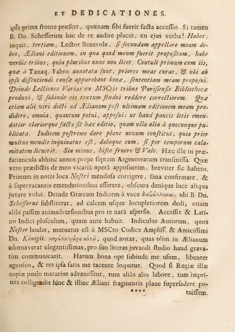 xpFc prima fronte praefert, quaenam fibi fuerit fa&a acceffio. Si tamen B. Do. Schefferum hac de re audire placet, en ejus verba! Habes, inquit, tertiam, Ledor Benevole , fiJecnndam appellare meam de¬ beo, Hili an i editionem, in qua quod meum fuerit propofitum, habe verbis tribus, quia pluribus nunc non licet. Contuli primum cum iis, i Tanaq. Fabro annotata funt, priores meas curas, ubi ab ipfio dijfentiendi caufie apparebdnt bona, fententiam meam propo/ui. 'Deinde Le61 ion es Varias ex MSCtis tribus Tarifienfis Bibliothecae produxi, S) fubinde eis textum fitudui reddere corre6liorem. etiam alii viri do 61 i ad Hili anum pofi ultimam editionem meam pro* didere, omnia, quantum potui, appofui: ut haud paucis locis emen¬ datior clarior que fabla fit hsc editio, quam ulla alia a quocunque pu¬ blicata. Indicem pofiremo dare plane novum confit itui, prior multus mendis inquinatus e fit, daboque eum, y? per temporum cala¬ mitatem licuerit. Sin minus, hifice finiere & Vale. Haec ille in prae¬ fatiuncula abhinc.annos prope feptem Argentoratum tranfmifla. Quae vero praedidUs de meo vicaria opera appofuerim, breviter fic habeto. Primum in notis loca Nofitri mendofa corrigere, fana confirmare, & a fupervacaneis emendationibus aflerere* obfcura denique luce aliqua juvare volui. Deinde Graecum Indicem a voce ^αζίλλομου , ubi B Dn. Schejfierus fubfliterat, ad calcem ufque locupletiorem dedi» etiam alibi paffim animadverfionibus pro re nata afperfis. Acceilit & Lati¬ no Indici plufculum, quam ante habuit. Indiculus Au torum, quos NoJter laudat, mutuatus eft a MSCto Codice AmpliiT. & Amici/Timi Dn. Konig.it. μ,ίγχλ^ &ύτω, quod notas, quas olim in iEiianum adornaverat elegantiflimas, pro fuo iiteras juvandi ftudio haud grava¬ rim communicarit. Harum bona ope fubinde me ufum, libenter agnoico, Sc res ipfa fatis me tacente loquitur. Quod fi Regiae illa* copiae paulo maturius adveniflent, tum alias alio labore, tum impri¬ mis colligendis hinc & illinc iEliani fragmentis plane fuperfedere po- **** tui flem ^