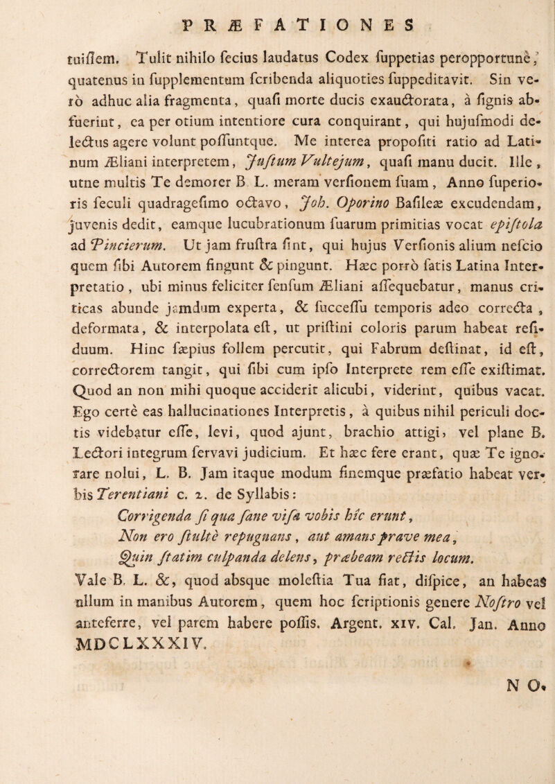 tuiilem, Tulit nihilo fecius laudatus Codex fuppetias peropportune quatenus in fupplementmn fcribenda aliquoties fuppeditavit. Sin ve¬ ro adhuc alia fragmenta, quafi morte ducis exaucftorata, a fignis ab¬ fuerint, ca per otium intentiore cura conquirant, qui hujufmodi de- lexftus agere volunt poiTuntque. Me interea propofiti ratio ad Lati¬ num iEliani interpretem, Jufitum Vult ejum, quafi manu ducit. Ille, utne multis Te demor er B L. meram verfionem fuam , Anno fuperio- tis feculi quadragefimo o<ftavo, Joh. Oporino Bafilese excudendam, juvenis dedit, eam que lucubrationum fuarum primitias vocat epijtola zdTincierum. Ut jam fruftra fint, qui hujus Verfionis alium nefcio quem fibi Antorem lingunt 8c pingunt. Hxc porro fatis Latina Inter¬ pretatio , ubi minus feliciter fenfum iEliani afTequebatur, manus cri¬ ticas abunde jamdum experta, & fucceffu temporis adeo correcta # deformata, & interpolata eft, ut priftini coloris parum habeat reii- duum. Hinc fepius follem percutit, qui Fabrum deilinat, id eft, eorre<ftorem tangit, qui fibi cum ipfo interprete rem eile exiftimar. Quod an non rnihi quoque acciderit alicubi, viderint, quibus vacat. Ego certe eas hallucinationes Interpretis , a quibus nihil periculi doc¬ tis videbatur eile, levi, quod ajunt, brachio attigi, vel plane B* Lectori integrum fervavi judicium. Et hxc fere erant, quas Te igno. fare nolui, L. B. Jam itaque modum finemque praefatio habeat ver¬ bis Terentiani c. x. de Syllabis: Corrigenda fi qua fiane vifik vobis hic erunt, Non ero fitulte repugnans, aut amans prave mea, §puin ffatim culpanda delens, prabeam reidis locum. Vale B, L. &, quod absque moleftia Tua fiat, difpice, an habea§ nilum in manibus Autorem, quem hoc fcriptionis genere Nofitro ve! anteferre, vel parem habere poliis, Argent. xiv. Cal. Jan, Anno MDCLXXXIV, N 0%