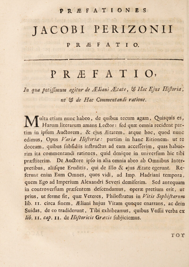 J AC OBI PERIZONII PRiEFATlO. PRAEFATIO- In qua /otijjhnum agitur de ALliani /Etate, & Hac Ejus Hiftorta * ut & de Hac Commentandi ratione. * Multa etiam nunc habeo, de quibus tecum agam, Quisquis es* Harum literarum amans Ledtor: fed qu^ omnia recident par· tim in ipfum Auctorem, & ejus iEtatem, atque hoc, quod nunc edimus, Opus Varia Hiftoria: partim in hanc Eitioncm> ut te doceam, quibus fubfidiis mftrudtus ad eam acceiTerim, quas habue¬ rim ita commentandi rationes, quid denique in univerfum hic tibi praeftitcrim. De Audtore ipfo in alia omnia abeo ab Omnibus Inter¬ pretibus, aliifque Eruditis, qui de Illo 8c ejus JEtate egerunt. Re* ferunt enim Eum Omnes, quos vidi, ad Imp. Hadriani tempora, quem Ego ad Imperium Alexandri Severi demiferim. Sed antequam in controverftam prsefentem delcendamus, operse pretium erit, ut prius, utfermefit, quas Veteres, Philoftratus in Vitis Sophi/tarum lib. ii. circa finem, iEliani hujus Vitam quoque enarrans, ac dein Suidas, de eo tradiderunt, Tibi exhibeamus, quibus Voifii verba ex lib. ii. cap. ii. de Hifioricis Gracis 1 abjiciemus. T O X