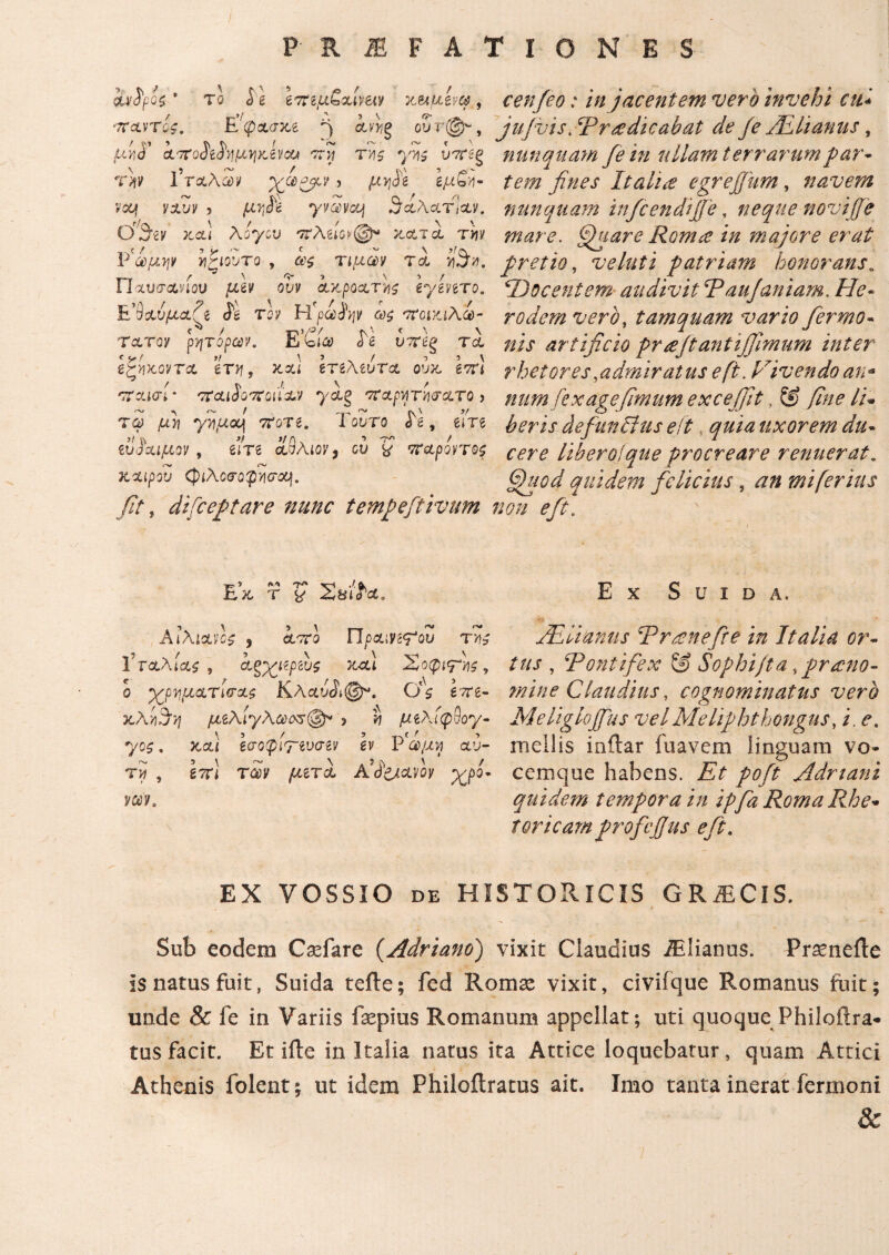 / P R I F A Τ I Ο N E S ίν^ροζ ' το i' g ετϊΐμζ,&Ινειν xuittvc?, ΤΤΛνΤΰί. Ε'^ασκ,έ ^ aPJfg ου τ@'- , οί·7Γΰ${;ό]}ΐμν}/Ανοα -ττί Ύ'ήζ γης υτΐβξ rw Γτ&λαίν χβ&ν > gjufivj- rcq yoiup > yvSycq γαλατίαν. Ο'^εν xcli λογου ivXειονφ* κατά tyiv ]?'άμψ ϊΐζίουτο , τιμών τα ίθχ Π χυσανίου μεν ουν ακροατή ε*γενετο. Ε’β&υμαζε dl roy Η'ρωίψ ως ποικιλί- Tcltqv ρητοφων, όε υπέρ tcl f r! t! \ ’ . / i s \ ΒζνκοντΑ ervi, xxi ετιΑtura, ουχ επι / ^ ./. \ / 'Ttxiai' rxcudorTCQii&v yag πχρνιηισατο > τφ μ>? y^uco) TtoTe. Τούτο «Te, em etiJUipeov, em aSAtoy, ου £ ττ&ροντος rv t*N^ κχιρου φίλοοΌ^σα}. fit r difceptare nunc tempeftivum cenfeo: in jacentem vero invehi cui jufvis. Ψτ ne dicabat de je Altanus, nunquam fe in ullam terrarumpar- tem fines Italia egrejjum, navem nunquam infcendiffe, neque novi (fe mare. fjuare Romce in majore erat pretio, ve luti patriam honorans. Docentem/· audivit Paujaniam. /7<?~ rodem vero, tamquam vario fiermo- »/V artificio prfijtantijfimum inter rhetores .admiratus e fi. Vivendo an* num fex age fimum excejfit, & fine li- heris defunditis eft quia uxorem du- libero!que procreare renuerat, fihiod quidem felicius, an mi ferius non e fit. EI <V\ -Τ* Λ flk X T % Ζ,ΗίόΆ. ΑΪλιχύς , aoro Πραιν^ου ΐ’ταλίαί , α,ξχρρευς xfii Σόφιάς, ο ^/ρνμχτίσχς Κλαυί»®^. g?re- χλν)!5η μεΑί'γΑωοζφ* ? tj μελίφνογ- yo$. χχϊ εσοφίνενσεν εν Ρ'ώμη αυ¬ τί , έτη τώ μετά A9<fetaw χρό¬ νον. Ε χ S u I D Α, ALlianus Pr tene fit e in Italia or¬ tus , ‘Pontifex ξ§ Sophiftaprono¬ mine Claudius, cognominatus vero Meliglojfus velMeliphthongus, /. <?. mellis inftar fuavem linguam vo¬ cemque habens. £> pofi Adriani quidem tempora in ipfa Roma Rhe¬ toricam proficjjus efit. EX VOSSIO de HISTORICIS GRiEClS. Sub eodem Caefare (.Adriano) vixit Claudius iElianus. Praenefte Is natus fuit, Suida tefte; fed Roma^ vixit, civifque Romanus fuit; unde & fe in Variis faepius Romanum appellat; uti quoque Philoftra* tus facit. Et ille in Italia natus ita Attice loquebatur, quam Attici Athenis folent; ut idem Philoftratus ait. Imo tanta inerat fermoni &