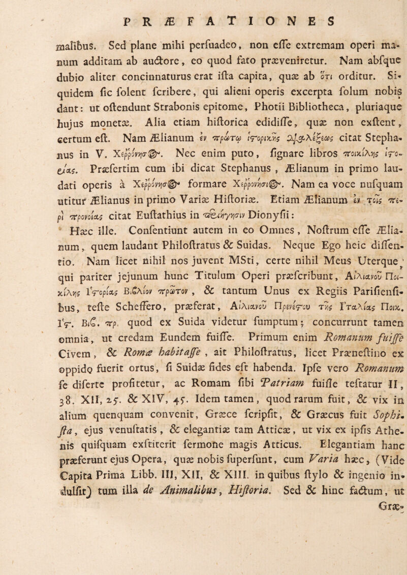 malifeus. Sed plane mihi perfuadeo, non e fle extremam operi ma¬ num additam ab au&ore, eo quod fato prxveniretur. Nam abfque dubio aliter concinnaturus erat ifta capita, quas ab ot< orditur. Si¬ quidem fic folent fcribere, qui alieni operis excerpta folum nobis dant: ut oftendunt Strabonis epitome, Photii Bibliotheca, pluriaque hujus moneta;. Alia etiam hiftorica edidifle, quae non exftent, certum effc. Nam iEiianum h πράτα tropiws citat Stepha* bus in V. XtppMw®. Nec enim puto, ilgnare libros ποικίλης !ro~ eJas. Prxfertim cum ibi dicat Stephanus , iElianum in primo lau¬ dati operis a Χίρρονησ^ formare Xippovm®*. Nam ea voce nufquam utituf iBlianus in primo Varias Hiilorias. Etiam iElianum b τοϊς πι- fi πρόνοιας citat Euftathius in 'β&ηγηην Dionyfii: Hxc ille. Confentiunt autem in eo Omnes , Noilrum e ile iElia* num? quem laudant Philoftratus & Suidas. Neque Ego heic diileix- tio. Nam licet nihil nos juvent MSti, certe nihil Meus Uterque * qui pariter jejunum hunc Titulum Operi prsefcribunt, Αιλιανου Ποι¬ κίλης Ϋτορί&ς Β&λίον πρώτον , & tantum Unus ex Regiis Parifienfi· bus, tefte SchefFero, proferat, ΑίλιανοΖ Π ρινίψου τν,ς ϊταλίας Ποικ,. IV. Βιζ. πρ> quod ex Suida videtur fumptum; concurrunt tamen -V * _ omnia , ut credam Eundem fuifle. Primum enim Romanum fuiffe Civem, & Roma habitaffe , ait Philoftratus, licet Praeneftino ex oppido fuerit ortus, fi Suida; fides eft habenda. Ipfe vero Romanum fe diferte profitetur, ac Romam fibi Tatriam fuifle teftatur II, V Ί 38. XII, & XIV, 45·. Idem tamen, quod rarum fuit, & vix in alium quenquam convenit, Grsce fcripfit, & Graecus fuit Sophi, βα, ejus venuftatis , & elegantia; tam Atticae, ut vix ex ipfis Athe¬ nis quifquam exftiterit fermone magis Atticus. Elegantiam hanc praeferunt ejus Opera, quae nobis fuperfunt, cum Varia haec, (Vide Capita Prima Libb. III, XII, & XIII. in quibus ftylo & ingenio in- diilfir) tum illa de Animalibus, Hifioria. Sed 8c hinc fa£tum, ut Grae* —t