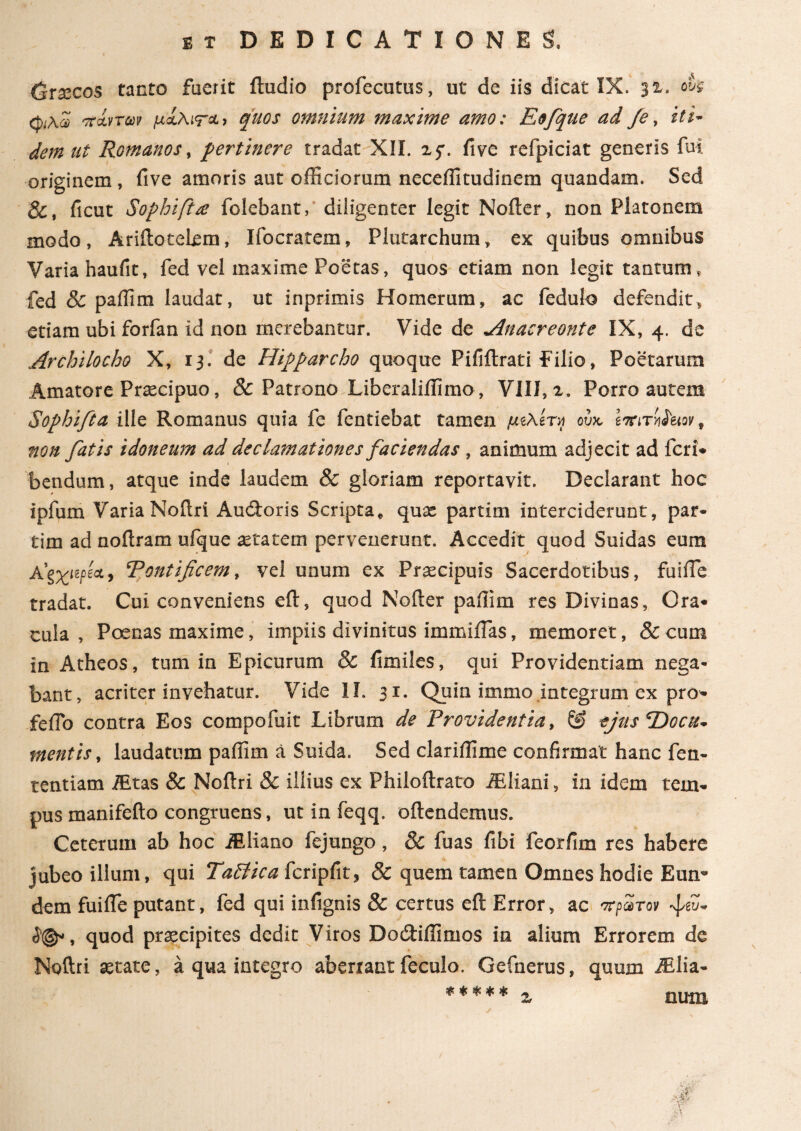 Graecos tanto fuerit itudio profecutus, ut de iis dicat IX. 32, oh φ\Ζ πίπαν μχ\ιτ&) quos omnium maxime amo: Eofque ad Je, iti¬ dem ut Romanos, pertinere tradat XII. 25*. five refpiciat generis fui originem , five amoris aut officiorum neceffitudinem quandam. Sed &, ficut Sophift£ folebant, diligenter legit Noiter, non Platonem modo, Ariilotelem, Ifocratem, Plutarchum, ex quibus omnibus Varia haufit, fed vel maxime Poetas, quos etiam non legit tantum* fed & paffim laudat, ut inprimis Homerum, ac fedulo defendit, etiam ubi forfan id non merebantur. Vide de Anacreonte IX, 4. de I  ' „ ' Archilocho X, 13. de Hipparcho quoque Pifiilrati Pilio, Poetarum Amatore Praecipuo, & Patrono Liberaliffimo , VIII, 2. Porro autem Sophifia ille Romanus quia fe fentiebat tamen μελί™ ούκ επιτήδειον, non fatis idoneum ad declamationes faciendas , animum adjecit ad feri* bendum, atque inde laudem & gloriam reportavit. Declarant hoc ipfum Varia Noitri Audtoris Scripta* qux partim interciderunt, par· tim ad noilram ufque aetatem pervenerunt. Accedit quod Suidas eum A'ξχιψ&> Tontificem, vel unum ex Praecipuis Sacerdotibus, fuiffie tradat. Cui conveniens eft, quod Nofter paffim res Divinas, Ora* cula , Poenas maxime, impiis divinitus immiilas, memoret, & cum in Atheos, tum in Epicurum & fimiles, qui Providentiam nega¬ bant, acriter invehatur. Vide 1Ϊ. 31. Quin immo integrum ex pro- feflo contra Eos compofuit Librum de Providentia, & ejus ‘Docu¬ mentis , laudatum paffim a Suida. Sed clariifime confirmat hanc fen- tentiam iEtas & Noftri & illius ex Philoftrato AEliani, in idem tem¬ pus manifefto congruens, ut in feqq. oftendemus. Ceterum ab hoc JEliano fejungo, 8c fuas libi feorfim res habere jubeo illum, qui Tattica fcripfit, & quem tamen Omnes hodie Eun¬ dem fui ile putant, fed qui infignis & certus eft Error, ac πρώτο» ί@», quod praecipites dedit Viros Doitiilimos in alium Errorem de Moftri state, a qua integro aberrant feculo. Gefnerus, quum Ailia- * * * * * a num