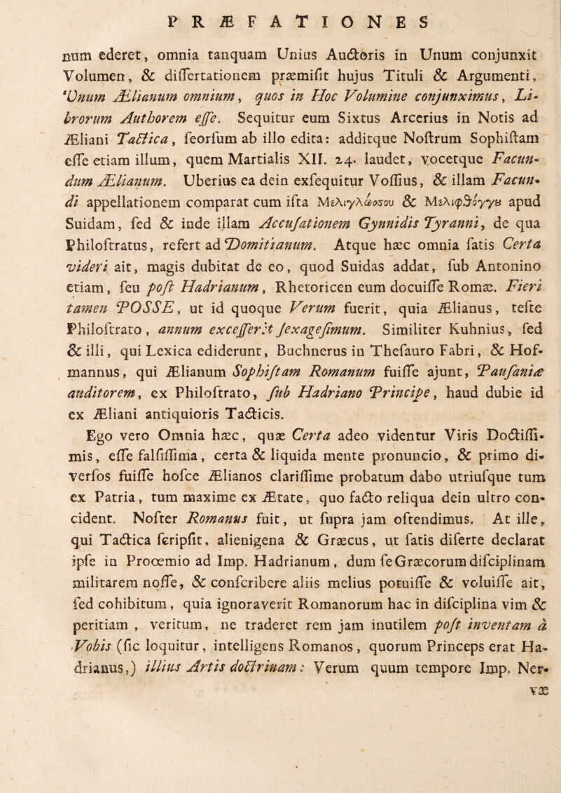 mim ederet , omnia tanquam Unius Au&oris in Unum conjunxit Volumen, & diiTertationem praemifit hujus Tituli & Argumenti, 4Unum ALlianum omnium, quos in Hoc Volumine conjunximus, Li- brorum Autborem ejfe. Sequitur eum Sixtus Arcerius in Notis ad iEliani TaSiica, feorfum ab illo edita: additque Noftrum Sophiftam eile etiam illum, quem Martialis XII. 24. laudet, vocetque Facun¬ dum ALlianum. Uberius ea dein exfequitur Voilius, & illam Facun· di appellationem comparat cum ifta MeAiyAowou & Μζλιφ^τογγχ apud Suidam, fed & inde illam Accujationem Gynnidis Tyranni, de qua Philoftratus, refert ad 'Domitianum. Atque haec omnia fatis Certa videri ait, magis dubitat de eo, quod Suidas addat, fub Antonino etiam, feu poft Hadrianum, Rhetoricen eum docuiife Romae. Fieri tamen FOSSE, ut id quoque Verum fuerit, quia iElianus, tefte Philoftrato , annum excejferet Jexagefimum. Similiter Kuhnius, fed & illi, qui Lexica ediderunt, Buchnerus in Thefauro Fabri, & Hof- mannus, qui iElianum Sophiftam Romanum fuiile ajunt, Faufanue auditorem, ex Philoftrato, fub Hadriano Frincipe, haud dubie id ex iEliani antiquioris Tadticis. Ego vero Omnia hxc, quae Certa adeo videntur Viris Dodtiffi· mis, eife falfiffima, certa & liquida mente pronuncio , & primo di* verfos fuifle hofce iElianos clariifime probatum dabo utriufque tum ex Patria, tum maxime ex iEtate, quo fadto reliqua dein ultro con* cident. Nofter Romanus fuit, ut fupra jam oftendimus. At ille* qui Tadtica fcripfit, alienigena 8c Graecus, ut fatis diferte declarat ipfe in Prooemio ad Imp. Hadrianum , dum feGraecorum difciplinam militarem nqife, & confcribere aliis melius potuiffe & voluiffe ait, fed cohibitum, quia ignoraverit Romanorum hac in difciplina vim & peritiam , veritum, ne traderet rem jam inutilem poft inventarn d Vobis (fic loquitur, intelligens Romanos , quorum Princeps erat Ha¬ drianus,) illius Artis doblrinam: Verum quum tempore Imp. Ner* vas