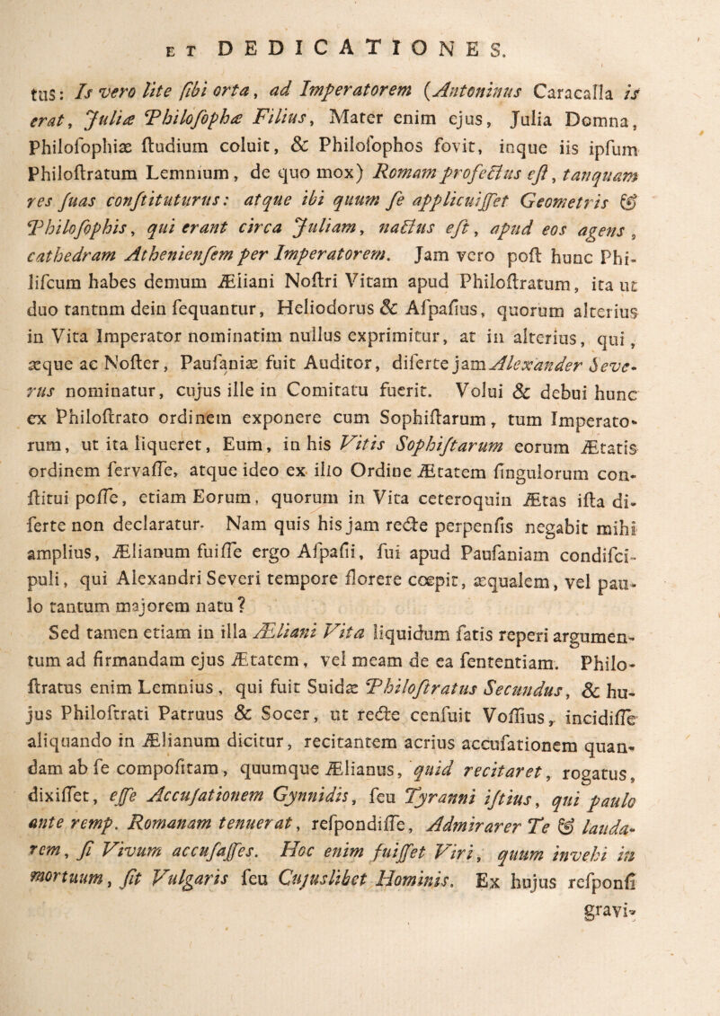 „ ' I tuS: Is vero lite [ibi orta, ad Imperatorem (Antoninus Caracalla /V Julia Tbilofopha Filius, Mater enim ejus, Julia Domna, Philofophiae ftudium coluit, & Philofophos fovit, inque iis ipfum Philoftratum Lemnium , de quo mox) Romamprofellus efi, tanquam res Juas conftitutarus: atque ibi quum fe applicuipfet Geometris & Thilofiphis, qui erant circa Juliam, nablus eft, apud eos agens ? cathedram Athenienfem per Imperatorem. Jam vero poft hunc Phi= lifcum habes demum iEiiani Noitri Vitam apud Philoflraturn, itant \ duo tantnm dein fequantur, Heliodorus & Afpaiius, quorum alterius in Vita Imperator nominatim nullus exprimitur, at in alterius, qui, atque ae Nofter, Paufania: fuit Auditor, diferte jam Alexander Seve¬ rus nominatur, cujus ille in Comitatu fuerit. Volui & debui hunc cx Philoftrato ordinem exponere cum Sophiitarum, tum Imperato¬ rum, ut ita liqueret, Eum, in his Vitis Sophijtarum eorum iEtatis ordinem fervaife, atque ideo ex ilio Ordine iEcatem Ungulorum con- ftirui poife, etiam Eorum, quorum in Vita ceteroquin i&tas iita di¬ ferte non declaratur. Nam quis his jam redte perpenfis negabit mihi amplius, iElianum fuiiTe ergo Afpaiii, fui apud Paufaniam condifci- puli, qui Alexandri Severi tempore florere coepit, tequalem, vel pau¬ lo tantum majorem natu? Sed tamen etiam in illa /Eliani Vita liquidum fatis reperi argumen¬ tum ad firmandam ejus iEtatem, vel meam de ea fententiam. Philo- ftratus enim Lemnius , qui fuit Suids Thilofitratus Secundus, & hu¬ jus Philoftrati Patruus & Socer, ut redte cenfuit Voffius, incidiile aliquando in iElianum dicitur, recitantem acrius accufationem quan- dam ab fe compofitam, quumque iElianus, 'quid recitaret, rogatus, dixilfet, effit Accufationem Gynnidis, feu Tyranni iftius, qui paulo ante remp. Romanam tenuerat, refpondiife. Admirarer Te & lauda¬ rem, fi Vivum accufaffes. Hoc enim fuiffet Viri, quum invehi in mortuum, fit p ulfaris feu Cujushbet Hominis, Ex hujus refponii gravi.