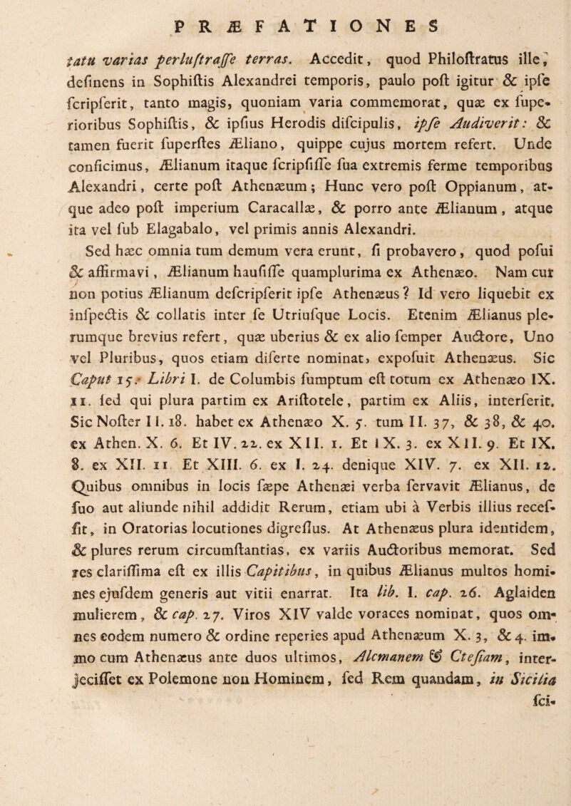 iatti varias perluftrajfe terras. Accedit, quod Philoftratus ille, definens in Sophiftis Alexandrei temporis, paulo poft igitur & iple fcripferit, tanto magis, quoniam varia commemorat, quae ex fupe- rioribus Sophiftis, & ipfius Herodis difcipulis, ipfe Audiverit: 8c tamen fuerit fuperftes iEliano, quippe cujus mortem refert. Unde conficimus, iElianum itaque fcripfiiTe fua extremis ferme temporibus Alexandri, certe poft Athenaeum; Hunc vero poft Oppianum, at¬ que adeo poft imperium Caracallae, & porro ante iElianum, atque ita vel fub Elagabalo, vel primis annis Alexandri. Sed hxc omnia tum demum vera erunt, ii probavero , quod pofui 8c affirmavi, iElianum haufifte quamplurima ex Athenaeo. Nam cur non potius iElianum defcripferit ipfe Athenaeus? Id vero liquebit ex infpeCtis & collaris inter fe Utriufque Locis. Etenim iElianus ple¬ rumque brevius refert, quae uberius & ex alio femper AuCtore, Uno vel Pluribus, quos etiam diferte nominat, expofuit Athenxus. Sic Caput i jv Libri I. de Columbis fumptum eft totum ex Athenaeo IX. 11. ied qui plura partim ex Ariftotele, partim ex Aliis, interferit» Sic Nofter I i. i8. habet ex Athenaeo X. j*. tum II. 37, & 38, & 40. ex Athen. X. 6. Et IV. 22. ex XII. 1. Et i X. 3. ex Xil. 9. Et IX, ex XII. 11 Et XIII. 6. ex I. 24. denique XIV. 7. ex XII. 1 z. Quibus omnibus in locis faepe Athenaei verba fervavit iElianus, de fuo aut aliunde nihil addidit Rerum, etiam ubi a Verbis illius recef- fit, in Oratorias locutiones digreflus. At Athenaeus plura identidem, & plures rerum circumftantias, ex variis Auctoribus memorat. Sed jes clariffima eft ex illis Capitibus, in quibus iElianus multos homi¬ nes ejufdem generis aut vitii enarrat. Ita lib. I. cap. 26. Aglaiden mulierem, 8c cap. 27. Viros XIV valde voraces nominat, quos om¬ nes eodem numero & ordine reperies apud Athenaeum X. 3, & 4. im- 2no cum Athenaeus ante duos ultimos, Alcmanem& Ctefiam, inter- jeciffet ex Polemone non Hominem, fed Rem quandam, in Sicilia fci- I