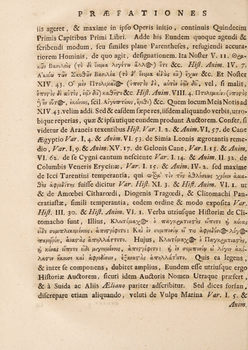 lis ageret, & maxime in ipfo Operis initio , continuis Quindecim Primis Capitibus Primi Libri. Adde his Eundem quoque agendi 8c fcribendi modum, feu fimiles plane Parcnthefes, refugiendi accura¬ tiorem Hominis, de quo agit, defignationem. Ita Nofter V. ii. Θ^. xav ΒασιMus (το Se οιιομ& λίγίτω αλλ®·) οτι 8cc. Ηΐβ. Anim. IV. 7* Α’χόυω των ΧκΒασιλΙα (το S’ όνομα eiSas e3_) ϊχων &C. Et Nollet XIV. 43· θ' μόν Πτολίμαϊφ4 (oirvrh Se, αυτόν Ιαόν Sil, vel, fi malis 5 s?roj-oj αυτόί, loti Su) xaSivtTo &c, Ηιβ. Anim.S\\\. 4. Πτολίμαιου (ό ττοτόί A w ουτ@“, ίχώου;, fcil. Αιγυπτίου?, ψ3ί) &C. Quem locum Meis Notis ad XIV.43 .velim addi. Sed&eafdemfeperes,iifdem aliquando verbis,utro- biquereperias, quae & ipfa utique eundem produnt Audtorem. Confer, fi videtur de Araneis texentibus Ηΐβ. Var. I. z. & Anim. VI, 5· 7. de Cane iEgyptio Var. 1,4. 8c Anim.'SI. 53. de Simia Leonis aegrotantis reme¬ dio, Var. I, 9. &c Anim .Y7S .17. de Gelonis Cane, Var. I.13. & Anim, VI. 6z. de fe Cygni cantum nefciente Var. 1.14. & Anim. II. 31. de Columbis Veneris Erycina, Vttr. I. 15·. & Anim. IV. z. fed maxime de Icci Tarentini temperantia, qui <2^50' τον τΰς k^Xwaxi χρόνον aua- Sr»s άφροοίτης fuifle dicitur Var. Ηιβ. XI. 3. & Hifi. Anim. VI. 1. ut 3c de Amoebei Citharoedi, Diogenis Tragoedi, & Clitomachi Pan- cratiaftas, fimili temperantia, eodem ordine & modo expolita Var. Ηΐβ. III. 3o. & Ηιβ. Anim. VI. j. Verba utriufque Hiltoriae de Cli¬ tomacho funt, Illius, ΚΑατόμαχφ* ό ’παγχςμ.τια'Γηί eiVore x, xivag u,h συμπλίχομίνους, αοητρίψιτο: Κα,ι h συμπαθώ u τι5 Λ^Κσι®-Aoy®- <7fapifmu ανατα; aTOiWxTΤίτο. Hujus, Κλειτομα^®» ό Παγχζμτιατ>ΐί, •λ vJjvxi eioroTe elSe μιγνυμίνουι, ατητρίφιτο: $ h συμποσίω tl λόγον αχ.s» λαψον νίχουσ-e jmu afpoSlaiov, Ιζανα<μα.ί άττηλλατΊίτο. Quis ea legens » 8c inter fe componens, dubitet amplius, Eundem efle utriufque ergo Hiftoriae Audtorem, ficuti idem Auifcoris Nomen Utraque praefert, 8c a Suida ac Aliis Attiano pariter adfcribitur. Sed dices forlan, difcrepare etiam aliquando, Yeluti de Vulpe Marina Var. I. $. & Anim,