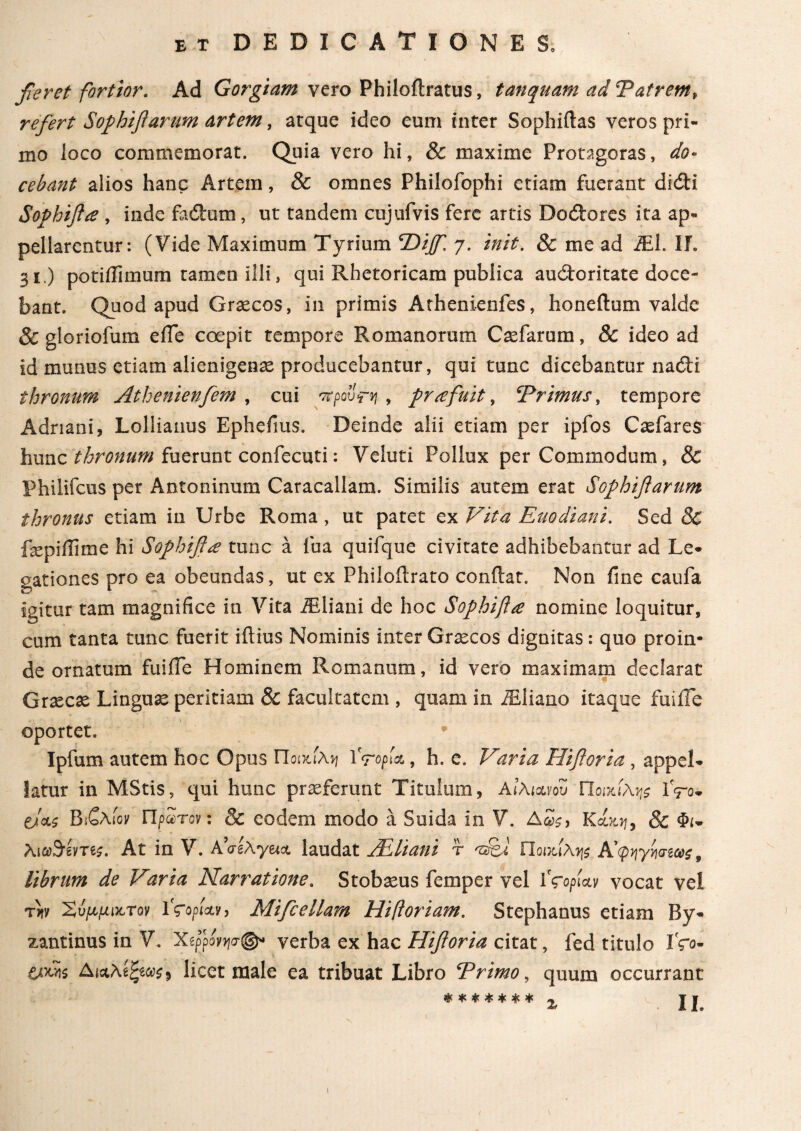 feret fortior. Ad Gorgiam vero Philoflratus, t an quam ad Tat rem, refert Sofihiflarum artem, arque ideo eum inter Sophiflas veros pri¬ mo loco commemorat. Quia vero hi, & maxime Protagoras, do¬ cebant alios hanc Artem, & omnes Philofophi etiam fuerant didi Sofihifla , inde fadum, ut tandem cujufvis fere artis Dodores ita ap¬ pellarentur: (Vide Maximum Tyrium T>ijf. 7. init. & me ad iEl. ΙΓ. 31.) potiflimum tamen Illi, qui Rhetoricam publica audoritate doce¬ bant. Quod apud Graecos, in primis Athenienfes, honeflum valde 8c gloriofum e fle coepit tempore Romanorum Caefarum, & ideo ad id munus etiam alienigenae producebantur, qui tunc dicebantur nadi thronum Athenienfem , cui προΰτν , firce fuit, ‘Primus, tempore Adriani, Lollianus Ephefms. Deinde alii etiam per ipfos Caefares hunc thronum fuerunt confecuti: Veluti Pollux per Commodum, & Philifcus per Antoninum Caracallam. Similis autem erat Sofihiflarum thronus etiam in Urbe Roma, ut patet ex Vita Euodiani. Sed 8c fepiflime hi Sofihiflce tunc a fua quifque civitate adhibebantur ad Le¬ gationes pro ea obeundas, ut ex Philoilrato conflat. Non fine caufa igitur tam magnifice in Vita iEliani de hoc Sofihiftce nomine loquitur, cum tanta tunc fuerit iilius Nominis inter Graecos dignitas: quo proin¬ de ornatum fuifle Hominem Romanum, id vero maximam declarat Graecae Linguae peritiam 8c facultatem , quam in iEliano itaque fuiife oportet, * Ipfum autem hoc Opus Ποικίλη 1 '<ropU, h. e. Varia Hifloria , appel¬ latur in MStis, qui hunc praeferunt Titulum, Αιλιχνου Ποικίλη iVo- e/cts Βιζλίον Πρώτον: & eodem modo a Suida in V. Δ£$, K8c Φν Xi&Sime. At in V. AVgAyeict laudat JEliani r azfej Ποικίλης Afyymvs 9 librum de Varia Narratione. Stobaeus femper vel 1 foprn vocat vel fxv Χυμμικτον ϊςορί&ν, Mifcellam Hiftoriam. Stephanus etiam By¬ zantinus in V, Χίρρονησφ* verba ex hac Hifloria citat, fed titulo Iro· ΔΜλίξΜς* licet male ea tribuat Libro Primo, quum occurrant ******* Tf