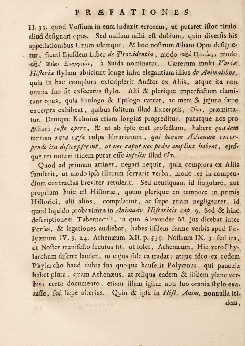 L· PR2EF ATIO NES II. 33. quod Voflium in eum induxit errorem, ut putaret iftoc titulo aliud defignari opus. Sed nullum mihi eit dubium, quin diverfis his appellationibus Unum ideinque, & hoc noitrumiEliani Opus defigne- - tut, ficuti Ejufdem Liber de cprovidenfia , modo 'snsi Προνοώ) modo ®ilm EVapyetSy, a Suida nominatur. Caeterum multi Vari£ Hiforice itylum abjiciunt longe infra elegantiam illius de Animalibus, quia in hac complura exfcripferit Audor ex Aliis, atque ita non omnia fuo fit exfecutus itylo. Alii & plerique imperfectum clami- tant opus, quia Prologo & Epilogo careat, ac mera & jejuna faepe excerpta exhibeat, quibus folitum illud Excerptis, Of,n, praemitta¬ tur. Denique Kuhnius etiam longius progreditur, putatque nos pro iEliani jufto opere, & ut ab iplo erat profectum, habere qu<edam tantum ruta cafa culpa librariorum , qui bonum JElianum excer* pendo ita difcerpferint, ut nec caput nec pedes amplius habeat, ejuf- que rei notam itidem putat e fle infelix illud Cm. Quod ad primum attinet, negari nequit, quin complura ex Aliis fumferit, ut modo ipfa illorum fervarit verba, modo res in compen¬ dium contradas breviter retulerit. Sed neutiquam id Angulare, aut proprium huic eit Hiftoriae, quum plerique eo tempore in primis Hiftorici, alii alios, compilarint, ac faepe etiam negligenter, id quod liquido probavimus in Animadv. Hifioricis cap. 9. Sed & hinc defcriptionem Tabernaculi, in quo Alexander M. jus dicebat inter Perfas, & legationes audiebat, habes iifdem ferrne verbis apud Po¬ lyaenum IV. 3, 24. Athenaeum XII. p. f39. Noitrum IX. 3 fed ita, ut Nofter manifefto fccutus fit, utfolet, Athenaeum, Hic vero Phy¬ larchum diferte laudet, ut cujus fide ea tradat: atque ideo ex eodem Phylarcho haud dubie fua quoque hauferit Polyaenus, qui paucula habet plura, quam Athenaeus, at reliqua eadem & iifdem plane ver¬ bis: certo documento, etiam illum igitur non fuo omniaitylo exa- calle , fed faepe alterius. Quin & ipfa in Hift, Anim. nonnulla iti¬ dem *