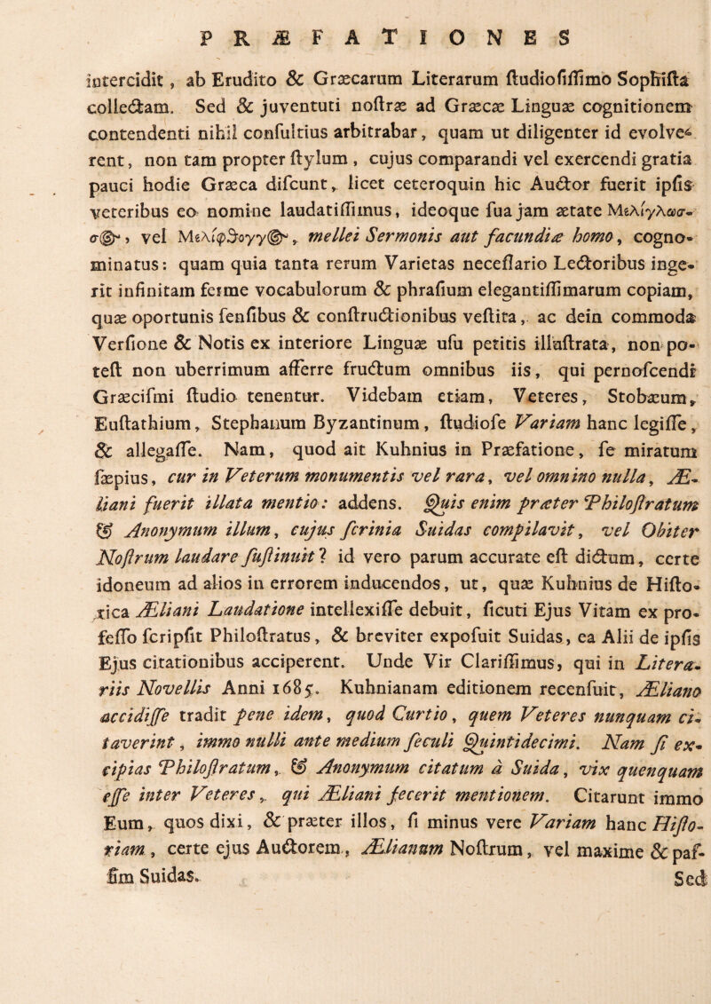 intercidit » ab Erudito & Graecarum Literarum ftudiofiilimo SopRifta collectam. Sed & juventuti noflrae ad Graecae Lingua cognitionem contendenti nihil confultius arbitrabar, quam ut diligenter id evolve^ rent, non tam propter ftylum , cujus comparandi vel exercendi gratia pauci hodie Graeca difcunt, licet ceteroquin hic Audor fuerit ipiis veteribus eo nomine laudatiiTunus, ideoque fuajam aetate Μελίγλασ·· σ©*5 vel MeXi<p5oyy©% mellei Sermonis aut facundia homo, cogno* minatus: quam quia tanta rerum Varietas neceilario Lectoribus mge· rit infinitam ferme vocabulorum & phrafium elegantiilimarum copiam» quae oportunis fenfibus & conflrudionibus veftita, ac dein commoda Verfione & Notis ex interiore Linguae ufu petitis iliuilrata , non po- teft non uberrimum afferre frudum omnibus iis, qui pernofcendi Graecifmi ftudio tenentur. Videbam etiam, Veteres, Stobaeum* Euftathium» Stephanum Byzantinum, ftudiofe Variam hanc legiffe» Sc allegaiTe. Nam, quod ait Kuhnius in Praefatione, fe miratum faspius, cur in Veterum monumentis vel rara, vel omnino nulla, AC- liani fuerit illata mentio: addens. Gfuis enim frater Thiloflratum Q) Anonymum illum, cujus fcrinia Suidas comfilavit, vel Obiter Noflrum laudare fuftinuit ? id vero parum accurate efl didum, certe idoneum ad alios in errorem inducendos, ut, quae Kuhnius de Hiflo- ,tica AEliani Laudatione inteliexiife debuit, ficuti Ejus Vitam ex pro« feifo fcripfit Philoftratus» & breviter expofuit Suidas,, ea Alii de ipfis Ejus citationibus acciperent. Unde Vir Clariffimus, qui in Litera- riis Novellis Anni 1685» Kuhnianam editionem recenfuit, AEliano accidiffe tradit fene idem, quod Curtio, quem Veteres nunquam ci~ taverint, immo nulli ante medium fieculi Quinti de cimi, Nam fi ex* cipias cPhilofiratum& Anonymum citatum d Suida, vix quenquam effe inter Veteres qui ACliani fecerit mentionem. Citarunt immo Eum» quos dixi, & praster illos, fi minus vere Variam hanc Hifio- tiam , certe ejus A udor em, ACU anum Noitrum, vel maxime &paf- fim Suidas. Sed