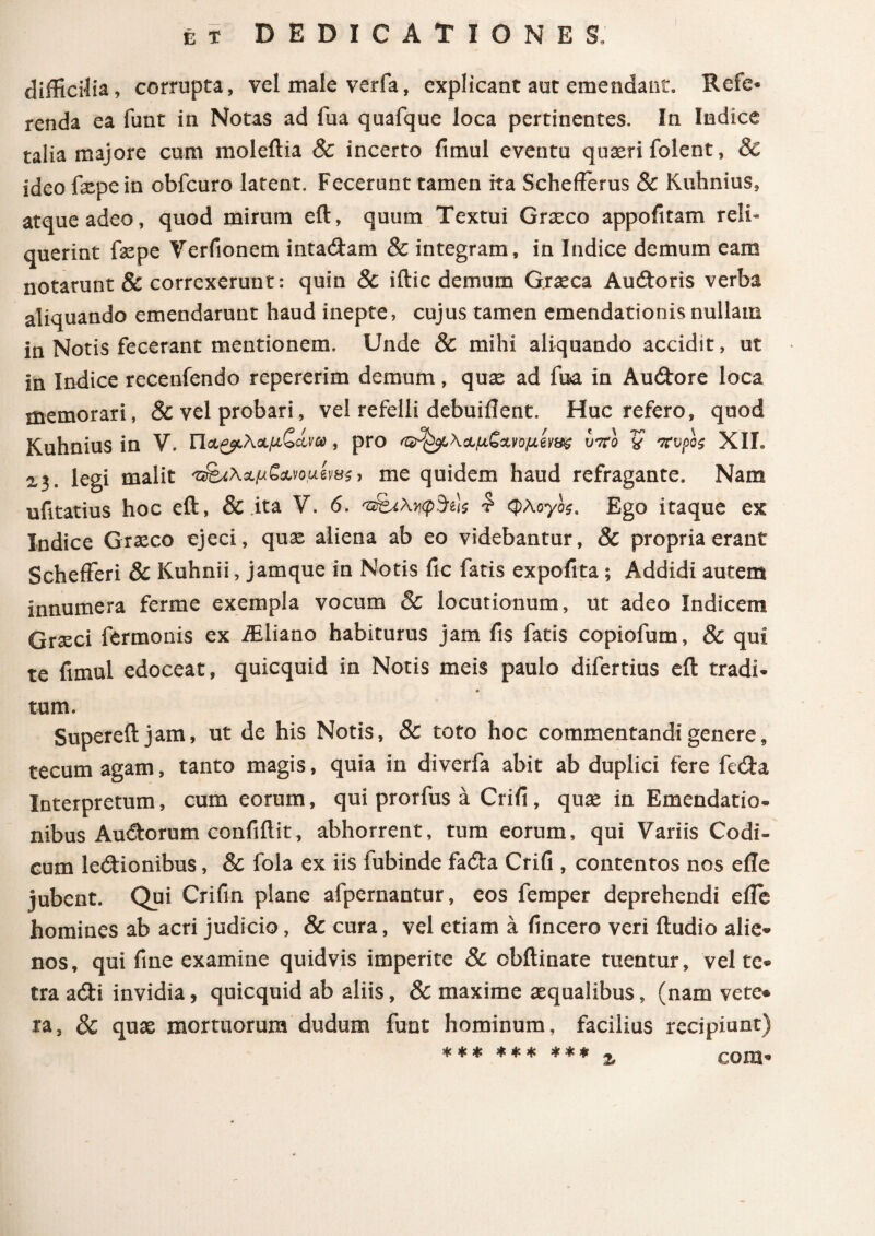 difficilia, corrupta, vel male verfa, explicant aut emendant. Refc· renda ea funt in Notas ad fua quafque loca pertinentes. In Indice talia majore cum moleitia & incerto fimul eventu qtiseri folent, & ideo ftepein obfcuro latent. Fecerunt tamen ita Schefferus & Kuhnius, atque adeo, quod mirum eft, quum Textui Graeco appofitam reli¬ querint fxpe Verfionem intadlam & integram, in Indice demum eam notarunt & correxerunt: quin & iilic demum Grseca Aucftoris verba aliquando emendarunt haud inepte, cujus tamen emendationis nullam in Notis fecerant mentionem. Unde & mihi aliquando accidit, ut in Indice recenfendo repererim demum, quae ad fua in Audore loca memorari, & vel probari, vel refelli debuiflent. Huc refero, quod Kuhnius in V. Π&&λ<χ,μζάνω , pro <&^\&μζ*νΰμίν&$ υτνο V πυρος XII. £3. legi malit > me quidem haud refragante. Nam ufitatius hoc eft, & ita V. 6. 'ΰ&λ.ηφ&ις £ φλογο$% Ego itaque ex Indice Graeco ejeci, quae aliena ab eo videbantur, & propria erant Schefferi & Kuhnii, jamque in Notis fic fatis expofita ; Addidi autem innumera ferme exempla vocum & locutionum, ut adeo Indicem Graeci fermonis ex ffiliano habiturus jam fis fatis copiofum, & qui te fimul edoceat, quicquid in Notis meis paulo difertius eft tradi- tum. Supereft jam, ut de his Notis, & toto hoc commentandi genere, tecum agam, tanto magis, quia in diverfa abit ab duplici fere fedta Interpretum, cum eorum, qui prorfus a Crifi, qua; in Emendatio¬ nibus Auitorum confidit, abhorrent, tum eorum, qui Variis Codi¬ cum ledtionibus, & fola ex iis fubinde fadta Crifi , contentos nos eile jubent. Qui Crifin plane afpernantur, eos femper deprehendi elle homines ab acri judicio, & cura, vel etiam a (incero veri iludio alie¬ nos, qui fine examine quidvis imperite 8c cbilinate tuentur, vel te- tra adti invidia, quicquid ab aliis, & maxime asquaiibus, (nam vere* ra, 8c qua; mortuorum dudum funt hominum, facilius recipiunt) *** *** *** % cora-