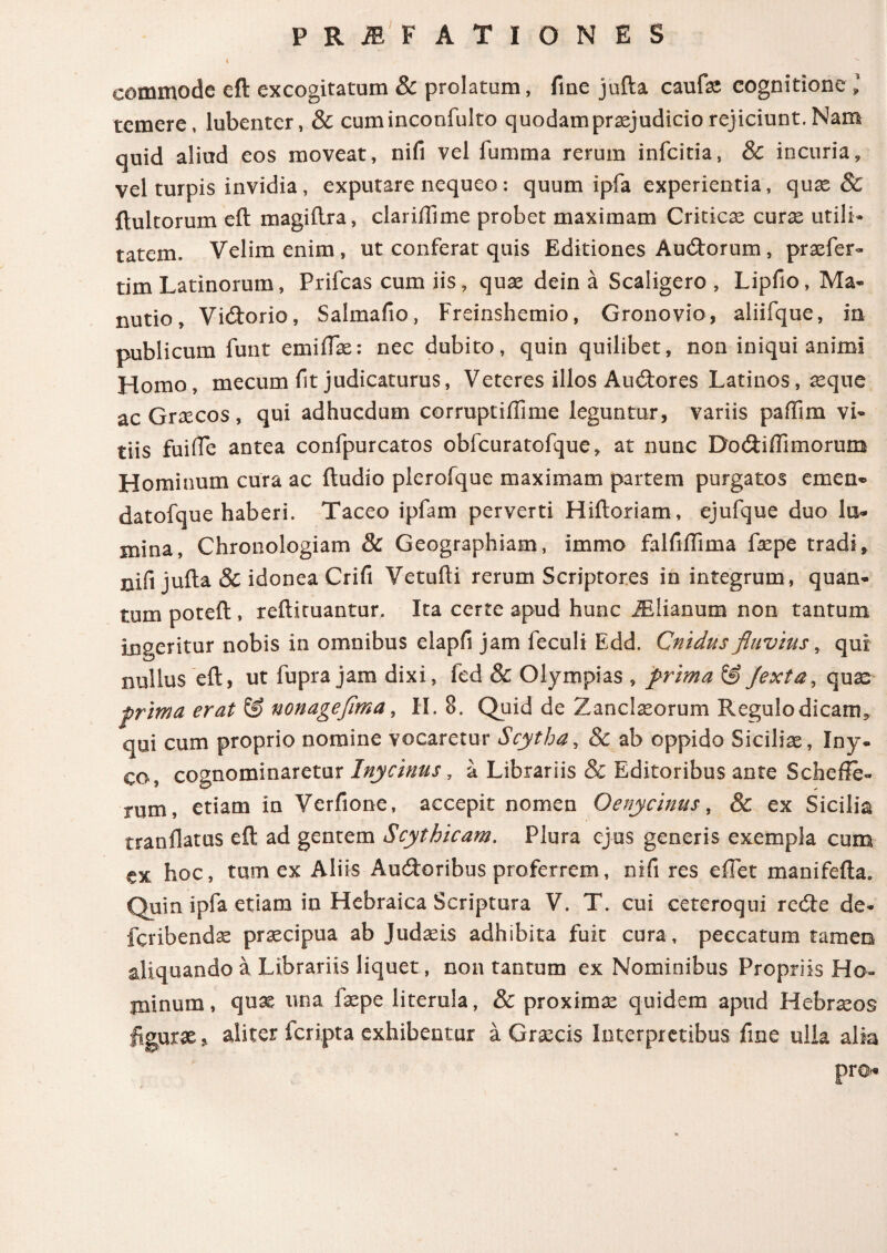 commode eft excogitatum & prolatum, fine jufta caufe cognitione l temere, lubenter, & cuminconfulto quodam praejudicio rejiciunt. Nam quid aliud eos moveat, nifi vel fumma rerum infciria, & incuria, vel turpis invidia, exputare nequeo: quum ipfa experientia, quae & ftultorum eft magiftra, clariftime probet maximam Criticas curas utili· tatem. Velim enim, ut conferat quis Editiones Audorum, praefer- tim Latinorum, Prifcas cum iis, quae dein a Scaligero , Lipfio, Ma- nutio, Vidorio, Salmafio, Freinshemio, Gronovio, aliifque, in publicum funt emiilae: nec dubito, quin quilibet, non iniqui animi Homo, mecum fit judicaturus, Veteres illos Audores Latinos, asque ac Graecos, qui adhucdum corruptiiiime leguntur, variis paftim vi¬ tiis fuiffe antea confpurcatos obfcuratofque, at nunc Dodiffimorum Hominum cura ac ftudio plerofque maximam partem purgatos emen· datofque haberi. Taceo ipfam perverti Hiftoriam, ejufque duo lu¬ mina, Chronologiam 8c Geographiam, immo falfiffima faspe tradi, nifi jufta & idonea Crifi Vetufti rerum Scriptores in integrum, quan¬ tum poteft , reftituantur. Ita certe apud hunc iElianum non tantum ingeritur nobis in omnibus elapfi jam feculi Edd. Cnidus fluvius, qui nullus eft, ut fupra jam dixi, fed & Olympias , prima & /exta, quae prima erat & nonageflma, II. 8. Quid de Zanclaeorum Regulo dicam, qui cum proprio nomine vocaretur Scytha, & ab oppido Sicilias, Iny. co, cognominaretur Inycinus, a Librariis & Editoribus ante Scfaefle- rum, etiam in Verfione, accepit nomen Oenycinus, & ex Sicilia tranilatus eft ad gentem Scythicam. Plura ejus generis exempla cum ex hoc, tum ex Aliis Audoribus proferrem, nifi res effet manifefta» Quin ipfa etiam in Hebraica Scriptura V. T. cui ceteroqui rede de* fcribendas praecipua ab Judaeis adhibita fuit cura, peccatum tamen aliquando a Librariis liquet, non tantum ex Nominibus Propriis Ho¬ minum, quas una faspe literula, & proximae quidem apud Hebraeos figuras> aliter fcripta exhibentur a Graecis Interpretibus fine ulla alia