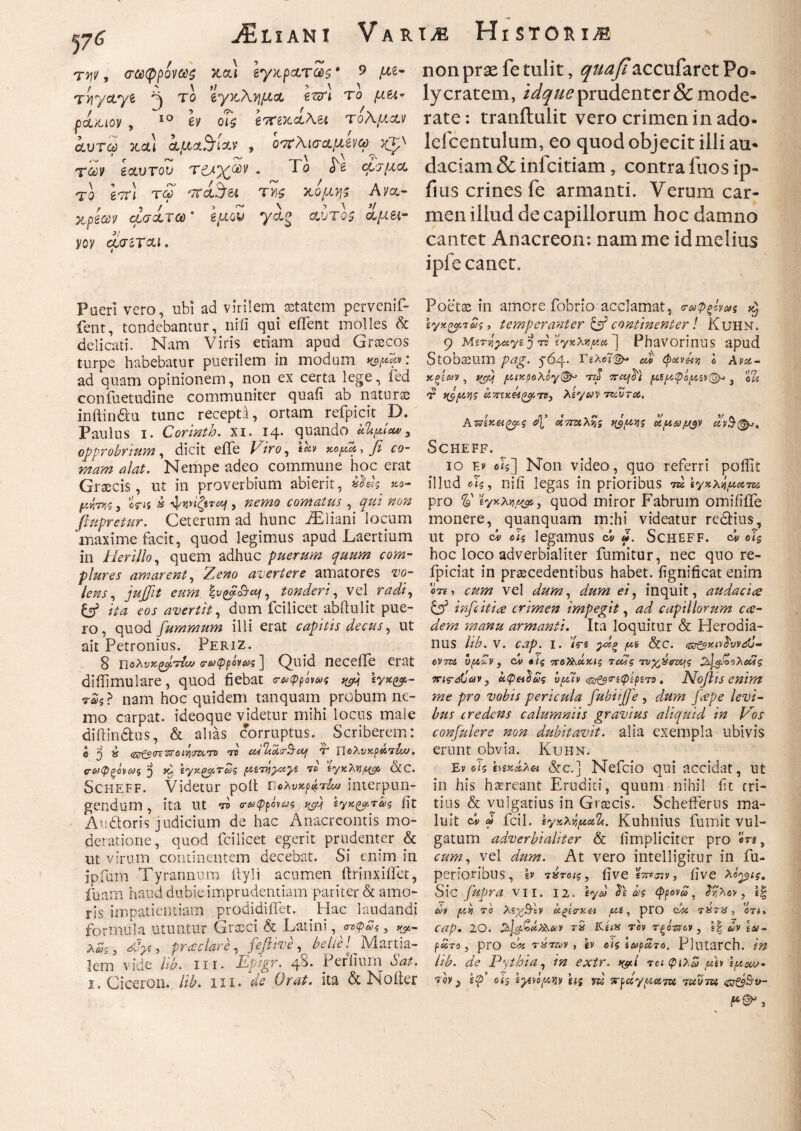 jEliani Vart^ Historia τψ, σωφρίνως καί Ιγχ,ρ&τας· ο μι* non prae fe tulit, ^«^accufaret Po· rr/ctye ^ eyxAW4* ^ ly cratem, prudenter & mode- pdiuov, 10 h οΓί έτπ^Λλει τολμάν rate: tranftulit vero crimen in ado αυτώ jtal αμΑ^ί™ , οπλίσαμενω lefcentulum, eo quod objecit illi au* riv eccvrov τ&χων. Το h φιμα daciam & infeitiam ? contra fuos ip~ το hr\ τω '7Γ<ί$&, ty\$ κόμη; Avo,- fius crines fe armanti. Verum car- xpeav άσίτω * g/χοϊ yag Λυτοί 1μι\- men illud de capillorum hoc damno voy cjjnr&i. cantet Anacreon: nam me id melius i pie canet. Pueri vero, ubi ad virilem aetatem pervenif- fent, tondebantur, nili qui efifent molles & delicati. Nam Viris etiam apud Graecos turpe habebatur puerilem in modum K9M-V ' ad quam opinionem, non ex certa lege, fed confuetudine communiter quafi ab naturas inftindiu tunc recepta, ortam refpicit D. Paulus 1. Corinth. xi. 14. quando ultpiu#, opprobrium, dicit eife Viro, «L yofid> fi co¬ mam alat. Nempe adeo commune hoc erat Graecis, ut in proverbium abierit, *o- pvms , em k ήξ$ται, nemo comatus , qui non flupretur. Ceterum ad hunc JEliani locum maxime facit, quod legimus apud Laertium in lier illo, quem adhuc puerum quum com¬ plures amarent, Zeno avertere amatores vo¬ lens , jujfit eum Ιζνζβιβaj, tonderi, vel radi, Gf ita eos avertit, dum fcilicet abftulit pue¬ ro , quod fiummum illi erat capitis decus, ut ait Petronius. Periz. 8 πολυχζρτίω cruQpvw; ] Quid neceiTe erat difiimulare, quod fiebat τωφρίνως \y%^- nam hoc quidem tanquam probum ne¬ mo carpat, ideoque videtur mihi locus male diftindtus, & alias corruptus. Scriberem: e j k tztf&cnttoiviozcTO το cultcctr&af T Πολνχρ&τία/. (τωφξάνωζ j ίγκζ^τίνζ ρχίτyyayz το ίγγ.λν\μορ 0tC. Scheff. Videtur poit Ώολυχράτίω interpun¬ gendum , ita Ut το τωφρόνως ίγκζρτας fit Auroris judicium de hac Anacreontis mo¬ deratione, quod fcilicet egerit prudenter & ut virum continentem decebat. Si enim in ipfum Tyrannum ilyli acumen ftrinxififet, fuam haud dubie imprudentiam pariter & amo¬ ris impatientiam prodidiflet. Hac laudandi formula utuntur Grxci & Latini, στφΖς, λωζ, Vyc, protelare, fefiive, belle! ^ Martia¬ lem vide Hb. ni. Vp/gr. 4^· Perfiurn Sat. Poetas in amore fobrio acclamat, ο-ωφξόνως ^ iyKQprSs, temperanter & continenter! KuHN. 9 'j το 'ίγκλ^μα ] Phavorinus apud Stobaeum pag. 5-64. ΓελοΤφ- cd φχνάί? e Avx- Χξίων , /octxpoλόγ(&* rd 7raf^t ραιρφορι«v@-> 3 o% V nsfAi)? ciTnK&Kiof.TB, λίγων 7tdj~u, Aττίκαξο^ς &X άτταλν, αν§(&>. Scheff. 10 Εν βίς] Non video, quo referri poffit illud οΊς, niii legas in prioribus m ϊγχλίμοίτκ pro V , quod miror Fabrum omifiile monere, quanquam m:hi videatur redlius, ut pro ci cJg legamus <ά «. Scheff. οϊ$ hoc loco adverbialiter fumitur, nec quo re- fpiciat in praecedentibus habet, fignificat enim <3 te , cum vel dum, dum ei, inquit, attdacice & infeitice crimen impegit, ad capillorum ea¬ dem manu armanti. Ita loquitur & Heroaia- nus lib. v. cap. 1. /rs γχξ ^ &c· eVTOi i)(A~v , cv «ίς ποΤλάκίς Ίοως τυγ^δτ^ς 2^$&ολοίϊξ πις-gjidv, άφ&Ιως vf/dv ιζ&ζ$τίφίμτ9 . Niofiis enim me pro vobis pericula fubiiJJ'e , dum fape levi¬ bus credens calumniis gravius aliquid in Vos confidere non dubitavit, alia exempla ubivis erunt obvia. Kuhn. Ev oh hvtiAa &c.] Nefcio qui accidat, ut in his haereant Eruditi, quum nihil fit tri¬ tius & vulgatius in Graecis. Scheiferus ma¬ luit clu m fcil. tyHXifieiU. Kuhnius fumit vul¬ gatum adverbialiter & fimpliciter pro ori, cum, vel dum. At vero intelligitur in fu- penoribus, lv τ krotc, fi ve SLfjjv, five λίρις. Sic fiipra VII. 12. fya» ^ ως φρονώ, ϊνλον, ί| ivi py το λξχΒΊν α.ξίο·χ& /ue, pro ώί τ%78 , οτί. cap. 20. S&Jct-£kx\&v τ5 ΚίιΧ τον τξό-zrcv , ε| άν ίω- ράτο, pro ci« τπτων, & οίς ίωρατο. Plutarch. in Ub. de Pythia, in extr. π&ί ταφιλω fit* \pou>-