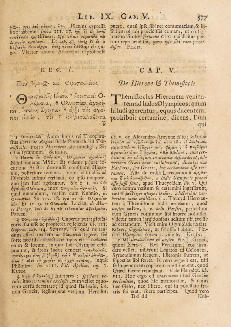 pro {π) rirois , ori. Plenius expreila puero, quafi ipfe fibi per contumaciam & in- hxc habemus fttpra m. 17. ^ ^ fcitiam rerum prsecidiilet comam, ut colligi- ννν&χλώι t&j IdfieirKt, τυζ(Μη$α· V4v mus ex Stobaei fermone clx. ubi dicitur pue- Aiowo-ix t&TtXvcrs. Et 47. ie A « rum reprehendiiTe, q$od fibi eam praci- ^νξοατίω , t>V«g T%jwrhty&&ps dijjet. PERiZ. g^y. Videtur autem Anacreon exprobraile K E Φ. i. * C A P. V. Fleei ΘψίΤοζλίόυς. S φ~;το'<·λϊί lepcovcL 2 JiJtorra, d$ O λνμτηχ, 3 Ολυμτηρ as/ομ e- y#y , ptttTqus chyovTct 5 ^ ctycc- vias iiitm , Toy * /.aj *μζτ<ζλα.ζοντα. rr^> y De Hierone & Themifloclc. Themiilocles Hieronem venien¬ tem ad ludosOiympicos, quum hi ludi agerentur , equos ducentem, prohibuit certamine, dicens, Eum qili ϊ Θ6(^ί·Λκλ«] Autor hujus rei Theophra- ilus /i£’m A Regno. Vide-Plutarch. iri ΤΆ- mijlocle. Porro Hieronem hic mtelligit, Si¬ ciliae tyrannum. Scheff. 2 Hκοντά big Ολύμ.7ήα ? Ολυμπίων apjfyJavj Nihil mutant MSti. Et videtur priore lo¬ cutione Audior denotaiTe confilium Hiero¬ nis, pofteriore tempus. Venit cum aliis ad Olympia animo certandi, eo rpfo tempore, quojam ludi agebantur» Sic x. 1. A vih %yzl &ς. Ολύ μυτιά , ITIOX Ολυμτπων αγωνιών. Si quid mutandum, malim cum Kuhnio, «s Ολυμπία*. Sic XIV. 18. tyu <ri «S Oλυμπία* Et iv. 9. Εν Ολυμπία.. Lucian. de Mor¬ te Peregr. ζπ& big Ολυμπίαν αφίκόμη^-α, PERIZ. 3 Ολυμπίων apfd/ΰων] CuperUS .putat glofla- toris ifta eife ac 'propterea rejicienda lib. m. Obferv. cap. 14. Scheff. Si quid mutan¬ dum eifet, mallem «$ Ολυμπίά legere, fed forte nec ifta corredlione opus eft. ολύμπια enim & locum, in quo ludi Olympici cele¬ brantur, & ipfos ludos denotat σ-υνίκ^οχικως. •rmvviyvg/.g tivotj μ (etoK&t) « τ cdbipuv |ύνο$(§μ , dy«f 5 αυτό το χμζμον «$ 0 crvnsntj, inquit Philoftrat. lib. vm. HV. Apollon. cap. 7. Kuhn. 4 Είξ|ε «i i4V&jy<W] Interpres : fpedare ve¬ tuit. imo certamine exclufit, cum vellet equo¬ rum curfu decertare; id quod Barbaris, i.e. non Graecis, legibus erat vetitum. Herodot. lib.v. de Alexandro Amyntae filio; ΙλομίνΧ yjyj *φΡ&Ζάντ(£μ \π αυτί τ'ατδ ol avlAtivch· μεν οι Ey&Mbm ίξ&ξγον μιν , ιφάμενοι , α Βχξ^αξων α<γωη<?ίον eheu τ kyZva , αη.\α Έ,Τλίωων } cum cer¬ taturus ad id ipfiitm in arenam defeenderet, ad- Verfarii Grceci eum exclujernnt, dicentes non Barbaris, fed Grcecis, hoc certandum ejfe cer¬ tamen. Alia de caufa Lacedaemonii «pjeS·#- ^ μν\ αγωνίζεσαι, i ludis Olympicis pTQCiil ejfe juffi funt, apud Thucydidem lib. v. Qui vero contra vetitum fe certamini ingeiTerunt, iWe τ ραζ^ιίχων πλΥ,γχς ίλαΖον * a Udioribus ver¬ beribus male- rnuldati, /. c. Thucyd. Hiero au¬ tem a Themiilocle ludis arcebatur , quod μεγίτα χιν^ύνχ} i. e. ^^/// Perfici, periculum cum Graecis commune fibi habere noluiiTet. videtur tamen largitionibus aditum fibi fecifle ad certandum. Vicit, enim Olympiade lxxiii. KeXjjrt, fingulatore., ut GloiTae habent. Pin¬ dari Olympiae. Odam 1. vide iis. Kuhn, y Mvt μιταλαΖον’τζί rS μζγίς-8 &C. jj GraSCl , quum Xerxes, Rex Perfarum, eos inva¬ dere vellet, miferunt Legatos ad Gelonem, Sjracufanum Regem, Hieronis fratrem, ut fuppetias fibi ferret. Is vero negavit eas, nili fe Imperatorem copiarum confHtuerent, quod Graeci facere renuebant. Vide Elerodot. lib. vii. Hoc ergo eil maximum illud Graeciae periculum, quod hic memoratur, & cujus nec Gelo, nec Hiero, qui in poteftate fra¬ tris fui erat, fuere participes. Quod vero Ό d d d Kuh-