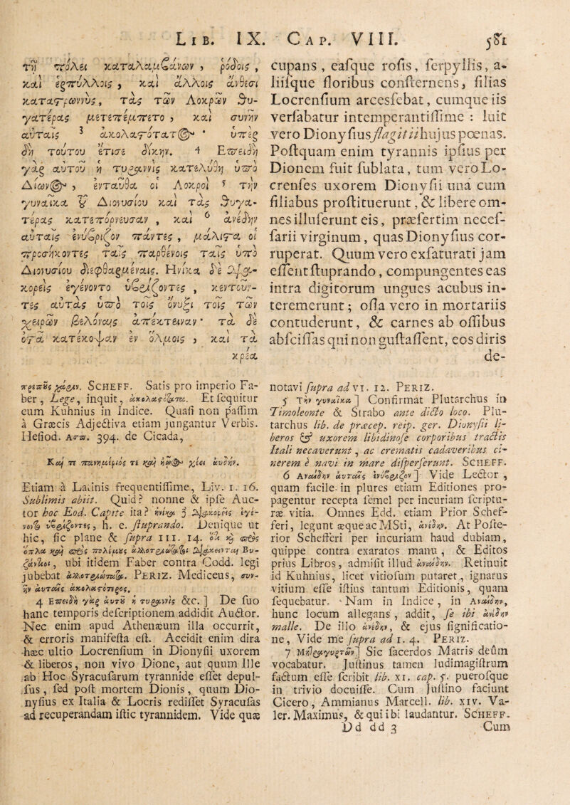 tw ττολεί καταλαμζχνων > po<JW , 7ί&} βξ7Γυλλίΐϊ , κα! ίλλοΐζ ίνΰίΟΊ X.CLTsLrf®WV$, Τ&£ T0U AoXpQV θυ- •γατίρας μετετζίμτητο > καί συννιν αύτοΛζ 3 οΐκολατοτ&τ@* * υ7Γέ§ $jj τούτου ετισε £ίκψ. 4 Ε^ει^ yag αυτού ij τυ^ννί^ κατέλυ^ uzsro Δίαν©* > Ινταυθα οι Αοχρο] * τ>;ν γυναίκα & Διονυσίου και τα^ S^uya- τέρα^ KXTt7r6pMV(r<£¥ , καί 6 aviJV αυτ&ίζ Ινύζριζον ποίντεζ , μί\\Τ& οι προσ-ήχοντες τ&ις παρνίνοις ταις ύττο Διονυσίου <JVe0Sagp*gvai£. Η νίκα <5'κ κορείς eyevovro υ^Ρλζοντες , xerrow/- τες αυτα$ υζτο τοις ο,νυζι τοίζ των y/eipZy (όελονου^ ϋί7τίζτ&ιναν' τα J’g orra κατίκοψαν 6V ολμοΐζ 3 καί τα / χρεοο νξεπνςχά&ιν. Scheff, Satis pro imperio Fa¬ ber , Lege, inquit, αχολατό&'πζ. Etfequitur eum Kuhnius in Indice. Quali non paffim a Grtecis Adje&iva etiam jungantur Verbis. Heliod. Acar. 394. de Cicada, Kaj te 7ΠλΤήΐά^ιοζ 'ci yc>P iiyja kvdtiv. Etiam a Latinis frequentiffime, Liv. 1, 16. Sublimis abiit. Quid? nonne & ipfe Auc¬ tor hoc Eod. Capite ita? m>& j %}&xaj>fis iyt- vovfe ν£&ίζοντss, h. e. fluprando. Denique ut hic, fic plane & m. 14. «S ^ ©e?5 ο;τλ# f&ij <nt$S 7Γΰλίμας ΰί)λοτβΑύ)&%ΐ td^xei^rccj By- ζάνΐιοί, ubi itidem Faber contra Codd. legi jubebat ct^or^arsi^. Periz. Mediceus, wv- jjy αυτούς ακολας-όττίξος, 4 Esr«^ ys££ «yrS ^ τυοο/.\ύς &C. ] De fllO hanc temporis deferiptionem addidit A udor. Nec enim apud Athenaeum illa occurrit, & erroris manifefta eft. Accidit enim dira haec ultio Locreniium in Dionyiii uxorem & liberos, non vivo Dione, aut quum Ille ab Hoc Syracufarum tyrannide eifet depul- fus, fed poft mortem Dionis, quum Dio- nyfius ex Italia & Locris rediiTet Syracuias ad recuperandam iftic tyrannidem. Vide quos cupans , eafque rofis, ferpyliis, a· liifque floribus confternens 3 filias Locrenfium arcesfebat, cumque iis verfabatur intemperantiflime : luit vero Diony fiusflagit ii hujus poenas. Poftquam enim tyrannis ipfius per Dionem fuit fublata, tum veroLo- crenfes uxorem Dionyfii una cum filiabus proilituerunt, & libere om¬ nes iiiuferunt eis, praefertim necef- farii virginum, quas Diony fius cor¬ ruperat. Quum vero exfaturati jam e flent fluprando, compungentes eas intra digitorum ungues acubus in¬ teremerunt ; ofla vero in mortariis contuderunt, & carnes ab offibus abfciiTas qui non guilaflent, eos diris de¬ notavi fupra ad vi. 12. Periz. 5 r<b γνίχΙχΛ ] Confirmat Plutarchus in Limoleonte & Strabo ante di Sio loco. Plu¬ tarchus lib. de preeeep. reip. ger. Dionyfii li¬ beros & uxorem libidinofe corporibus tractis Itali necaverunt, ac crematis cadaveribus ci¬ nerem e navi in mare difperferunt. Scheff. 6 AvaJfov αυτούς ίνΰζζ/ζον^· Vide Lcdor , quam facile- in plures etiam Editiones pro¬ pagentur recepta femcl per incuriam feriptn- rse vitia. Omnes Edd. etiam Prior Schef- feri, legunt aeque ac MSti, uteh*. At Pofte- rior Schefferi per incuriam haud dubiam, quippe contra exaratos manu , & Editos prius Libros, admifit illud huJhv. Retinuit id Kuhnius, licet vitiofum putaret , ignarus vitium eile illius tantum Editionis, quam iequebatur. 4 Nam in Indice , in avuifov·, hunc locum allegans , addit, fe ibi anfav malle. De illo foih», & ejus fignificatio- ne, Vide me fupra adi. ^ Periz. 7 Μχΐ&ίγνξτύν] Sic facerdos Matris deum vocabatur. Juilinus tameii ludimagiflrum fadlum efTe fcr.ibit lib. xi. cap. f. puerofque in trivio docuiife. Cum Juilino faciunt Cicero, Ammianus Marcell. lib. xiv. Va- ler. Maximus, & qui ibi laudantur. Scheff- X)d dd 3 Cum