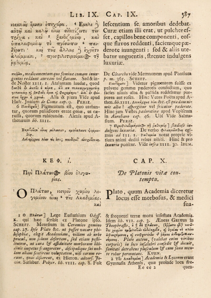 / νί&ηκοίζ ϊρωσιν Ιπίχιψπ . 4 E.ueAe ^ αύτω καί καλώ eivot ώδβτίΤοντι την ( \ - ** Λ ? ' \ 5 >-αι ' Ρανσίζο^νω , και * . / Λ / ^ υτταΛεκρο^αέΐω το προσωπον 6 τται- Κρωτί * κα) τοΐ£ οίλλοΐζ ρ\ e^pyjTo ί\ίΐμμασι, 7 προσ φιλοτιμούμε©* τγ c Λ /■ ρααυ/κια. πνρρϊιν 3 medicamentum quo feminee comam inun¬ gentes reddunt auream vel flavam. Sed& in¬ de Nofter xin. i. Atalantam laudat, quod έΐ£^.7>3 sjv αυτν,ί a κόρα 3 π% 7rohvzs(yx,yy$T\ix·^ yvVcMKHtx βαψιΜζ cepa, φχξ^ί^ΐς · jjv φν~ . crir^ sgj*» js #ςβ**, Alia & plura Vide apud Hadr. Junium de Coma cap. 9. Periz. ό πΜΪίξ»%] Pigmentum eii, quo uteban¬ tur, quorum pallidiores erant genas, ut cae- ruiia, quorum rubicundas. Alexis apud A- thenscum lib. xm. Σν«οέο;;κ, chaj fliXouvotv 3 f&rlzsXcttri fiuyu* $·/». Aelyytyui λίαν 77 s Iri 3 τπαοίβαΊ’ cp7&i£sTOf. K E Φ. /. ΠίρΙ Πλατων@* βίου ολίγα* ρίας. 1 Πλατών y νοσίρου χωρίου As* ^ γομίνου ώον\ * τν\$ Ακαί^αία^, \ και ι ο Πλάτ*»] Lege Euftathium Odyjf. Κ. qui hasc feribit ex Platone ipfo. Scheff. Meuriium in Ceramico gemino cap. 27· dpfe Plato &c. jbojfet vacare phi- lofophiiS, elegit Academiam, villam ab urbe procul, folum defertam, /A/ etiam pefti- lentem, ajflduitate morborum libi¬ dinis impetus fi angeretur, difcipulique fui nui-, iam aliam flent irent voluptatem, »//? earum re¬ rum, quas di flerent, ex Hieron. adverfjo- vm. Sarisbur. Po/yer. /#. viu. 8. Fuit lefcentium fe, amoribus dedebat. Curae etiam illi erat, ut pulcheref- fet, capillos bene componenti, eof- que flavos reddenti, faciemque pae¬ derote inungenti : fed & aliis ute¬ batur unguentis, ftrenue indulgens luxuria?. De Clearcbo vide Memnonem apud Photium p. m. 36y. Scheff. ΠοΆίξωπ'] Videtur pigmentum fuiiTe ex pulvere gemmas paederotis confedhiin, quo facies nimis alba & pallida reddebatur pur¬ purea aut rofea. Hinc Vetus Poeta apud A-' then. lib.xi 11. Αενκόχξας λίαν&c. efl quasdam ni¬ mis alba ? aflpergitur vel fricatur paderote. Hinc jam Veftes pcederotince apud Vopticum in Aureliano cap. 46. Ubi Vide Salma- iium. Pf.riz. 7 IJpiPfodltpxpvt©* τv\ ] fludiofe in¬ dulgens luxurice. De verbo φιλοτιια^.σ·^^ egi¬ mus ad m. 1. PxSvpia notat proprie vi¬ tium animi dediti rebus nihili. Hinc & pro luxuria ponitur. Vide infra xm. 30. Idem^ CAP. X. 'De Tlatonis vitee con¬ temptu. Plato , quum Academia diceretur locus efle morbofus, & medici fua- & frequenti terrse motu ir.feftata Academia, idem lib. vn. cap. 3. iEneas Gazpus in Theophraflo, o J πλάτην, (epfarofi) vor*- ϋζς yygjcv φ^λα^Μ (AheT&tGs, fl. lyelet; το ττλίον cipcM^hs[Αίνος 9 σ-ύΐφξοτΰνΐιυ τ5 p^jjj kvlt>(gf&*&ar· βτμ,ίνος. Plato antem, (valebat enim viribus corporis') in loco infalubri confldit C55 docuit 5 fanitati detrahens pluflulum & cum fana menm te robur permutans. Kuhn. 2 τκ KKahfiiote] Academia &Lycenmerant Gymnaiia Athenis, quas proinde loca fre- Ee e e 2 quen-