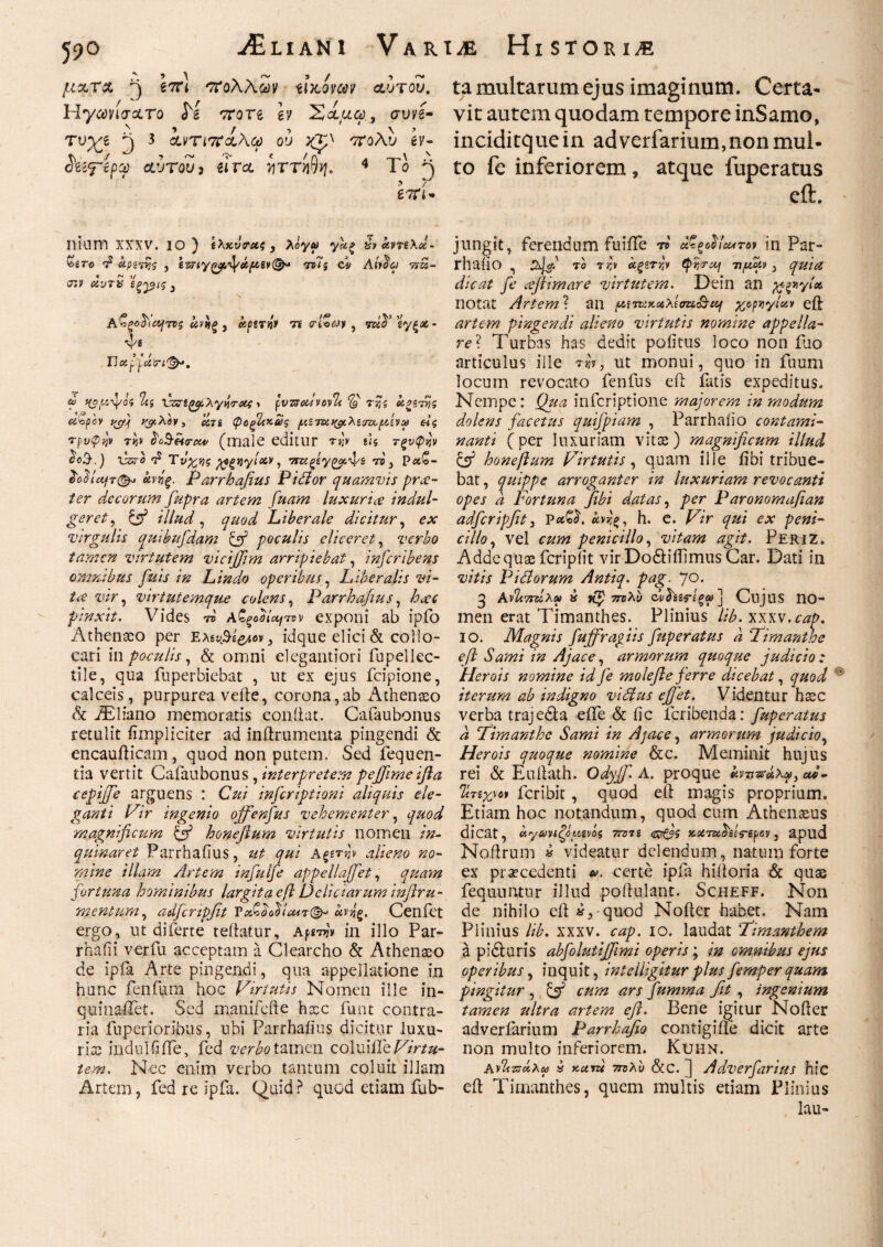 μζτχ fi e7n cToaaccjv toteiwp Λυτου. Hyawo-ctro J^g Trorg h Σίμω, συνέ- τνγι fi 3 χντιπχλ,ω ου 'ττολυ h- X\ */ ·> ~ ^ ‘ t /fi . ^\ Λ diifepct) αυτούς eira ηττηνη. 4 Το ^ Ι'ΤΓΑ’* Iliam XXXV. IO ) £λκν0·<*$, Aoy« y«*£ χναντίλκ- £gro τ2 αρετής 5 tdTj ci Att$a ttu- <t»? α,ντχ ίξ^βΐς 3 \ , I® V. J X J / /1° »V !/ Α'νζοάιέητνς ανηξ, αμτΜ 7i <rioW , mfl sy^ac- ώ ίζο^ίψίί Vz?i(>y,Xyvrots > pvucdvovTt *&ν tjjs utyov 1{Cf) νάιλον , CC7i (poξΙ{Κ6)ζ (ΛΠw fiv ω ei ς Tpvfiyv rb $o$ei<rci4> (male editlir Τί]ν ί<5 τξνψνν ^ί>3\) llsj-e T5 Τν%νς ρρξϊΐγίχν, τ®, Pat<o- XoiUafTi&j άνήξ. Parrhafius Pidior quamvis prae¬ ter decorum fupra artem fuam luxurice indul- geret, ξ^Γ* illud, quod Liberale dicitur, ex virgulis qmbufdam fi poculis eliceret, verbo tamen virtutem vicijjim arripiebat, inscribens omnibus fuis in Lindo operibus, Liberalis vi¬ tee vir, virtutemque colens, Parrhafius, /tai' pinxit. Vides tb aζςοοίητνν exponi ab ipfo Athenaeo per Ελει^ε^ν, idque elici & collo¬ cari in poculis, & omni elegantiori fupellec- tile, qua fuperbiebat , ut ex ejus fcipione, calceis, purpurea vefte, corona,ab Athenaeo & iEliano memoratis coniiat. Cafaubonus retulit fimpliciter ad inftrumenta pingendi & encaufticam , quod non putem. Sed fequen- tia vertit Cafaubonus, interpretem pejfime ifia cepifife arguens : Cui inferiptioni aliquis ele¬ ganti Pir ingenio offenfus vehementer, ^#0^ magnificum {fi honefium virtutis nomen /#- quinaret Parrhafius, «2 qui Α§ετ«\ alieno no¬ mine illam Artem infulje appellafifet, quam fortuna hominibus largita cft Deliciarum infiru- mentum, adfcnpfit VxQo^Icut^ Cenfet ergo, ut di ferte teftatur, Αμτην in illo Par- rhafii verfu acceptam a Clearcho & Athenaeo de ipia Arte pingendi, qua appellatione in hunc fenfum hoc Pirtutis Nomen ille in- quinaiTet. Sed manifefte haec funt contra¬ ria fupenoribus, ubi Parrhafius dicitur luxu¬ rias indui fi ile, fed verbo tamen coluiile Pir tu¬ tem. Nec enim verbo tantum coluit illam Artem, fed re ipfa. Quid r1 quod etiam fub- ta multarum ejus imaginum. Certa¬ vit autem quodam tempore inSamo, inciditque in ad verfarium,non mul¬ to fe inferiorem , atque fuperatus eft. jungit, ferendum fuiffe tp άζξοΙίοΐΑτον in Par- rhaiio , Co ra;\ άξετ^ν tpijo-cij 7ifioiv 3 quia dicat fe cefiimare virtutem. Dein an xg*yl«> notat Artem ? an μντχχ.χλίστί'&ιη χρριιγίαν eft artem pingendi alieno virtutis nomine appella¬ re? Turbas has dedit pofitus loco non ilio articulus ille tu'», ut monui, quo in fuum locum revocato fenfus eft fatis expeditus. Nempe: Qua inferiptione majorem in modum dolens facetus quifpiam , Parrhaiio contami¬ nanti (per luxuriam vitae) magnificum illud C'fi honefium Pir tutis, quam ille iibi tribue¬ bat, quippe arroganter in luxuriam revocanti opes d Fortuna fibi datas, per Paronomafian adfcripfit, hrg, h. e. Pir qui ex peni¬ cillo, vel cum penicillo, vitam agit. PeriZ. Adde quae fer i p iit vir Dodtiffimus Car. Dati in vitis Pictorum Antiq. pag. 70. 3 Av2t7rdxs>> x 7Π)λύ dvfoirgo) ] CujllS 110- men erat Timanthes. Plinius lib. xxxv.cap. io. Magnis fujfragiis fuperatus d Fimanthe e fi Sami in Ajace, armorum quoque judicio : Herois nomine id fe molefie ferre dicebat, quod  iterum ab indigno vicius effiet. Videntur haec verba trajedta efle & fic feribenda: fuperatus d Fimanthe Sami in Ajace, armorum judicio, Herois quoque nomine &c. Meminit hujus rei & Euftath. Odyff. A. proque knι&αΧμ,ο*- ΊΙτεχνοι feribit, quod eft magis proprium. Etiam hoc notandum, quod cum Athenaeus dicat, αγωηζαμίνόζ ΤΓΰΊί Gtfjs jteim^gtVsp av, apud Noftrum » videatur delendum, natum forte ex praecedenti certe ipfa hiftoria & quae feqnuntur illud poftulant. Scheff. Non de nihilo eft x3 quod Nofter habet. Nam Plinius lib. xxxv. cap. io. laudat Fimanthem a pidluris abfolutififiimi operis; m omnibus ejus operibus, inquit, intelligitur plus femper quam pingitur , fi cum ars fumma fit , ingenium tamen ultra artem efl. Bene igitur Nofter adverfarium Parrhafio contigifte dicit arte non multo inferiorem. Kuhn. ΑνΙίπάλω x tectru 7πλυ &c. ] Adverfarius hic eft Timanthes, quem multis etiam Plinius lau-