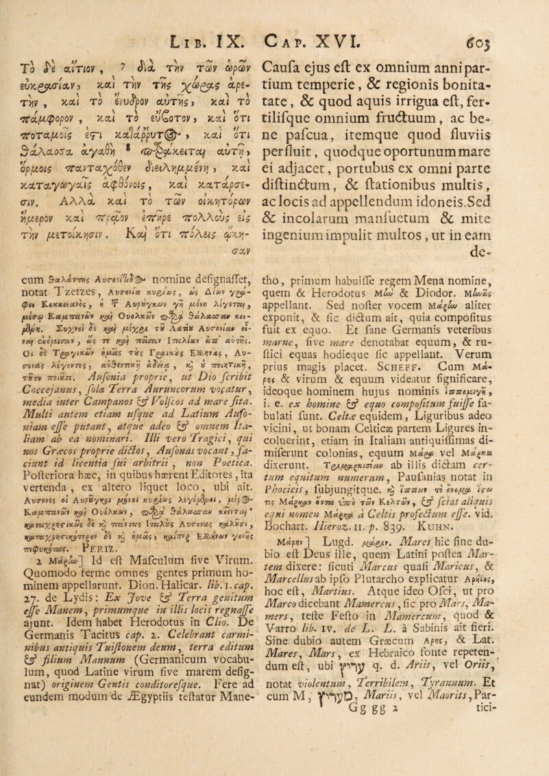 TΟ ό ϊ CLiTlOV , / OiCL TYIV TG)V UpCdV ίύκ£$.<τί<χν 3 XCLl THV ΊΤΑζ &Ρ*- την , kcu το hvfyov αυττίζ, xou το πάμφορον , χολ το βυζοτον > κ,αΐ οτι ποταμοις \ψι χ,χΊάρρυτ®» > χ<χι οτι θάλασσα aya9vj g ηζτ^μχπτα) αυτ?ι> ορμοις παντα)/οθβν $Μλγμμ£νη > χαΐ xcLTcLyooyciis ίφθονοίζ, xctl χαταρσέ- σιν. Αλλα χαι το των οϊχητορων τ\μβρον xou ττρμον ί7ϊΆρβ '7ΐοΑΑους ιι$ tw μιτοίχψιν. κ«ί ο Ή rtoAus ωχν- σαν Caufa ejus eft ex omnium anni par· tium temperie, & regionis bonita- tate, & quod aquis irrigua eft, fer· tilifque omnium frudtuum, ac be¬ ne pafctia, itemque quod fluviis perfluit, quodqueoportunummare ei adjacet, portubus ex omni parte diftincftiim, & ftationibus multis, ac locis ad appellendum idoneis.Sed & incolarum manfuetum & mite ingenium impulit multos, ut in eam de- cum $οίλ&τπις Α»η\ί%$& nomine defignaiTet, notat Tzetzes, a tITOVIX XVgj&}% , Ug ΔίΛ'ν 7£^4- (p&t jHoxzeiXVog, h T AvpSyxcjy yS y*ors> Aeysrzty 3 μίνα Kctu^ruvciv Ουολχων Viypfi SuXao&ew za- Συχνοί £e tyq τ» ΛοίτιΧ Avoroviocv ei- vcof dvopucrvcv , tt? 7? ^4 'Tmrnxv Ιτκλίχν kzs oobrpg. Oi ϋϊ TgpyixM v/zug rSg TgyuxSg E%\Wxg , Av- crovag λίγοντες , avB-eyrtxbj oc^eicp , kJ & TrvUjTixy, ^Sro rmSji. Aufonia proprie, Dio fcribit Goccejanus, fila ‘Terra Auruncorum vocatur, media inter Campanos & JAolfcos ad mare fita. Multi autem etiam ufque ad Latium Aufo- niam ejfe putant, atque adeo omnem Ita¬ liam ab ea nominari. Illi vero Tragici, »6>j· Grcecos proprie dillos , Aufonas vocant, jfo- ciunt id licentia fui arbitrii , Poetica. Pofteriora haec, in quibus haerent Editores, ita vertenda, ex altero liquet loco, ubi ait. Ανσ-m? ei Avp&ytyt f/jvoi χνζ/.ως Asyoy3/ju, jwfp©-' ΤΧαρτΐτίνων qgjf Ουολχαν , g&tfbf $&λαοζ·(ζν xMVTOj' ίφταχξηςΊκ&ζ be τζτΐν τας Ιτνίλ%ς Avcrov-otg jyixSiri, tyoTΒίχρίΐτι>(β7εξον bi vp vpug, E/AjjVA>y ye»?5 TTitpvid Γπ*ζ. PeRIZ. 2 M«^] Id eft Mafculum fi ve Virum. Quomodo ferme omnes gentes primum ho¬ minem appellarunt. Dion. Halicar. lib.1. cap. 27. de Lydis: £λγ Q52 Terra genitum ejfe Manem, primumque in illis locis regnajfe ajunt. Idem habet Herodotus in Clio. De Germanis Tacitus cap. 2. Celebrant carmi- isibus antiquis Tuiftonem deum, terra editum & filium Mannum (Germanicum vocabu¬ lum, quod Latine virum iive marem defig- nat) originem Gentis conditorefque. Fere ad eundem modum de iEgyptiis teftatur Mane- tho, primum habuiile regem Mena nomine, quem & Herodotus mD Sc Diodor. JAlw&i appellant. Sed nofier vocem Mdflw aliter exponit, & iic didum ait, quia compofitus fuit ex equo. Et fane Germanis veteribus marne, fi ve mare denotabat equum, & ru- ftici equas hodieque iic appellant. Verum prius magis placet. Scheff. Cum m<*· ρνς & virum & equum videatur fignificare, ideoque hominem hujus nominis <wwe^iyS, i. e. ex homine & equ° compofitum fuiffe fa¬ bulati iunt. Celtce equidem, Liguribus adeo vicini, ut bonam Celticas partem Ligures in¬ coluerint, etiam in Italiam antiquiffimas di- miferunt colonias, equum Moi^ vel Μοίξκκ dixerunt. τ&ΜρξχιπΜΐ ab illis di diam cer¬ tum equitum numerum, Paufanias notat in phocicis, fubjungitque. Zt Izs&av vs' evotfgc Ί?ω 77 ? Μα'ξ^ϊ tvm iWo r<yv Κέλτην, Cf fetat aliqui s equi nomen a Celtis profellum ejfe. vid. Bochart. Ilieroz. 11. p. 839. Kuhn. Meipjjv] Lugd. fweA*. Mares hic fine du¬ bio eft Deus ille, quem Latini poftea Mar¬ tem dixere: ficuti Marcus quali Maricus, & Marcellus ab ipfo Plutarcho explicatur Αρ«ύ;, hoc eft, Martius. Atque ideo Ofci, ut pro Marco dicebant Mamercus, fic pro Mars, Ma¬ mers, tefte Fefto ili Mamercum, quod & Varro lib. iv. de L. L. a Sabinis ait fieri. Sine dubio autem Graecum Ap»js, & Lat. Mares, Mars, ex Hebraico fonte repeten¬ dum eft, ubi T d. Ari is, vel Oriis, notat violentum, Terribilem, Tyrannum. Et cum M, r^D , Mariis, vel jyiaorits, Par-