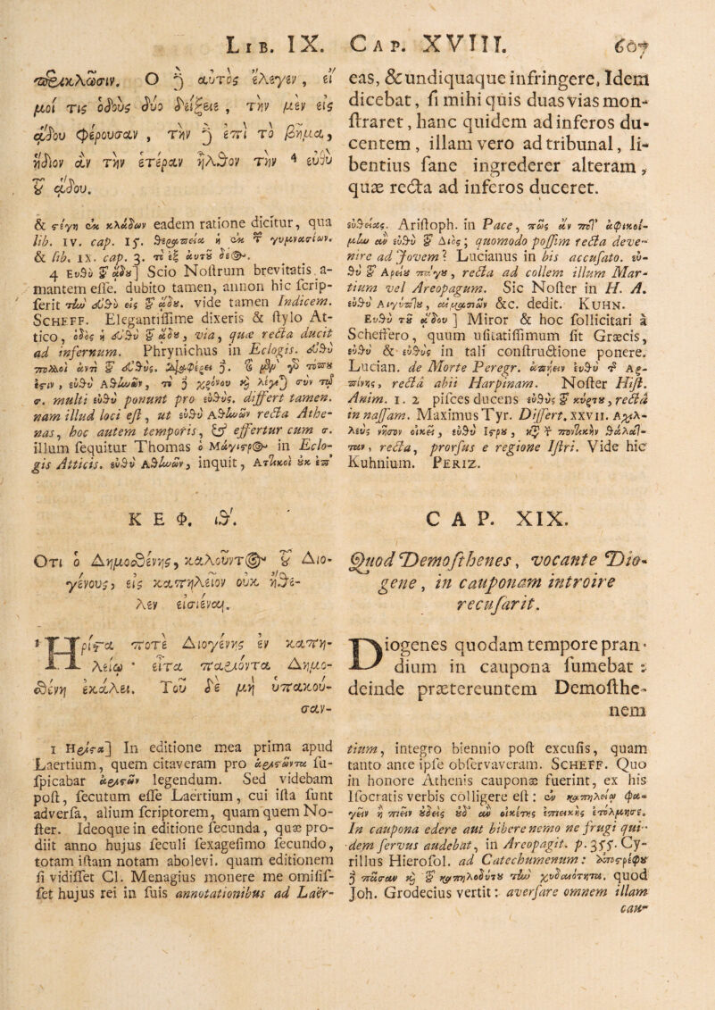 'Σ&Μλωσιν. Ο 3 durii 'thvyiv, u μοί τις oSov$ Suo W&jui , tyiv μζν iU cxISqu φίρουσα,ν , T>iy J επ) το βήμα, ySiov gcv την βΤέραν ?}E3ov tw 4 iuiu T* 'f S\ y φόου. ' 4 eas, &undiquaque infringere, Idem dicebat, ii mihi quis duas vias mon- ihraret, hanc quidem ad inferos du¬ centem, illam vero ad tribunal, li¬ bentius fane ingrederer alteram * quae reita ad inferos duceret. & §”/y>j c/fi tcXu^cdv eadem ratione dicitur, qua lib. IV. cap. 15*· ί ά T yvpvocrivv. & lib« IX. cap. 3. TS «I άκτδ i»<SK 4 ΕνΒυ F ά'^] Scio Noftrum brevitatis , a- mantem eiTe. dubito tamen, anrion hic fcrip- ferit <sC$l> «j *?«. vide tamen Indicem. Scheff. Elegantiflime dixeris & ftylo At¬ tico , 0$k ii <*0’$y F , w*, ducit ad infernum. Phrynichus in Eclogis\ P773.&&0/ ft5V77 §** όίΒ’νζ, 5 · (5 *ϊε^*ί lf<v > gw^y , 'n 'j %povov htyej <rw rd <r. multi gwS-y ponunt pro ιοΒ-νς, differt tamen, nam illud loci eft , ut sv$v hdL·^ reda Athe¬ nas ^ hoc autem temporis, & effertur cum <r. illum fequitur Thomas 0 May ιτ^ in Eclo¬ gis Atticis. su$v' Ay inquit , ΑτΊλκοι ύκ iss sv&eiocg. Arifloph. ili Pace, πως dv 7rcT αφίν.οί- p!w ad ίυΒ·υ F Αίας j quomodo pofjim reda deve-a nire ad Jovem ? Lucianus in bis accufato. gy- $y iF 7uPyH, reda ad collem illum Mar¬ tium vel Areopagum. Sic Nofter in Η. A. gy^y Aiyvzpx, eufytneh &C. dedit. KlJHN. Ey^y rS ] Miror & hoc follicitari a Scheftero, quum uiitatiffimum iit Graecis, dS-v & eo&uf in tali conftrudtione ponere. Lucian. Morte Peregr. ktsyw ly^y t5 Ag- reda abii Harpinam. Nofter Hifl. Anim. 1. 2 pifces ducens e»9vs % xv^ns > reda innaffam. MaximusTyr. Differt, χχνιι. Α^λ- Agyj vycrov ο)κ&, £w$y Ifp» , r ttoPLkw &άλχ1- rav, reda, prorfus e regione Iftri, Vide hic Kuhnium. Periz. K E Φ. <#. Οτι ο Α'ημοοαίνν,ζ) χ&λονντ®* y Aio- yeyovf, el$ κ&πηλuqv oux, Aev eiaievoof. t TJpiV<* 'TTore Aioyivye h kclwyi- JLX Xeio) # ττα^Λτα Ayiao- Sii:yjj έκχλεί. Του h μν\ υπάκου¬ σαν- CAP. XIX. Gfaod^Demofthenes, vocante €Ώϊο:~ gene, i;/ cauponam introire recufarit. Diogenes quodam tempore pran* dium in caupona fumebat ί deinde prxtereuntem Demoilhe- ne.01 1 In editione mea prima apud Laertium, quem citaveram pro fu- fpicabar legendum. Sed videbam poft, fecutum eiTe Laertium, cui iita funt adveria, alium feriptorem, quam quem No- fter. Ideoquein editione fecunda, quse pro¬ diit anno hujus feculi fexageiimo fecundo, totam iftam notam abolevi, quam editionem ii vidiifet Gl. Menagius monere me omiiif- fet hujus rei in fuis annotationibus ad Laer¬ tium, integro biennio poft excuiis, quam tanto ance ipfe obfervaveram. Scheff. Quo in honore Athenis cauponas fuerint, ex his Ifocratis verbis colligere eft : Ου ^ττηλεΐ» yhv η 7nhv ZS^eis Pd cu> ο\Ρί7Υΐζ £5Τ7«««5 ετνλμi]<rs. In caupona edere aut bibere nemo ne frugi qui dem fervus audebat, in Areopagit. p. 35^. Cy~ rillus Hierofol. ad Catechumenum: 'dbnrftqv J vmcuv H Ά/J %odM0Tt]7U, quod Joh. Grodecius vertit: av erfar e omnem illam cau*