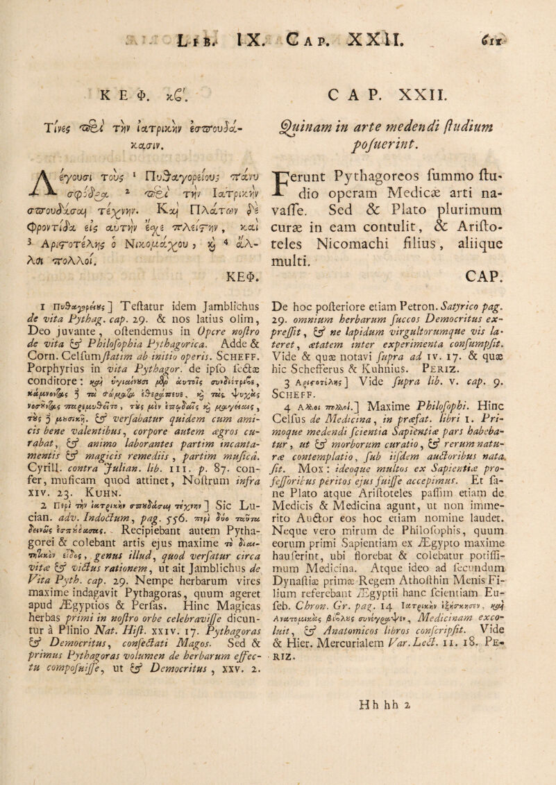 / ' · L*F B«· I X» K E Φ. Τίπς 'Z&i Tyjv ιατρικήν Ιστζτουία- κασιν, ΛβγΰυοΊ του; 1 Πυθαγορείου; rtivu σφοί^ρο 2 'sfei thV Ιατρικήν στ&ου^χσοί] τίχνψ· Kxj Πλάτων CΡροντί^χ εις α.υτψ zyj ττΜίΤΨ , fcou 3 Αριστοτέλης ο Νικομάχου > ^ 4 &λ- λΛ πολλοί. ΚΕΦβ i nt/9-*j9p«»5 ] Teftatnr idem Jamblichus vita Pythag. cap. 29. & nos latius olim, Deo juvante , oilendemus in Opere noflro de vita & Philofophia Pythagorica. Adde & Corn. Celfumfiatim ah initio operis. Scheff. Porphyrius in vita Pythagor. de ipfo fedtae conditore : f(fij vyiodvtifft (Jfi οίντοίς orv*foiTpi£s t κάρνονί&ς 5 7K iB-i^yuivs, ττίς. ψυχας νοσ-λ&ς ·7πχ.ξεμ,ν§'&το , τ%ς fiiv εζτα^αΖς ^ [j&yhicMς , τ»5 ^ μ^ηχτι. & verfiabatur quidem cum ami¬ cis bene valentibus, corpore autem agros cu¬ rabat, dff animo laborantes partim incanta¬ mentis & magicis remediis , partim mufica. Cyrill. contra Julian. lib. m. p. 87. con¬ fer, mu ii cam quod attinet, Noftrum infra xiv. 23. Kuhn. 2 ITipl την (οίΤξίκην ππαδάσ-α] τέχνην ] SlC L/U- cian. adv. Indodum, pag. yy6. bvo twjtu. leivSxi εα-πύέΛσης.. Recipiebant autem Pytha¬ gorei & colebant artis ejus maxime TD Οίύίΐ- τηΊ/.κΙν itco$, genus illud, ver fatur circa vit<e & vidus rationem, ut ait Jamblichus A? Py*&. 29. Nempe herbarum vires maxime indagavit Pythagoras, quum ageret apud iEgyptios & Perfas. Hinc Magicas herbas primi in noflro orbe celebravifje dicun¬ tur a Plinio Nat. Hift. xxiv. 17. Pythagoras & Democritus, confedati Magos. Sed & primus Pythagoras volumen de herbarum effec¬ tu compofuiffe, ut & Democritus , xxv. 2. C a p. X X4l. 6it* C A P. XXII. Quinam in arte medendi ftndium pofuerint. Ferunt Pythagoreos fummo ftu* dio operam Medicse arti na- vaiTe. Sed & Plato plurimum curse in eam contulit, & Arifto- teles Nicomachi filius, aliique multi. CAP. De hoc poileriore etiam Petron. Satyrico pag. 29. omnium herbarum fuccos Democritus ex- preffit, & ne lapidum virgultorumque vis la * teret, cetatem inter experimenta confumpfit. Vide & quae notavi ^ iv. 17. & quae hic SchefFerus A Kuhnius. Periz. 3 Αξί«·β™λ«] Vide fupra lib. v. 9. Scheff. 4 A&.ot 7Τ7?;Λβ/.] Maxime Philofophi. Hinc Celfus ^ Medicina, /» prcefat. libri I. Pri* moque medendi fcientia Sapientiae pars habeba¬ tur , ut eff morborum curatio, Sfj5 rerum natu- rce contemplatio, iifdem audoribus nata, fit. Mox : ideoque multos ex Sapienttce pro- fefforibus peritos ejus fuiffe accepimus. Et fi¬ ne Plato atque Ariftoteles paflim etiam de Medicis & Medicina agunt, ut non imme¬ rito Audior eos hoc etiam nomine laudet. Neque vero mirum de Philofophis, quum eorum primi Sapientiam ex AEgypto maxime hauferint, ubi florebat & colebatur potiffi- mum Medicina. Atque ideo ad fecundum Dynaftiae primae Regem Athoflhin Menis Fi¬ lium referebant AEgyptii hanc fcientiain E11- feb. Chron. Gr. ραξ. 14 Iατξίκ^ν ί^ητκησεν. vyq Ανατνριχας βιΖλνζ Medicinam exco¬ luit, ςΑ Anatomicos libros conficripfit. Vide & Hier. Mercurialem Far.Ledi. ix. 18. Pe· • riz.