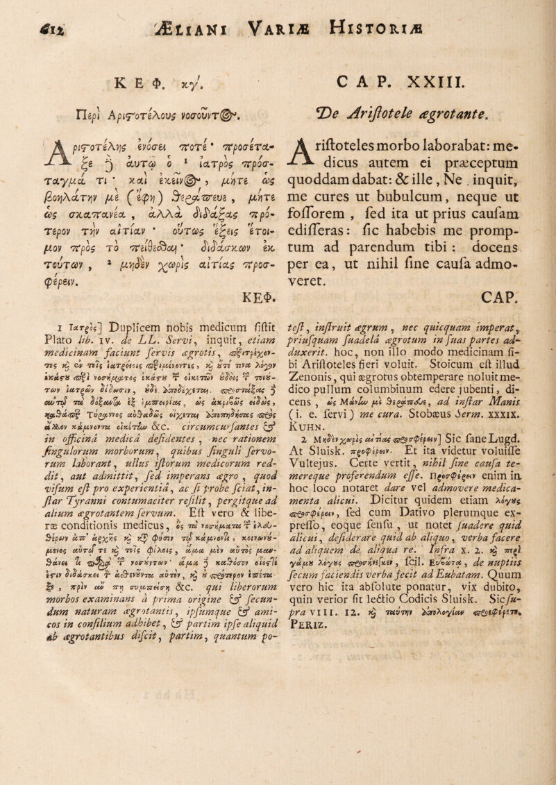 4ι% ΛΕΐϊΑΝϊ Variae HiSTORI/B Κ Ε Φ. scy. Tltp) Αριτ'οτελους νοσουντ©*. 1 A pi<rore\y\s Ivoan ποτί ' προσιτά* ζβ ^ cturo) o 1 ιατρός πρόσ¬ ταγμα τι * καί g?cew@* , μίρτδ α*? βοηλα,ΤΥιν μζ (’ίφη) , yttiire σκαττανδα , αλλα ίιί'αζας 'προ- Τίρον τψ αιτίαν * ούτως 'ί£ας *ίτοι~ μον προς το πειθίονοοj * βάσκων ex, τούτων , 2 /uwfgy αιτίας προσ- ΚΕΦ. φζραν. i Duplicem nobis medicum fiftit Plato /ά. iv. LL. Servi, inquit, e^/# medicinam faciunt fervis aegrotis, /©f/rps^e»- <755 ci ττ7{ ΐοετξέπις ιμ^ονης , ^ τ??# λό^ν ♦ / (J\ / « / ΟΛ 3 /v- > Vv,\ Cv/> f sxcirx <Ήξΐ νοσ-η/^τος ίκας-χ τ cixztuv χοας τ τνιχ- rcov ιατξών δί^αιην, 'Τ^^ίχζται, <ζ^σ-τδί|οίί ^ αυτώ tu oo%ew(#, ίξ ΐρττ&ρΐ&ζ, &>s «xpib^s ασως, tigcScicdg Τνξο^ννος αυ^Ά^ως oi^STCCj '^πττηάνδτζς <Ζΰζβς αϊλον κάμνοντα ctrArluv &c. circumcwfantes & in officina medica defidentes , /zer rationem fingulorum morborum, quibus finguli fervo¬ rum laborant, #/7#.r iftorum medicorum red¬ dit, λ#/ admittit, ye2 imperans aegro , vifum efl pro experientia, β probe fciat^ in- fiar Tyranni contumaciter refilit, per git que ad alium aegrotantem j ervum. E11 vero & libe¬ ra conditionis medicus, os ra? νοα-ήμοπν, τ έλΛ- SiPM ocn’ αξχ/\ζ vf· rf φνσιν τά xtt^odt , κοπΛν»- ^sgvoj uvTcf Ti τίϊς φίλοις, ^tdy αυτός ucw- S-etm & T yotrxvTMv' όίμχ, 'j xei&ocrziy oiodU Ifiy ί<^οί(7·κ« τ* άο9·εν£ντζ£ aursv, ^ #'/^τϊρον ε^τετιο fs , ^-pb cw/ 5T»j ovpzseia-y &c. liber orum morbos examinans a prima origine & fecun¬ dum naturam aegrotantis, ipfumque & ami¬ cos in confilium adhibet, ^T* partim ipfe aliquid ah aegrotantibus difcit 7 partim, quantum po- CAP. XXIII. 2)*? Arifiotele agrotante. Ariftotelesmorbo laborabar: me· dicus autem ei praeceptum quoddam dabat: & ille , Ne . inquit, me cures ut bubulcum, neque ut foiTorem , fed ita ut prius caufam ediiTeras: iic habebis me promp¬ tum ad parendum tibi : docens per ea, ut nihil fine caufa admo¬ veret. CAR , inflruit aegrum , quicquam imperat, priufquam fuadeld aegrotum in fuas partes ad¬ duxerit. hoc, non illo modo medicinam fi- bi Ariiloteles fieri voluit. Stoicum eft illud Zenonis, qui aegrotus obtemperare noluit me¬ dico pullum columbinum edere jubenti, di¬ cens , Mob/kc' fi &ζ(>βΐπόία, ad infiar Manis (i. e. fervi ) ^ Stobaeus der/#, xxxix. KUHN. 2 ΜαΤιν^Λ>ρ}ς αίτιοί &&cr<pep&v] Sic faneLugd. At Sluisk. πξοφίρΜν. Et ita videtur voluiife Vultejus. Certe vertit, nihil fine caufa te- mereque proferendum ejfe. ΠξοοτφΙξ&ν enim in hoc loco notaret i/^are vel admovere medica¬ menta alicui. Dicitur quidem etiam Aoy*s fed cum Dativo plerumque ex- preifo, eoque fenfu , ut notet fuadere quid alicui, defiderare quid ab aliquo , verba facere ad aliquem de, aliqua re. Infra x. 2. rufi yoifcif λβγΧς (^trmfxzt, fcil. , de nuptus fecum faciendis verba jecit adEubatam. Quum vero hic ita abfolute ponatur, vix dubito, quin verior fit ledtio Codicis Sluisk. Sicfu- pra VIII. 12. tuvtw Txζλογίαα Periz.