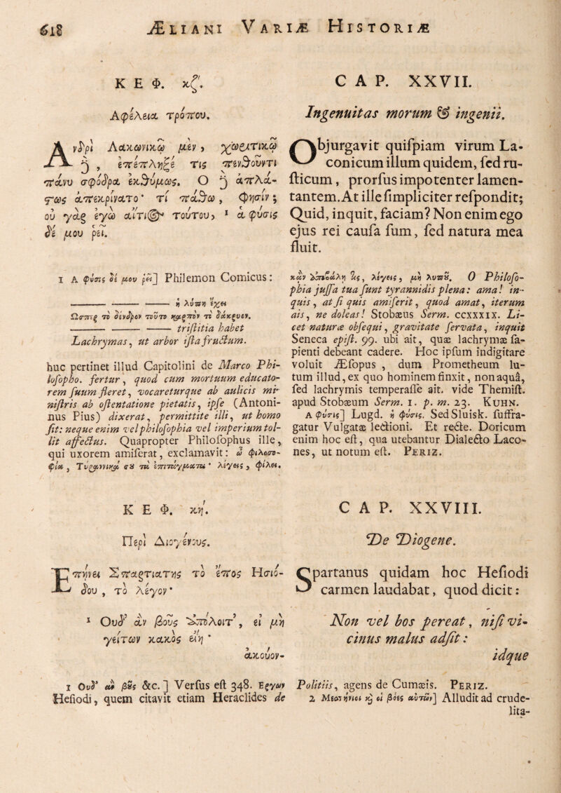 K E Φ. x/'. M Aφβλει& τροτΐου, Ay^pi Λαχωηχω μζν > χ06ίΤΐκ,ώ>· Pj , ί7ΐί7ϊλτ)'?ί Τΐζ νπνΆουντι ττάνυ σφοδρά Ιχ^ύμως, Ο ^ αοτλα- *?ως ίτπχριν&το * τί , φηνιν; ου ycig tyoo αιτι®* τούτον > 1 α φυσι$ $& μου psi. i a og μου p«j Philemon Comicus: « . r >/ --- -- *- V) Awsjj) £%6i Ω,ΰ-^τξ τν (dvfyov rsvτο ^ξτιτν ts Ράχξνον. -- -- - trifiitia habet Lachrymas, ^r£or ifta frudum. huc pertinet illud Capitolini de Af^rro P£/- lofopho. fertur, mortuum educato¬ rem fuum fleret, vocaretur que ab aulicis ml· niflris ab oftentatione pietatis, $/£ (Antoni¬ nus Pius) dixerat, permittite illi, ut homo fit: neque enim velphilofophia vel imperium tol¬ lit affedus. Quapropter Philoiophus ille, qui uxorem amiferat, exclamavit: &> φιλοσν- φίβο j Tvgpmtyl au id ΐ7Π7ΐίγμχ7& * Asy«s , φίλα. K E Φ. jo/. Fige! Aioyivove. E^nim 2 τΐοίςτι&τνς to ί'Τοζ Ησίο¬ δου , το AeyoV 1 Ou<J; αν βους ^ττόλοιτ , e! μη ytiTCov xcvto$ tlv} * ’ / GtJCGUOV- i 0υ5* «ί jS»j &c. ] Verfus eft 348. Egy<yy Hefiodi, quem citavit etiam Heraclides ^ C A P. XXVII. Ingenuitas morum & ingenii. Objurgavit quifpiam virum La¬ conicum illum quidem, fcd ru- ilicum, prorfus impotenter lamen¬ tantem. At ille fimpliciter refpondit; Quid, inquit, faciam? Non enim ego ejus rei caufa fum, fed natura mea fluit. >tdv Ζς, Agyw?, [Λ λνπ£. 0 Philofo¬ phia juffa tua funt tyrannidis plena: ama! in¬ quis , at fi quis amiferit, quod amat, iterum ais, ne doleasl Stobaeus Serm. ccxxxix. Li¬ cet natur ce obfequi, gravitate fervat a, inquit Seneca epift. 99. ubi ait, quae lachrymx fa- pienti debeant cadere. Hoc ipfum indigitare voluit JEfopus , dum Prometheum lu¬ tum illud, ex quo hominem finxit, non aqua, fed lachrymis temperafte ait. vide Themift. apud Stobaeum Serm. 1. p. m. 23. Kuhn. A<pyVis] Lugd. i φνιτις. SedSluisk. fuffra- gatur Vulgatae ledioni. Et rede. Doricum enim hoc eft, qua utebantur Dialedo Laco- nes, ut notum eft. Periz, J ..A ■ ;' ■■ ■ i ’ - ■: ; - · ' ' ' d * c A P. XXVIII. ‘De Diogene. Spartanus quidam hoc Heiiodi carmen laudabat, quod dicit: e- Non vel bos pereat, nifi vi- cinus malus adfit: idque Politiis, agens de Cumseis. Periz. 2 Mmtjptct xj oi βόίζ ecvvzHv] Alludit ad crude- lita-