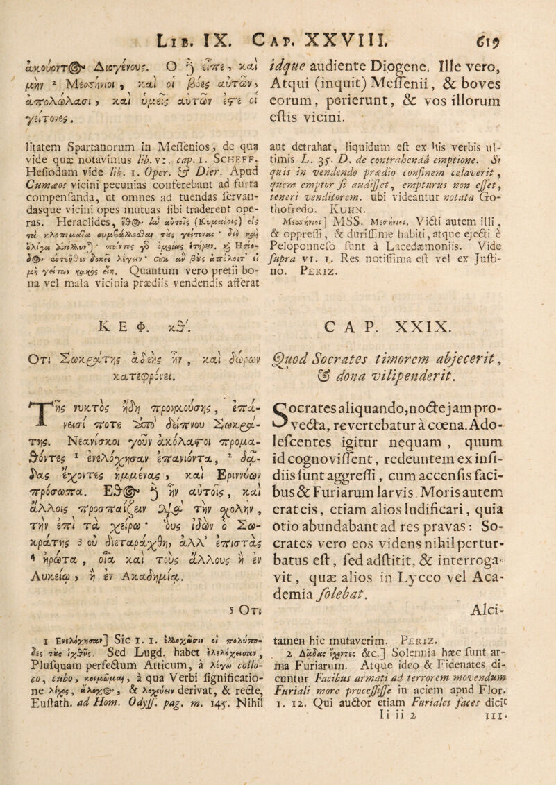 ίχουοηφ* Aioyevov;. O είπε, και μ]di z Μεοτγνιοι s και οι βοές αυτών > απολωλασι 3 xou u(ae^ αυτών ετε 01 yUTQM$ . idque audiente Diogene. Ille vero, Atqui (inquit) MeiTenii, & boves eorum, perierunt, & vos illorum eftis vicini. litatem Spartanorum in MeiTenios, de qua vide quce notavimus lib. vi. cap. i. Scheff.. Hefiodum vide lib. i. Oper. & Dier. Apud Cumceos vicini pecunias conferebant ad furta compenfanda, ut omnes ad tuendas fervan- dasque vicini opes mutuas iibi traderent ope¬ ras. Heraclides, 12 αντοΊς (κ,νμενΐοίς) «%* τκ κλοπ:ucua ον cut yeirvva^ ' οιο qgy ολι^-α  κινίνης γ$ Ιμ$ίας tTypzsv. Βσζο- <24τευ$&ν toxei λίγ&ν ’ £ϊτκ αν βας Ι&τ&ΰλβίτ u μ» yeray etq. Quantum vero pretii bo¬ na vel mala vicinia praediis vendendis afferat aut detrahat, liquidum eft ex His verbis ul¬ timis L. 35*. D. de contrahenda emptione. Si quis in vendendo prcedio confinem celaverit, quem emptor fi audifiet, empturus non ejfiet, teneri venditorem, ubi videantur notata Go- thofredo. Kuhn. MSS. Metrfatei. Vidi autem illi, & oppreffi , A duriilime habiti, atque eje6ti e Peloponnefo funt a Lacedaemoniis. Vide fiupra -vi. r. Res notiffima eft vel ex Jufti- no. Periz. K E Φ. t CAP. XXIX. Ο τι Χακ^βίτ^ζ ahy /· ib YlV και άωρων κατεφρονει. ΤΥζ νυκτος y$v, προηκονσης, επί¬ νεια ί ποτέ ‘Lctd' Αϊτινού Χωκ^μ- Tff$. Νεανίσκοι yovv ακολαψΌΐ προμα- 3'οντες 1 ενελοχησαν επανιοντα, 2 Sct- £ας ϊχοντες νμμενας ? και Εριπύων πρόσωπα. Ε3@^ ^ yv αυτοίς, καί οίλλοις προσπαι^εχν Dficp Tyv q/ολψ , τψ ιπι τα χαίρω ’ ους ιόων ο Αω- χράτν.ς 3 ον cfieTupdydl·), αλλ’ επιστας A ' ' ^ \ ^ \ V ,\ > * πρώτα , οια και τους άλλους y εν Αυχείω 3 y ev Ακαδημία. 5 Οτι §htod Socrates timorem abjecerit, & dona vilifienderit. Socrates aliquando,no01;e jam pro- ve<9:a, revertebatur a coena.Ado- lefcentes igitur nequam , quum id cognoviiTent, redeuntem ex in fi¬ di is iunt aggreffi, cum accenfis faci¬ bus & Furiarum larvis, Moris autem erat eis, etiam alios ludificari, quia otio abundabant ad res pravas: So¬ crates vero eos videns nihi! pertur¬ batus eft, fed adftitit, & interroga¬ vit , quas alios in Lyceo vel Aca¬ demia folebat. Alci- I Ένζ>·όχη<τχν~] Sic I. I. ΙΖλοχαριι οι τΡύΧνηπ- 7»? ιχΒ-νς. Sed Lugd. habet ιΧζχΙ^σζχ,ν, Plufquam perfedtum Atticum, a xiyu collo¬ co, cubo, Υ-αμοίμαή, a qua Verbi iignificatio- ne κλοχ®*, & λοχν&ν derivat, & redle, Euftath. ad Hom, Qdyjj. pag. m. 145*. Nihil tamen hic mutaverim. Periz. 2 ttofioic Ίχοντίς &c.j Solennia h?ec funt ar¬ ma Furiarum. Atque ideo & Fidenates di¬ cuntur Facibus armati ad terrorem movendum Furiali more procejjijfie in aciem apud Flor. 1. 12. Qui audior etiam Furiales faces dicic I i i i 2 m»