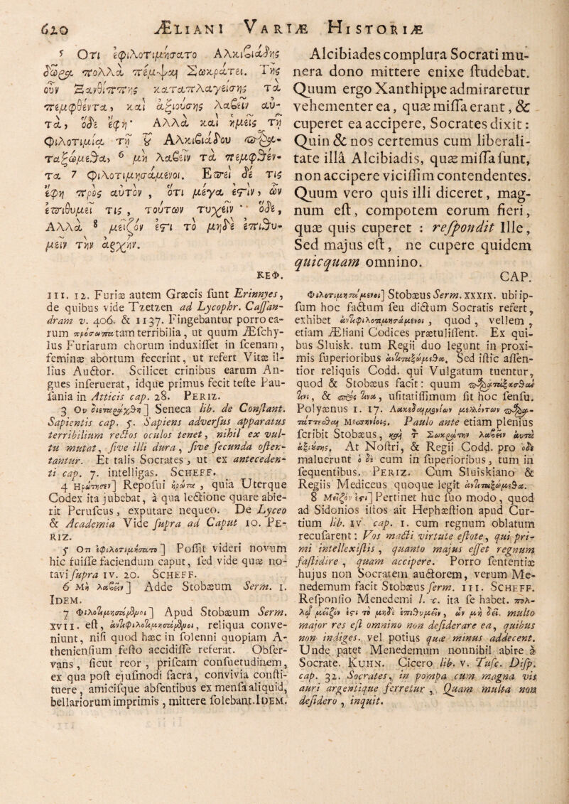 * Οτι Ιφιλοημγσατο Αλκίοΐ Stigp ττολλά 7Τ2(αψχ} Σ&κρατει. Της ουν Ηα,$1*7Γ7ϊΐι$ καταττλαγέΐσ^ τα 'ημφ^ίντα > καί ίξιουσης XclQuv αυ¬ τό,, ο& ecp J7 * Αλλά, και ίιμεΐζ ry (φιλοτιμία ry V Αλκιβιαί'ου ^λ^,· ταζωμ$<ζ> 6 μ τι \clQuv τα πεμφ3ίεν- τα 7 (φιλοτιμήσαμεoit Εsrei <ϊέ Τΐ£ ττ(ο0ί αυτόν , οτι μεγα £Τιν, ών ί&ιθυμζι τι ζ, τούτων τυχριν oie, Αλλά 8 μιιζον ίΤΐ το 67π3·υ- ~ \ > / fuiy T>jif α§χ>]ν. ΚΕΦ. ni. ii. Furis autem Graecis funt Erinnyes, de quibus vide Tzetzen ^ Lycophr. Cajfan- dram v. 406. & 1137. Fingebantur porro ea¬ rum xpccruTTu tam terribilia, ut quum iEfchy- lus Furiarum chorum induxiiTet in fcenam, feminae abortum fecerint, ut refert Vitae il¬ lius Audior. Scilicet crinibus earum An¬ gues inferuerat, idqife primus fecit teile Pau- iania in Atticis cap. 28. Periz. 3 Od i/{7s^ii] Seneca Ub. de Conflant. Sapientis cap. y. Sapiens adverfus apparatus terribilium redos oculos tenet, nihil ex vul¬ tu mutat, five illi dura , fi ve fecunda often- tantur. Et talis Socrates j> ut ex antecedere ii cap. 7. intelligas. Scheff. 4 HpiyTjj^y] Repoiui ^ίύΤΟί , quia Uterque Codex ita jubebat, a qua ledlione quare abie¬ rit Perufcus, exputare nequeo. De Lyceo & Academia Vide fupra ad Caput 10. Pe¬ ri 2. y ο?, \φ\λΛτψίίσα,·η'] PoiTit videri novum hic fuiiiefaciendum caput, ied vide quae no¬ tavi fupra iv. 20. Scheff. 6 M* Adde Stobaeum Serm. 1. Idem. 7 φιλο%μνσή(βμοι~\ Apud Stobaeum Serm. xvii. eft, Uvlc<pi'horUpvi<rzitfyjoi, reliqua conve¬ niunt, niii quod haec in folenni quopiam A- thenienfium fefto accidifte referat. Obfer- vans , ficut reor , prifcam confuetudinem, ex qua poft ejufmodi facra, convivia confti- tuere, amicifque abfentibus ex menta aliquid, bellariorum imprimis , mittere iblebant.lDEM. Alcibiades complura Socrati mu¬ nera dono mittere enixe ftudebat. Quum ergo Xanthippe admiraretur vehementer ea, qua; milia erant, & cuperet ea accipere, Socrates dixit: Quin & nos certemus cum liberali- tate illa Alcibiadis, qusemiiTafunt, non accipere viciffim contendentes. Quum vero quis illi diceret, mag¬ num eft, compotem eorum fieri, quse quis cuperet : refpondit Ille, Sed majus eft, ne cupere quidem quicquam omnino. CAP. ΦίλοτιμνιτζϊΙρίηι] Stobaeus Serm. xxxix. ubiip- fum hoc fidium feu didlum Socratis refert, exhibet αν^φιλοτιμηο-άμενοι , quod , vellem , etiam JEliani Codices praetul Hient. Ex qui¬ bus Sluisk. tum Regii duo legunt in proxi¬ mis fuperioribus Sed illic aflen- tior reliquis Codd. qui Vulgatum tuentur, quod & Stobaeus facit: quum 2fv<, & <sr©5 , ufitatiflimum iit hoc fenfu. Polyaenus I. IJ. Aotzsdcifμανίαν μιραντών 'zfl&y· 7ztT-n&eij MfiosWets, Paulo ante etiam plenius fcribit Stobaeus, τ Σ αχάτην λαζ&ν αυτά At Noilri, & Regii Codd. pro oh maluerunt 0 h cum in iliperioribus, tum in fequentibus. Periz. Cum Sluiskiano & Regiis Mediceus quoque legit kdb-mΙά>μ%$χ. 8 Μάξόν £f<] Pertinet huc fuo modo , quod ad Sidonios idos ait Hephaeilion apud Cur¬ tium Ub. iv cap. 1. cum regnum oblatum recufarent: Vos matli virtute efiote, qui pri¬ mi intellex flis , quanto majus ejfet regnum faflidire , quam accipere. Porro iententiae hujus non Socratem audlorem, verum Me¬ nedemum facit Stobaeusferm. m. Scheff. Refponiio Menedemi /. c. ita fe habet, τ^λ- μ£ζον £fi τδ μηϊί Ζ7Γΐ§υμ£ν, dv μη multo major res e fi omnino non defiderare ea, quibus non indiges, vel potius quee minus addecent. Unde, patet Menedemum nonnihil abire a Socrate. Kuhn. Cicero Ub. v. Tufc. Difp. cap. 32. Socrates, in pompa cum magna vis auri argentique ferretur , Quam multa nam defidero , inquit.
