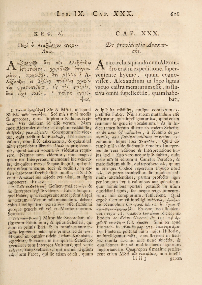 K E Φ. λ'. Γίίί). r Αναζίξχου ττρομη- .3 ίΙ$>ζ · Α\ί*ζθ.ζ'χβ^ί ore σΐν AAe^ct νίρω e^rpcLTiviro , χίΐμαν®* ετηγζνο- μίνου , προμάχων , οτι μίλλει ο Α- Λ ίζαν&ρος ίν α,Ρυλω 'TTOitiajcq χω&ω ttw <τρ&τοτη$ά&ν, τον βαθμόν, ocτα dyz σκ,ίυη , 1 Τ<χυτα ίγχρυ* ·ψΛ£, ι τ&ντΑ ϊγκξνψαί] Sic & MSti, nifiquod Sluisk. τuvt ΐγκρνψαζ. Sed miris mihi modis fe approbat, quod fufpicatur Kuhmus ix&t- ■φαί. Vix dubitem id eife verum. Nam mox Alexander dicitur ei duplum reddidiiTe, «» Κρριψg> quce abjecit. Corruptum hic vide¬ tur, quia additur «; rf0.y»j IN taberna¬ culum, non EX tabernaculo, & quia aliud nihil reperiebant librarii, Unde ea projiceren¬ tur, quod tamen vocula ώ videbatur requi¬ rere. Nempe non viderunt, non magis, quam tot Interpretes, memorari hic vehicu¬ la, de quibus mox, & qua: finguli, qui qui¬ dem eftent alicujus loci & ordinis, in ca- ftris habebant farcinis Tuis onufla. EX IIS enim Anaxarchus abjecit res alias, ut ligna imponeret. Periz. 2 Τοάς ο·κ&οφ*ζά4ς] Gefner. mallet 7*7$, & fic Interpres legiiTe videtur. Edidit fic quo¬ que Faber, quia receperunt ante ipfurn aliqui in textum. Verum nil mutandum, debent enim intelligi porro In* efte feminini quoque generis eft vel ex Matthaeo notum. Scheff. τοϊς ηαυοφόροις ] Miror hic Socordiam ul¬ timarum Editionum, & ipiius Schefteri, qui cum in primis Edd. & in omnibus ante ip- fum legeretur ruh > ipfe primus ed'dit tu?, M quod in omnibus dein, etiam Kuhniana, reperitur; & tamen in his ipiis a Scheftero accuiacur tum Interpres Vultejus, qui vertit calones, tum Gefnerus, qui maluit id ipfurn tum Faber, qui lic etiam edidit, quum C A P. XXX. *De providentia Anaxar- chi. Anaxarchusquando cumAlexan- dro erat in expeditione, fuper- veniente hyeme , quum cogno¬ vi iTet , Alexandrum in loco lignis vacuo caftra metaturum eife, in fta- tiva omni fupeikddle, quam habe¬ bat, & ipfe ita edidiifet, ejuique contextum ex- preliiifet Faber. Nihil autem mutandum eife affirmatur, quia intelligantur , quod etiam feminini fit generis vocabulum. At in In¬ dice tamen iterum diferte ab eodem Scheffe- ro de lixis cfj5 calonibus , a Kuhnio de ju¬ mentis, qu<e farcinas militum vexerint, ex¬ ponuntur hujus loci Σκίνοφόροι, Quid di¬ cam ? nili valde fluduaile Eruditos Interpre¬ tes de vera ledione & Interpretatione hu¬ jus loci. Ego vero neque ipfe dubito, quin rede ra*7s fit editum a Camillo Perufco, & male fadum ab iis, quirepofuere τ»7?, quum in utroque Codice repererim liquido illud ™Ίς, & por-ro manifeftum fit omnibus ani¬ mum attendentibus, parum profedo ligni per longum iter a calonibus aut quibufcun- que hominibus portaii potuiife in ufum quotidiani ignis, fed neque terga jumento¬ rum , nili complurium, fufficerent. Quid ergo? Certum eft intelligi vehicula, Sic Xenophon Cyripced. lib. vi. U V cκενοφόραν αίξ^/ϊζ&ίζ&ιν Ex quo loco fupplen- duin ergo eft, quando ί&&ζίΙιχ£ς dicitur ab Eodem de Rebus Grcecor. lib, tn. τJ* *ξ- pQrU τ νκ,ίυύφΰρων ici 1 * Similiter apud Plutarch. in JEmttto pag. 272. οπλοφόροι «μα- |st/. Praeterea poitulat ratio hujus Hiftoriae, ut intelligantur talia, quae fteterint in ilati- vis onufta farcinis inde nunc abjedis, & quse idonea fint ad multitudinem lignorum fupportandam. Quapropter fi maxime prtefer- rent etiam MSti τοϊς <ηανοφόροΐζ3 non intelli-