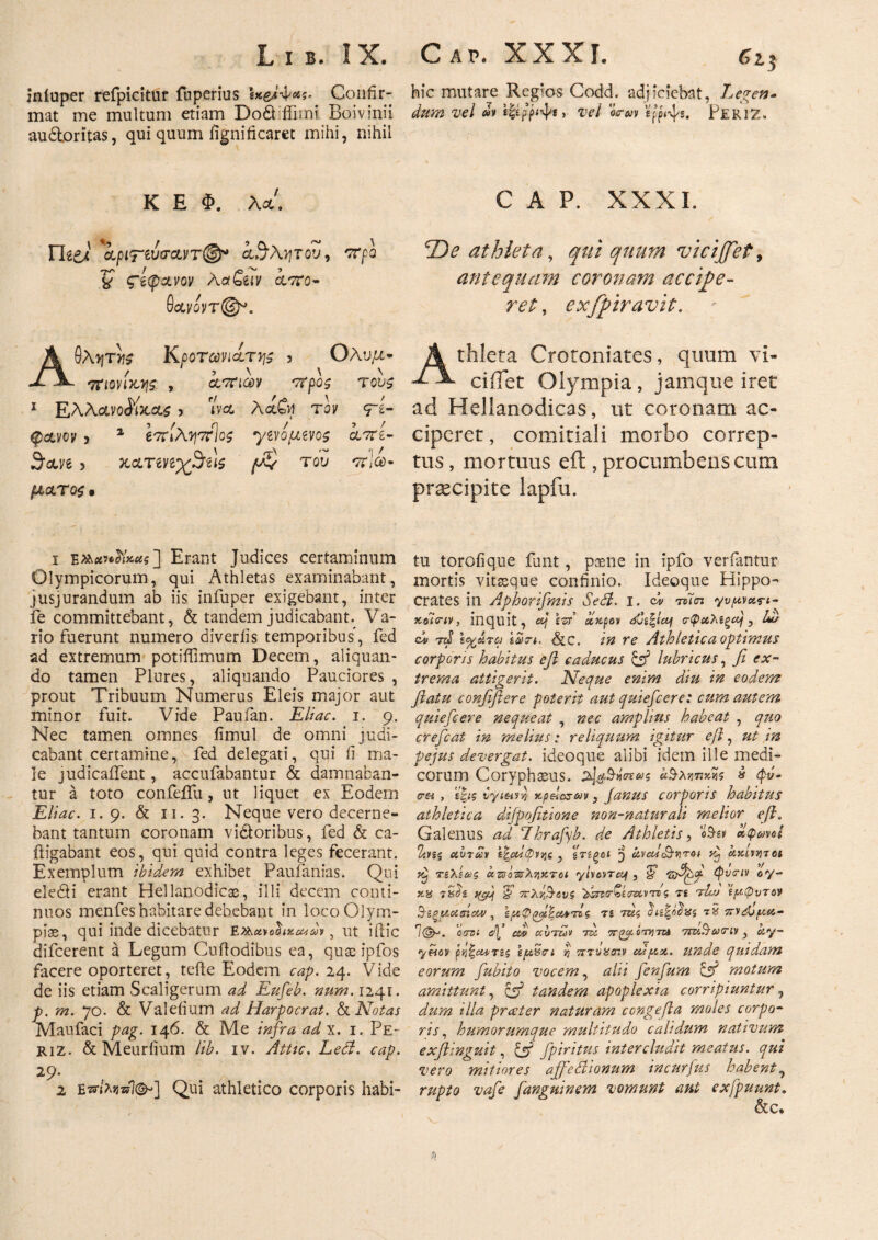 iniuper refpicitur fnperius Confir¬ mat me multum etiam Do£fffimi Boivinii audtoritas, qui quum fignificarct mihi, nihil K E Φ. λ*. Γhi) 'kptί.^λντου, -προ % ς~βφχνον ΛatSuv ά/ττο- 6oivovr@^. Αθλητής Κροτωιηά,της ? Ολυμ· f 5 \ \ \ τηονικγς , cltcicov τους 1 EAActvoiiJcct^ > i να χί&Λ τον <Γ£- φανον > 1 67Γιλ?!7Χίος ·γί\ομζνος cltci- Suve 3 κ&ΤίηχΆίΐς του πΙα>~ μ&τος · ι ΕΑ«β»·5ΐι*«δ] Erant Judices certaminum Olympicorum, qui Athletas examinabant, jusjurandum ab iis infuper exigebant, inter fe committebant, & tandem judicabant. Va¬ rio fuerunt numero diveriis temporibus, fed ad extremum potiflimum Decem, aliquan¬ do tamen Plores, aliquando Pauciores , prout Tribuum Numerus Eleis major aut minor fuit. Vide Paufan. Eliae, i. 9. Nec tamen omnes fimul de omni judi¬ cabant certamine, fed delegati, qui fi ma¬ le judicaiTent, accufabantur & damnaban¬ tur a toto confeflu, ut liquet ex Eodem Eliae. 1.9. & 11. 3. Neque vero decerne¬ bant tantum coronam vi&oribus , fed & ca- iligabant eos, qui quid contra leges fecerant. Exemplum ibidem exhibet Paufanias. Qui ele£H erant Hellanodicas, illi decem conti¬ nuos menfes habitare debebant in loco Olym¬ pias, qui inde dicebatur Ex^ettohueua*, ut iftic difeerent a Legum Cuftodibus ea, quae ipfos facere oporteret, tefte Eodem eap. 24. Vide de iis etiam Scaligerum ad Eufeb. num. 1241. p. m. 70. & Valeiium ad Harpocrat. & Notas Maufaci pag. 146. & Me infra ad x. 1. Pe- riZ. & Meurfium lib. iv. Attic. Leti. eap. 29. 2 eπίλητίΐ®-] Qui athletico corporis habi- hic mutare Regios Codd. adjiciebat, Legen¬ dum vel μ ίξερ’^ψί > vel 'drm PERIZ. C A P. XXXL T)e athleta, qui quum vicijfet, antequam coronam accipe¬ ret , exfpiravit. Athleta Crotoniates, quum vl- ciflet Olympia, jamque iret ad Hellanodicas, ut coronam ac¬ ciperet , comitiali morbo correp¬ tus , mortuus eft , procumbens cum praecipite lapfu. tu torofique funt, paene in ipfo verfantur mortis vitasque confinio. Ideoque Hippo¬ crates in Aphorifmis Sedi, i. dv rolai γυμναη- κοΊην, inquit, «/ ιΑ οίκ-ρον σφαλίζα], hi/ cd ttJ i ιωη. SiC. in re Athletica optimus corporis habitus efl caducus & lubricus, fi ex¬ trema attigerit. Neque enim diu in eodem fiatu confifiere poterit aut quiefeere: cum autem quiefeere nequeat , nec amplius habeat , qtio crefcat in melius: reliquum igitur efi, ut m pejus devergat, ideoque alibi idem ille medi¬ corum CoryphaeUS. §*<ηο)ς α^λητ.κηζ » φό- c-H , ε|ις Kpelcseov, Janus corporis habitus athletica difpofitione non-naturali melior eft. Galenus ad Lhrafyb. de Athletis, i&w αφωνοί Ί/.ης ab7Σι ΐ^αίφνης , ζτίξοί avcdcQ-viroi vtj ακίνητοι yt) τίλίας azs Αληκτοι yivovraf , & zfijf φνην oy- κ% τδΑ i? πλί,&ονς ΆοΑίσαντο ς τ£ Ad ίαφυτον Β-ίξμ,χβϊον , Τ2 Ας ^ιι^όοας 7>vebf/.a- Ί(&. orsi d[’ cd> ccbAv A πραότητα 7iu§&nv} ay- ynov ρη^ΜΤίς s/aStri η πτνΧσιν odua. unde quidam eorum fubito vocem, alii fenfum & motum amittunt, & tandem apoplexia corripiuntur, dum illa preeter naturam congefia moles corpo¬ ris , humorumque multitudo calidum nativum exjlinguit, & fpiritus intercludit meatus, qui vero mitiores affieHionum incurjus habent, rupto vafe fanguinem vomunt ant exfpuunt. &c* h