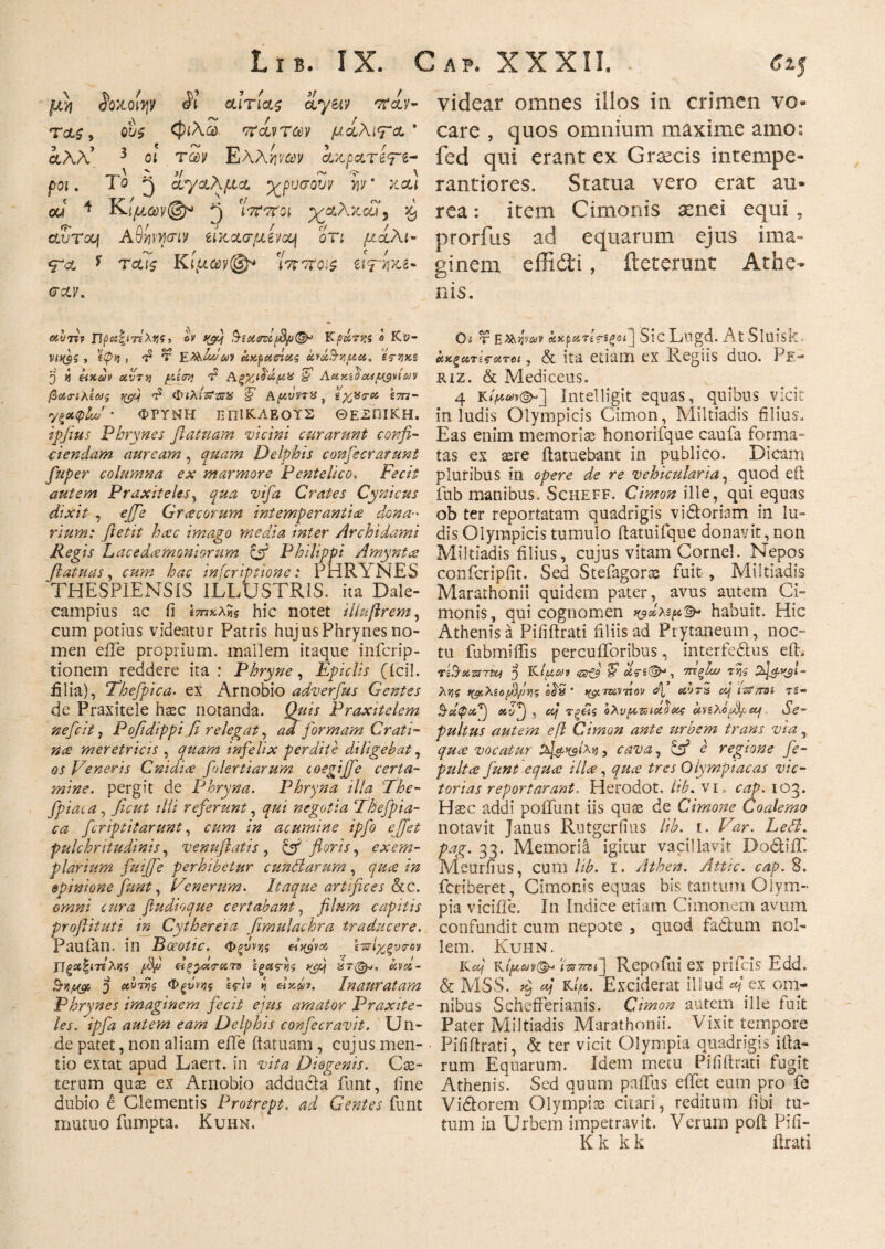 Lib. IX. Gap. XXXII. . Cz< U7I $0X0 Ιψ $1 αίτιας ctyeiv πίν- τας, ους (ριλω πάντων μαλιτα ' αλλ’ 3 οι των Ελληναν ίχ,ρατβτζ- ροι. Το ^ ί^/αλμα χρυσουν ην ‘ xccl cJ 4 Κ>ιμων@* 2) Wttoi χαλκοί) ^ ctuTXf Αβνμγσίν ίΐκατμίνομ οτι μίλι- ψα * tccis Κίμαν@* 'ίπποις ϊ\<τηχι- σαν. ccurtv Πρα^ιτίΧνζs ον yfij §iois?ify(&! Kpt&7tx ο Κυ- νΐί($ς , *ίψη , τ2 Τ Ε>λάάύΐν ανμαΑας ανά&πμα. ες-ηκς 3 « civr>j τ2 Αξχιδ'άμα §> Λχκεδα*μανίαν β(ΑΰΊλεωζ f&j τ2 Φιλίχ-χ^ 5’ Α,μνντχ, &%%<?&> ετπ- y$*<plw * ΦΡΤΜΗ ΠΠ1ΚΛΕΟΤΣ ΘΕϋΠΙΚΗ. ipfius Phrynes Jlatuam vicini curarunt confi¬ ciendam auream, qttam Delphis confecrarunt fuper columna ex marmore Pentelico. Fecit autem Praxiteles, qua vifa Crates Cynicus dixit , £,//<? Gr acorum intemperanti ce dona·' rium: ftetit hcec imago media inter Archidami Regis L ac e daemoniorum cfi Philippi Amyntce ftatuas, £«»2 hac inferiptione: PHRYNES THESPIENSIS ILLUSTRIS, ita Dale- campius ac fi ί7π*λ«? hic notet illuftrem, cum potius videatur Patris hujus Phrynes no¬ men eile proprium, mallem itaque inferip- tionem reddere ita : Phryne, Epiclis (icil. filia), Thefpica. ex Arnobio adverfus Gentes de Praxitele hasc notanda. 0#/ί Praxitelem nefeit, Pofidippi fi relegat, ad formam Crati- nce meretricis , quam infelix perdite diligebat, er Veneris Cnidice folertiarum coegijfe certa¬ mine. pergit de Phryna. Phryna illa The- fpiai a, dii referunt, y&i negotia Thefpia- ca feriptitarunt, /# acumine ipfo effet pulchritudinis, venuflatis , & floris, exem¬ plarium fuijfe perhibetur eundarum , /» opinionefiunt. Venerum. Itaque artifices &C. fiudioque certabant, filum capitis proftituti in Cythereia fimulachra traducere. Paufan. in Boeotic. Φξΰνης dyjvoi επΐχξυτ-ον Υ]ξα<ζΐτελνς pSp εΐξγχΓατο εξας·νι$ y^pj kvcz- 5 Φξΰννς irh i <χχάν. Inauratam Phrynes imaginem fecit ejus amator Praxite¬ les. ipfa autem eam Delphis confecravit. Un¬ de patet, non aliam eile itatuam, cujus men¬ tio extat apud Laert. in vita Diogenis. Ce¬ terum quae ex Arnobio adducia funt, fine dubio e Clementis Protrept. ad Gentes funt mutuo fumpta. Kuhn. videar omnes dios in crimen vo¬ care , quos omnium maxime amo: fed qui erant ex Grsecis intempe- rantiores. Statua vero erat au¬ rea : item Cimonis aenei equi , prorfus ad equarum ejus ima¬ ginem effidi, deterunt Athe¬ nis. Ot r ΕΚψαν akpuTε?ίξΰΐ] SicLugd. At Sluisk* ΰκξατίς·ατοι, & ita etiam ex Regiis duo. Pe- riz. & Mediceus. 4 Intelligit equas, quibus vicit in ludis Olympicis Cimon, Miltiadis filius. Eas enim memorias honorifque caufa forma¬ tas ex aere flatuebant in publico. Dicam pluribus in opere de re vehicularia, quod eft fub manibus. Scheff. Cimon ille, qui equas ob ter reportatam quadrigis vidtoriam in lu¬ dis Olympicis tumulo ftatuifque donavit, non Miltiadis filius, cujus vitam Cornei. Nepos confcripfit. Sed Stefagoras fuit , Miltiadis Marathonii quidem pater, avus autem Ci¬ monis, qui cognomen χ^άλψΏ* habuit. Hic Athenis a Pififtrati filiis ad Prytaneum, noc¬ tu fubmiffis percuiforibus, interfe&us eft. TiSxzsTty 5 olfiat <ar& απ(& , τηζϊω της λης νφλίοβ/ιηζ tf^TZiVT.ov fi ci’JT5 ccif ιτΤττοί τ$- Β-άφχ'Ρ) otv^jj , cej τξ£ζ ολυμπιάδας knXopfetj Se- pultus autem e fi Cimon ante urbem trans via quee vocatur tfi&ngixjj, cava, e regione fe- pultce funt equee ilice, quee tres Olympiacas vic¬ torias reportarunt. Herodot. lib. vl cap. 103. Hssc addi poliunt iis quse de Cimone Loalemo notavit Janus Rutgerfius lib. i. Var. Led. pag. 33. Memorii igitur vacillavit DodtiiT. Meurfius, cum lib. i. Athen. Attic. cap. 8. feriberet, Cimonis equas bis tantum Olym¬ pia viciile. In Indice etiam Cimonem avum confundit cum nepote , quod fa&um nol¬ lem. Kuhn. Kaij rΊντηί] Repofiii ex prifeis Edd. & MSS. aj Kψ. Exciderat illud A ex om¬ nibus SchefTerianis. Cimon autem ille tuit Pater Miltiadis Marathonii. Vixit tempore Pififtrati, & ter vicit Olympia quadrigis ifta- rum Equarum. Idem metu Pififtrati fugit Athenis. Sed quum pallas effet eum pro fe Vi&orem Olympias citari, reditum libi tu¬ tum in Urbem impetravit. Verum poft Pifi- K k k k lirati