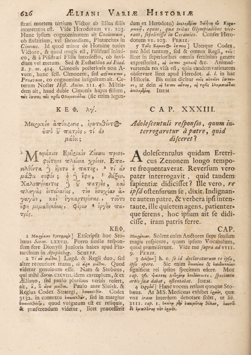 ilratl mortem tertium Vi&or ab illius filiis interemtus eft. Vide Herodotum vi. 103. Hunc ipfum cognominatum ait Coalemum, ob ftultitiam, vel focordiam, Plutarchus in Cimone. Id quod miror de Homine toties Vidtore, & quod magis eft, Pifiilrati inimi¬ co, & a Piiidrati Filiis interfe&o, ob invi¬ diam vel metum. Sed & Euftathius adIliad. Z. p. m. 414. Cimonis pofterioris non A- vum, hunc fcil. Cimonem, fed &τζ$τινπττΰν 3 Proavum, eo cognomine iniignitumait. Ce¬ terum Noder Hift. Anim. χιι. 40· Miltia¬ dem ait, haud dubie Cimonis hujus filium, W? TWsrtfs 'τκζ τξ&ί$ Q?\vu,Kisi0<&s (iic enim legen- K E Φ. Ay. MUPGLTLie ί*7ΪΟΚ&<η$ , ipQTvfyivT®* C \ 'Tn A / n\ utro y στατρος > τι αν μ ανοι * tipoixiov Ε-ρϋ&χ,ον Ζwavi στρσσζ- XY-jk φοίτησε στλίίονα ypovoy. Ε'ττα- yzAuoyTct j yjpero ο τατug > 2 τι ay μα^α σοφοί' ο Α ? 3 $εί£ειν· ν ν / Λ C· \ \ ΧαλίΌΤψΛντος y σίατρος, occti *7ϊΑτ}γας εντείνανΊοζ, Ιισυγίαν α¬ ν V 5 / ^ ^ yayocy , κχα ιγκαρτερνισας , rouro €φ*7 μίμα,θηκίνοη > (pepeiy * opyyy στα- τρο$* ΚΕΦ. 1 Μα^κιον Bfire/yjv] Exfcripfit hoc StO- bssus Serm. lxxvii. Porro iimile refpon- fum fere Dionyfii Junioris habes apud Plu- tarchum in Apophtheg. Scheff. 2 t/ m» jwei'3-βί] Lugd. & Regii duo, fed alter reeentiore manu, r< «g* padw. Quod videtur genuinum eife. Nam & Stobseus, qui mihi bbrwz. cxcvm. idem exemplum, & ex iEliano, fed paulo pluribus verbis refert, ait, «, % d a a, /uciS-oi, Paulo ante Sluisk. & Regius Codex Strategi, Codex 3132. in contextu (7τηπλ3·»ν} fed in margine immx&otfa, quod vulgatum eft ex reliquis, & praeferendum videtur , licet pracceiferit dam ex Herodoto) uviXo^ea Prd^ccj c!» Κίξϋ- , equas, tribus Olympiadibus vice¬ rant, fepelivijfe in Ceramico. Confer Plero- dotum vi. 103. Periz. y TiJj ϊπτπΐζ] Uterque Codex, nec Mei tantum, fed & omnes Regii, licet in fuperioribus omnia feminino genere expreiierint, dj ivmi %Ah-,idj &c. Animad¬ vertenda res vifa ed , quia eandem varietatem obfervare licet apud Herodot. d. /. in hac Hidoria. Bis enim dicitur τοΊς abroTn twmt- eri, at deill dj Ιπττνι cdrccf, dj τξ£ζ ολνμπαίίϊε&ξ Idem C A P. XXXIII. Adokfcentuli refponfio, quum im terrogaretur apatre, quid di/ceret ? Adolefcentulos quidam Eretri¬ cus Zenonem longo tempo¬ re frequentaverat. Reverfum vero pater interrogavit , quid tandem fapientiae didiciiTet? Illevero, re tpfa oflenfurum fe, dixit. Indignan- te autem patre, & verbera ipfi inten¬ tante, ille quietem agens, patienter* que ferens, hoc ipfum ait fe didi- ciffe, iram patris ferre. CAP. Met^Kuv. Solent enim Au£lores faepe fenfum magis refpicere, quam ipfum Vocabulum, quod prasmiferunt. Vide me fupra ad vui. 9. Periz. / 3 Δ«|«ν] h. c. fe id declaraturum re ipfa, ipfo opere. Sic enim fignificat rei ipfius fpecimen edere. Mox cap. 36. ψίίλτ^ί hdh^o) im^eiKWTo > fpecimen artis fuce dabat, oflentabat. Idem. 4 Hanc vocem retinet quoque Sto- bosus. At MS.Mediceus exhibet <>ξρκν, quae vox iram interdum denotare folet, ut Ub. XIII. cap. I. 4; tTm^ljvccj $ελα3>, εα<ΰ.τ&. & &ρ·πλγι<Γη τ«ί»-οζρήΐ.