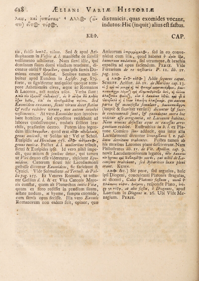 6ι% t ani VarI/E Historia Aciii, καί pV7ΐωσ&ΐζ' 4 Αλλ@» (eT- distmiicis, quas exomides vocant,, ^ev) oSV©* τυφ©\ indutos;Hic (inquit) alius eilfaftus» ΚΕΦ. CAP. tia , fuiile ίνπλ%, vilem. Sed & apud Ari- ilophanem in Fefpis d. I. manifefte de ferviii veitimento adhibetur. Nam fervi illic, qui dominum fuum domi vinclum tenebant, di¬ cuntur oblitis , quasipfis fervis Do¬ minus emere folebat. Senibus tamen tri¬ buitur apud Eundem in Lyfiftr. pag. 879. forte, ut iignificetur antiquiori quoque tem¬ pore Athenienfes cives, asque ac Romanos & Laconas, tali tunica ufos. Verba funt: Atkoi TV)V τΝ&υάμι’άτ', ως T uvfyct 6'H Aνά^ος όζ&ν ενθιις y b.N ύχ. ονπβζ/ωι&αή πρίττει. Sed Exomldem exuamus, ficuti virum decet ftatim & reSla redolere virum, non asitem involvi veflimentis. At vero Exomides non involve¬ bant homines , fed expeditos reddebant ad labores qualefcunque, nudatis fcilicet bra¬ chiis, prssfertim dextro. Putem ideo legen¬ dum iilictzrufAio-uv, quod erat ‘v&t&cXedg, genus amiculi, ut Suidas ait: Vel ut Schol. Euripidis ad Hecubam 778. &»1νμ.οοτ(&> 3 genus tunicce. Pollux d. I. mulieribus tribuit, ficuti & Euripides ipfe. Id vero nihil impe¬ dit, quominus & Jenibus detur, qui tamen ut Firi denuo eile viderentur, abjiciunt Epo- rnidem. Cseterum ficuti hic Lacedaemonii geilaife dicuntur Exomldem, iic faciebant & Cynici. Vide Salmaiium adTertull. de Pal¬ lio pag. 277. Et Veteres Romani, ut tefla- tur Gellius d. I. & ex Vita Catonis Majo¬ ris conflat, quem ait Plutarchus initio Vitee, quum ex foro rediffet in praedium fuum, teflate nudum, at hyeme, fumpta exomide, cum fervis opus feciffe. Illa vero Exomis Romanorum non eadem fuit, opinor, qux Atticorum fed in eo conve¬ niebat cum illa, quod haberet f dfov sfaj, humerum nudatum, fed utrumque,& brachia expedita ad opus faciendum. Periz. Vide Ferrarium de re veftiaria P. 11. lib. iv» pag. 210. 4 a τνφ(&>2 Adde fequens caput» Scheff. Ariflot. lib. iv. de Moribus cap.i3» 01 5 tyu tu f.unget tu φχηφ; <ζτξ$<Γ7Γΰΐύβμοΐ, βοω- ηαϋξ^ι λ^οντ) t(cflj cSCugmiPpoVii^i eia·), dviors άλαζοναχ ώΰίΐη^^ oiov vj Αχχάνων scBiis. w fi* Ένεξρολν) η λίαν χλχζονιχ^ν, qui autem parva manifefla fimulant, βχυχο7Τΐον^ξγοι (inepte & fuaviter verfuti) dicuntur & faci¬ le contemnendi funt, quandoque mera hoc videtur ejfe arrogantia, ut Laconum habitus. Nam nimius defeSlus ceque ac excejfus arro¬ gantiam redolet. Euilrathius in h. I. ex Pla¬ tone Comico fieny adducit, qua inter alia Lacedaemonii dicuntur ίλχοτ&Ζνης i. e. pal¬ lium detritum trahentes. Poftea tamen ab his moribus Lacones plane defeiverunt. Nam Philoiiratus lib. iv. de Fit. Apollon. cap. 9. novit Lacedsemoniorum legatos, Aukmh· kcv itfvmz qf) 'Ev&ei-esd'®* yacis, qui nihil de La- conifmo trahebant, fed Sybaritico luxu pleni erant. Kuhn. &c.] Sic pene, fed argutius, huic ipii Diogeni, conculcanti Platonis ilragulas, ac dicenti , Calco Platonis fafium , 7ΠΧΤΖ0 E Πλάτωνος τύφον, Διάβες, refpondit Plato, «rg- ξ&ι «yg τΰφω, at alio fafiu, 0 Diogenes, apud Laertium in Diogene n. 26. Ubi Vide Me- nagium. Perjz.