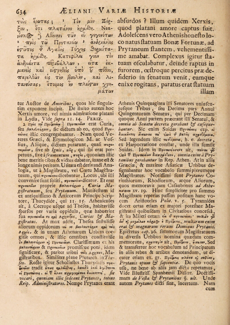 τους Ίρωτας ; 1 Τομ μζν 2β§- ξου , οη 'πλατάνου Ne<x- yio%©r- 3 ΑΘμμοί των ίυ γίγονοτων 2 ΤΟ) npVTcLViiCt) * ίνδ&άνίος ίτΖτος Αγαθής Τυχν\$ Β’βξμότα- τα yityoby. Κατίψιλει γουν τον ανδριάντα 'ζά&ίζάλλΜ 5 eira έκ- μανίίς κα! Qi<rpy$t \ς υπο 'ζ 'πόθου, 'παρίλθ^ν ι\ς την βουλήν, καί λί* ταννόσας > 'ίτοιμος y\v 'πλάτην Χρη¬ μάτων abfurdos ? Illum quidem Xerxis, quod platani amore captus fuit. Adolefcens vero Athenishoneito lo¬ co natusflatuam Bonas Fortunas, ad Prytaneum flantem, vehementiili- me amabat. Complexus igitur fta- tuam ofculabatur, deinde raptus in furorem, oeftroque percitus pras de- fiderio in fenatum venit, eumque enixe rogitans, paratus erat flatuam illam tur Au&or de Amoribus, quos hic Angula¬ tim exponere incipit. De itulto autem hoc Xerxis amore, vel nimia admiratione platani in Lydia, Vide fupra ii. 14. PeriZ. 2 πpcg nS ijfv&yMa> J Πρυτκ»«β>ι erat Curia, feu βχλ&τΐί&Μ, fic di&um ab eo, quod Πξν- mmi iilic congregabantur. Nam quod Ve¬ teres Graeci, & Etymologicon. M. ac Vof- iius, Aliique, didhim putarunt, quaii πνξ— ίupeiev, iive ab Ignis, πυξ , qui ibi erat per¬ petuus, ii ve Ϊfrumentum , πυ(ος, quoniam iilic bene meritis cibus & vi dius dabatur, inane efl & longe nimis petitum.Uiitataeil derivandi Ana¬ logia, ut a Magiflratu, vel Coetu Magiilra- tuum, quiπξντάραςdicebantur,Locus ,ubi illi convenire funt foliti, srpi/wm·*dicatur. Et erat •πξυτανίίον proprie βχλίντή&ιον , Curia Δία- giftratuum, feu Prytanum. Manifeflum id ex antiquiifimo & Atticorum Principe Scrip¬ tore, Thucydide, qui 11. iy. Athenienfes ait, a Cecrope ufque adThefea, habitaviife fparfos per varia oppidula, quae habuerint fu a 7rf>v7W6icc, τι Αξχον&ς, Curias & Δία- giftratus. At mox addit, Thefea fuiluliife aliorum oppidorum ™ η βουλευτή* ^ aξχρίς, & in unam Athenarum Urbem coe- gifle omnes, & iilic omnibus conflituiile £» βνλίντη&ιον k} npvTuwov. ClariiTimum ex his βχλίυττί&ο)) & ΠξυττοΗον promifeue poni, idem iignificare, & pariter iribui Wi giilratibus. Similiter plane PJutarch inThe- feo. Redle igitur Scholiailes Thucydidis προ- tradit ϋτως tytXbi&ctj , izreitti.i n> 4 TIpvTuvaf > οι τ ολαν πζ^γ/^πον διοικητή , fi* vocari, quoniam illic fedeant Prytanes, totius Reip. Adminiftratores. Nempe Prytanes erant Athenis Quinquaginta illi Senatores uniufcu- jufque Tribus , feu Decima pars Annui Quingentorum Senatus, qui per Decimam quoque Anni partem praeerant illi Senatui,& omnia ab Senatu decreta gerebant & exfeque- bantur. Sic enim Seidas Πξντΰν&ς exp. 4 ΰιοΐΥ,χντζς amctTU ut C&o £ βχλΐίς πξο/ίτ]opsvot. Sed legendum iilic ΎατΙομενα, h. e. decreta, ex Harpocratione conflat, unde illa fumfit Suidas. Idem in ript;7«ysWjjTS ait, TsztVTZi γ$ vzro τ Ι1ρν7κηων hs-sr^ybliTo , omnia enim a Pry¬ tanibus gerebantur in Rep. Athen. At in aliis Graeciae, & maxime Afiaticae Urbibus de- iignabantur hoc vocabulo fummiplerumque Magiflratus. Notiflimi funt Prytanes Co¬ rinthiorum, Rhodiorum, atque Aliorum, quos memoravit jam Cafaubonus ad Athe¬ naeum xv. 19. Hinc (impliciter pro fummo Magiflratu reperias paflim pofitam hanc vo¬ cem Arifloteles Polit, v. y. Tyrannides docet ortas etiam ex majori poteflate Ma- giffratui quibufdam in Civitatibus concefs^, & ita Mileti Ortam Ck ^ πρντηνάας· 7n>Zt,a* $ [/Λγχ,λαι 6 npvfetn? v multarum enim erat & magnarum rerum Dominus Prytanis. Epidletus cap. 26. fummorum Magiflratuum in diverfis Urbibus nomina quaedam com¬ memorans, ς·&τνι*/ον ait, rjpti&vtv, tfjrawF.Sed & transfertur hoc vocabulum ad Principatum in aliis rebus & artibus denotandum, ut di¬ catur etiam ex. gr. Πβ&ης πλχτα σίφίοχ. Prytanis opum & fapientia. De quo vocis ufu, ne bene ab aliis jam didbr repetamus, Vide Illufiriif Spanhemii Differt. Dodfifli- mam de Fefta & Prytanibus §. ult. Unde autem Prytanes didti fint, incertum. Nam cum