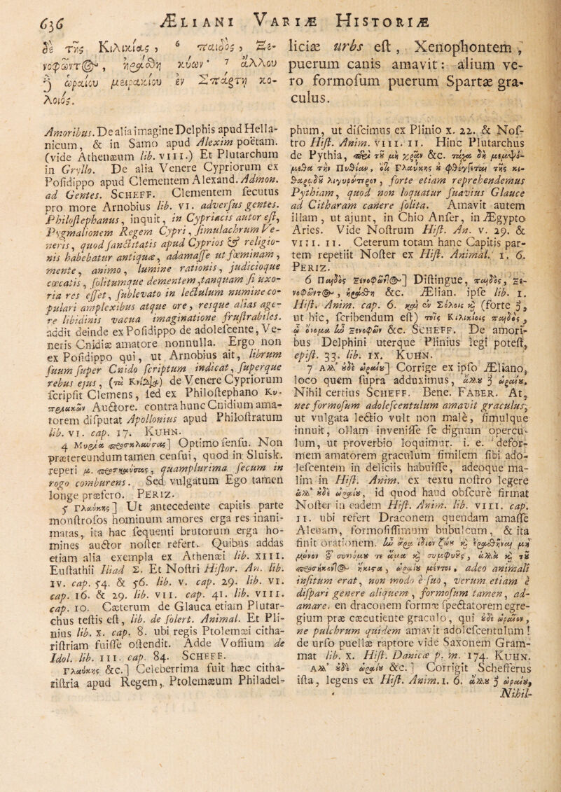 C'yG ani Variae Histo Se τγ,ς Κιλικίο^ > b •TfcLloOS J Ai* νοφ&ντ@*, xvcev * 7 άλλου 'J 0)poi iCU JU&ipoLMOV Μ 'Σ'Κ&ξΤΙφ XQ- λθίΰ£. Amoribus. De alia imagine Delphis apud Hella¬ nicum, & in Samo apud Alexim poetam, (vide Athenaeum lib. vm.) Et Plutarchum in Gry/fo. De alia Venere Cypriorum ex Poiidippo apud Clementem Alexand./^wzo#. ad Gentes. Scheff. Clementem fecutus pro more Arnobius Ub. vi. ady erfus gentes. Philoftephanus, inquit, in Cypriacis autor eft, 'Pygmalionem Regem Cypri, fimulachrum 'neris, yaW fanilitatis apud Cyprios & religio¬ nis habebatur antiqua, adamaffeut fceminam, , , lumine rationis, judicioque coecatis, fohtuwque dementem,tanquam fi· uxo¬ ria res effiet, fnblevato in letlulum numine co¬ pulari amplexibus atque ore , resque anas age¬ re libidinis vacua imaginatione frufirabiles. addit deinde ex Poiidippo de adoleicente, Ve¬ neris Cnidiae amatore nonnulla. Ergo non ex Poiidippo qui, ut Arnobius ait, fuum fuper Cnido fcriptum indicat, fuperque rebus ejus, (tz* de Venere Cypriorum fcripfit Clemens, led ex Philoftephano Ky* Au&ore. contra hunc Cnidium ama» torem diTputat Apollonius apud Philoftratum Ub. vr. o2p. 17. Kuhn. 4 Mv&ioc (6r£2<r»x«y<7*i*$] Optimo leniu. Non praetereundum tamen cenfui, quod in Sluisk. j-eperi /». , quamplunma fecum in rogo comburens. Sed vulgatum Ego tamen longe praefero. Periz. y Γλβ£ί}*«5 ] Ut antecedente capitis parte monftrofos hominum amores erga res inani¬ matas, ita hac fequemi brutorum erga ho¬ mines audior nofter referta Quibus addas etiam alia exempla ex Athenaei Ub. xm. Euftathii Ili ad Σ. Et Noftri Hiflor. An. Ub. iv. cap. 5*4. & y6. Ub. v. cap. 29. Ub. vr. cap. 16. & 29. Ub. vii. cap. 41. Ub. vm. <4^. 10. Caeterum de Glauca etiam Plutar- chus teftis eft, Ub. de folert. Animal. Et Pli¬ nius Ub. x. cap. 8. ubi regis Ptolemaei citha- riflriam fu i fle oflendit. Adde Vofiium de Idol. Ub. III. cap. 84. Scheff. Γλαύκη &c.] Celeberrima fuit haec citha- riftria apud Regem,. Ptolemaeum Philadel- liclx urbs eft , Xenophontem , puerum canis amavit: alium ve- ro formofum puerum Spartae gra¬ culus. phum, ut difeimus ex Plinio x. 22. & Nof- tro Hi fi. Anim. vm. 11. Hinc Plutarchus de Pythia, rS fivi xfqv &c. τάχα, $η μιρκίρΐ- μι$οί την Ilv&icw, Γλαύκης » φΒ-εγβτζν της κι- Β·ΰ&ξα£3 λιγνράττξον, forte etiam reprehendemus Pythiam, quod non loquatur fuavius Glauce ad Citharam canere folita. Amavit autem illam , ut ajunt, in Chio Anfer, in.ZEgypto Aries. Vide Noftrum Hift. An. v. 29. & vm. 11. Ceterum totam hanc Capitis par¬ tem repetiit Nofter ex Hift. Animal: 1. 6. Periz. 6 Παβο-ς Έίνοφύ>νΊ<&>~^ Diftingue, νοψωντ{^«, j &c. AElian. ipfe lib. 1. Ηΐβ. Anim. cap. 6. fffij ch Σόλοις dj (forte ut hic, feribendum eft) τνΊς Κιλικίας %ο$*ς > a ovoua Id Έινύφων Scc. Scheff. De amori¬ bus Delphini uterque Plinius legi poteft, epift. 33. lib. ix. Kuhn. 7 And doo«V] Corrige ex ipfo iEHanOj loco quem fupra adduximus, «λ» j «ξαία. Nihil certius Scheff. Bene. Faber. At, nec formofum adolefcentulum amavit graculus^ ut vulgata ledlio vult non male, fimulque innuit, ollam invenifle fe dignum opercu¬ lum, ut proverbio loquimur- i. e. ' defor¬ mem amatorem graculum fimi 1 em fibi ado* -lefcentem in deliciis habui fle, adeoque ma¬ lim in Hift. Anim. ex textu noftro legere and id quod haud obfcure firmat Nofter in eadem Hift. Anim. Ub. vm. cap. 11. ubi refert Draconem quendam amafle Aleuam, formoiiifirnum bubulcum, & ita finit orationem. ld> thov ζάχ £ V^^-r/vaf /κ% μρνον <£ crurifin 're uya dp συρφυνς} uX\h dtj 7X ςκτ&ΟΊΪκονηκίς-α , deaix [κεντοι * adeo animali infitum erat, non modo e fuo, verum etiam e difpari genere aliquem , formofum tamen, ad¬ amare. en draconem formx ipe6fcatorem egre¬ gium prae caecutiente graculo, qui dpcUiv, ne pulchrum quidem amavit adolefcentulum 1 de urfo puellae raptore vide Saxonem Gram- mat Ub. x. Hift. Danicce p, m. 174. Kuhn. And &ζρί* 8cc. ] Corrigit Schefterus ifta, legens ex Hift. Anim, 1. 6. oItax j dpods$ * Nihil-